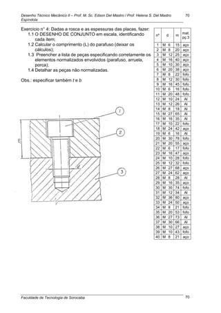 Desenho Técnico Mecânico II – Prof. M. Sc. Edson Del Mastro / Prof. Helena S. Del Mastro
Espíndola
Faculdade de Tecnologia de Sorocaba
70
70
Exercício n° 4: Dadas a rosca e as espessuras das placas, fazer:
1.1 O DESENHO DE CONJUNTO em escala, identificando
cada item;
1.2 Calcular o comprimento (L) do parafuso (deixar os
cálculos);
1.3 Preencher a lista de peças especificando corretamente os
elementos normalizados envolvidos (parafuso, arruela,
porca);
1.4 Detalhar as peças não normalizadas.
Obs.: especificar também t e b
nº d m
mat.
pç.3
1 M 6 15 aço
2 M 8 20 aço
3 M 12 25 aço
4 M 16 40 aço
5 M 10 30 aço
6 M 20 38 aço
7 M 8 22 fofo
8 M 12 30 fofo
9 M 16 45 fofo
10 M 6 16 fofo
11 M 20 48 fofo
12 M 10 24 Al
13 M 12 26 Al
14 M 8 18 Al
15 M 27 65 Al
16 M 16 35 Al
17 M 10 22 fofo
18 M 24 42 aço
19 M 6 16 Al
20 M 30 78 fofo
21 M 20 55 aço
22 M 6 17 fofo
23 M 16 47 aço
24 M 10 28 fofo
25 M 12 32 fofo
26 M 27 68 aço
27 M 24 62 aço
28 M 8 28 Al
29 M 16 35 aço
30 M 30 74 fofo
31 M 12 34 Al
32 M 36 80 aço
33 M 24 50 aço
34 M 8 21 fofo
35 M 20 53 fofo
36 M 27 73 Al
37 M 30 66 Al
38 M 10 27 aço
39 M 10 43 fofo
40 M 8 21 aço
 