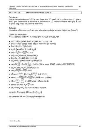Desenho Técnico Mecânico II – Prof. M. Sc. Edson Del Mastro / Prof. Helena S. Del Mastro
Espíndola
Faculdade de Tecnologia de Sorocaba
90
90
ER – 44 – 01 Exercício resolvido de Polia ―V‖
Problema:
Numa transmissão com 3 CV e com 3 correias ―V‖, perfil ―A‖, a polia motora (1) gira a
1160 rpm. Determinar e desenhar a polia movida (2) sabendo-se que esta gira a 320
e que a largura do seu cubo é de 54mm.
Solução:
[símbolos e fórmulas conf. Normas (chaveta e polia) e apostila ―Alívio em Rodas‖]
Dados do enunciado:
N=3; 3 canais; perfil ―A‖; n1=1160 rpm; n2= 320 rpm; Lc2=54
 L=2T+S(n-1)=2x9,5+15(3-1)=49; h=13; k=5; x=5
 De1=75 não sendo dado, adotar o mínimo da norma)
 Dn1=De1-2x=75-2x5=65
 a2=6 (v.gráfico
5
) ; rf2=2; y2
=2
 Dn2=
n1.Dn1
n2
=
1160x65
320
=235,6
 De2=Dn2+2x=235,6+2x5=245,6
 Di2=De2-2h=245,6-2x13=219,6
 da2=De2-2(h+k)=245,6-2(13+5) 209
 de2=90√
N
n2
3
+2t1=90√
3
320
3
+2x4,1 28 (para aço ABNT 1050 conf.STIPKOVIC)
 dc2=1,6de2+2t2=1,6x28+2x3 51
 dm2=
da2+dc2
2
=
209+51
2
=130
 dfmáx2=
da2-dc2
2
-2(rf2+y2
)=
209-51
2
-2(2+2)=71
 sen o 2=
dfmáx2 +2a2
dm2
=
71+2x6
130
=0,6384→ o 2=39,68°
 nfo 2=
180°
o 2
=
180°
39,68°
4,537 furos→5 furos de df2
 sendo 5 furos, 2=
180°
5
=36°
 df2=sen 2.dm2-2a2=sen 36°x130-2x6=64
portanto: 5 furos de 64; a2=6; rf2; y2
=2
ver desenho ER-44-01 na página seguinte
5
Conf. N, n2, Dn2
 
