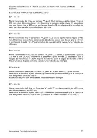 Desenho Técnico Mecânico II – Prof. M. Sc. Edson Del Mastro / Prof. Helena S. Del Mastro
Espíndola
Faculdade de Tecnologia de Sorocaba
94
94
EXERCÍCIOS PROPOSTOS SOBRE POLIAS ―V‖
EP – 44 – 01
Numa transmissão de 10 cv por correias ―V‖, perfil ―B‖, 3 correias, a polia motora (1) gira a
870 rpm e tem diâmetro externo=140. Determinar e calcular a polia movida (2) sabendo-se
que esta deverá girar a 420 rpm e tem largura do cubo=82. A roda deverá ter um alívio de
peso com alma vazada, furos redondos ou oblongos.
EP – 44 – 02
Numa transmissão de 2 cv por correias ―V‖, perfil ―A‖, 2 canais, a polia motora (1) gira a 1160
rpm. Determinar e desenhar a polia movida (2) sabendo-se que esta deverá girar a 440 rpm
e tem largura do cubo = 34. Prever um alívio de peso com alma vazada, furos redondos ou
oblongos.
EP – 44 – 03
Numa Transmissão de 12,5 cv por correias ―V‖, perfil C, 2 canais, a polia motora (1) gira a
370 rpm e tem De1=270. Determinar e desenhar a polia movida (2) sabendo-se que a
relação de transmissão i=1,5917, largura do cubo=82 (com 2 rasgos de chaveta a 180°).
Prever um alívio de peso com alma vazada, furos redondos ou oblongos.
EP – 44 – 04
Numa transmissão de 6cv por 4 correias ―V‖, perfil ―B‖, a polia motora (1) gira a 520 rpm.
Determinar e desenhar a polia movida (2) sabendo-se que esta deverá girar a 288 rpm e
que a largura do seu cubo é de 84.
Fazer alívio de peso com alma vazada, furos redondos ou oblongos
EP – 44 – 05
Numa transmissão de 7,5 cv, por 3 correias ―V‖, perfil ―C‖, a polia motora (1) gira a 231 rpm e
seu diâmetro externo tem 270 mm.
Determinar e desenhar a polia motora (2), sabendo-se que esta deverá girar a 150 rpm e
que a largura do seu cubo é de 84 mm. (2 chavetas A 12x8x80 DIN 6885 st – 2 à 180°).
 