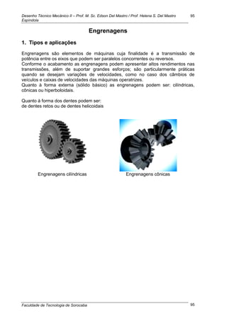 Desenho Técnico Mecânico II – Prof. M. Sc. Edson Del Mastro / Prof. Helena S. Del Mastro
Espíndola
Faculdade de Tecnologia de Sorocaba
95
95
Engrenagens
1. Tipos e aplicações
Engrenagens são elementos de máquinas cuja finalidade é a transmissão de
potência entre os eixos que podem ser paralelos concorrentes ou reversos.
Conforme o acabamento as engrenagens podem apresentar altos rendimentos nas
transmissões, além de suportar grandes esforços; são particularmente práticas
quando se desejam variações de velocidades, como no caso dos câmbios de
veículos e caixas de velocidades das máquinas operatrizes.
Quanto à forma externa (sólido básico) as engrenagens podem ser: cilíndricas,
cônicas ou hiperboloidais.
Quanto à forma dos dentes podem ser:
de dentes retos ou de dentes helicoidais
Engrenagens cilíndricas Engrenagens cônicas
 