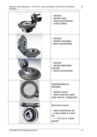 Desenho Técnico Mecânico II – Prof. M. Sc. Edson Del Mastro / Prof. Helena S. Del Mastro
Espíndola
Faculdade de Tecnologia de Sorocaba
97
97
- cônicas
- dentes retos
- eixos concorrentes
- i até 6 (ideal)
- cônicas
- dentes inclinados
- eixos concorrentes
- cônicas
- dentes helicoidais
(curvos)
- eixos concorrentes
Hiperboloidais ou
hipoidais
- dentes curvos
- eixos reversos (caso
mais comum: ortogonais)
Sem-fim-e-coroa
- baixo rendimento (ƞ)
- o eixo motor é o sem-
fim
- i ~ 13 a um n° muito
grande
 