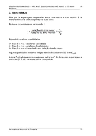 Desenho Técnico Mecânico II – Prof. M. Sc. Edson Del Mastro / Prof. Helena S. Del Mastro
Espíndola
Faculdade de Tecnologia de Sorocaba
98
98
3. Nomenclatura
Num par de engrenagens engrenadas temos uma motora e outra movida. A de
menor dimensão é chamada pinhão e a outra coroa.
Define-se como relação de transmissão i:
Resumindo as várias possibilidades:
i > 1 isto é n1 > n2 – redutor de velocidades
i < 1 isto é n1 < n2 – ampliador de velocidades
i = 1 isto é n1 = n2 – transmissão sem variação de velocidades
Algumas publicações indicam a relação de transmissão através da forma 1 : i.
A letra Z é tradicionalmente usada para indicar o nº de dentes das engrenagens e
um índice (1, 2, etc) para caracterizar uma posição.
 