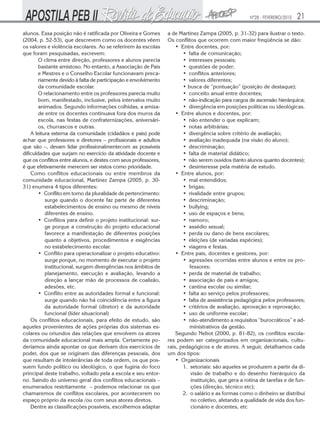 Nº28 - FEVEREIRO/2010   21
alunos. Essa posição não é ratificada por Oliveira e Gomes       a de Martinez Zampa (2005, p. 31-32) para ilustrar o texto.
(2004, p. 52-53), que descrevem como os docentes vêem            Os conflitos que ocorrem com maior freqüência se dão:
os valores e violência escolares. Ao se referirem às escolas         • Entre docentes, por:
que foram pesquisadas, escrevem:                                        • falta de comunicação;
        O clima entre direção, professores e alunos parecia             • interesses pessoais;
        bastante amistoso. No entanto, a Associação de Pais             • questões de poder;
        e Mestres e o Conselho Escolar funcionavam preca-               • conflitos anteriores;
        riamente devido à falta de participação e envolvimento          • valores diferentes;
        da comunidade escolar.                                          • busca de “pontuação” (posição de destaque);
        O relacionamento entre os professores parecia muito             • conceito anual entre docentes;
        bom, manifestado, inclusive, pelos intervalos muito             • não-indicação para cargos de ascensão hierárquica;
        animados. Segundo informações colhidas, a amiza-                • divergência em posições políticas ou ideológicas.
        de entre os docentes continuava fora dos muros da            • Entre alunos e docentes, por:
        escola, nas festas de confraternizações, aniversári-            • não entender o que explicam;
        os, churrascos e outras.                                        • notas arbitrárias;
    A leitura externa da comunidade (cidadãos e pais) pode              • divergência sobre critério de avaliação;
achar que professores e diretores – profissionais e adultos             • avaliação inadequada (na visão do aluno);
que são –, devam lidar profissionalmentecom as possíveis                • descriminação;
dificuldades que surjam no exercício da atividade docente e             • falta de material didático;
que os conflitos entre alunos, e destes com seus professores,           • não serem ouvidos (tanto alunos quanto docentes);
é que efetivamente merecem ser vistos como prioridade.                  • desinteresse pela matéria de estudo.
    Como conflitos educacionais ou entre membros da                  • Entre alunos, por:
comunidade educacional, Martinez Zampa (2005, p. 30-                    • mal entendidos;
31) enumera 4 tipos diferentes:                                         • brigas;
        • Conflito em torno da pluralidade de pertencimento:            • rivalidade entre grupos;
           surge quando o docente faz parte de diferentes               • descriminação;
           estabelecimentos de ensino ou mesmo de níveis                • bullying;
           diferentes de ensino.                                        • uso de espaços e bens;
        • Conflitos para definir o projeto institucional: sur-          • namoro;
           ge porque a construção do projeto educacional                • assédio sexual;
           favorece a manifestação de diferentes posições               • perda ou dano de bens escolares;
           quanto a objetivos, procedimentos e exigências               • eleições (de variadas espécies);
           no estabelecimento escolar.                                  • viagens e festas.
        • Conflito para operacionalizar o projeto educativo:         • Entre pais, docentes e gestores, por:
           surge porque, no momento de executar o projeto               • agressões ocorridas entre alunos e entre os pro-
           institucional, surgem divergências nos âmbitos de               fessores;
           planejamento, execução e avaliação, levando a                • perda de material de trabalho;
           direção a lançar mão de processos de coalizão,               • associação de pais e amigos;
           adesões, etc.                                                • cantina escolar ou similar;
        • Conflito entre as autoridades formal e funcional:             • falta ao serviço pelos professores;
           surge quando não há coincidência entre a figura              • falta de assistência pedagógica pelos professores;
           da autoridade formal (diretor) e da autoridade               • critérios de avaliação, aprovação e reprovação;
           funcional (líder situacional)                                • uso de uniforme escolar;
    Os conflitos educacionais, para efeito de estudo, são               • não-atendimento a requisitos “burocráticos” e ad-
aqueles provenientes de ações próprias dos sistemas es-                    ministrativos da gestão.
colares ou oriundos das relações que envolvem os atores              Segundo Nebot (2000, p. 81-82), os conflitos escola-
da comunidade educacional mais ampla. Certamente po-             res podem ser categorizados em organizacionais, cultu-
deríamos ainda apontar os que derivam dos exercícios de          rais, pedagógicos e de atores. A seguir, detalhamos cada
poder, dos que se originam das diferenças pessoais, dos          um dos tipos:
que resultam de intolerâncias de toda ordem, os que pos-             • Organizacionais
suem fundo político ou ideológico, o que fugiria do foco                1. setoriais: são aqueles se produzem a partir da di-
principal deste trabalho, voltado pela a escola e seu entor-                visão de trabalho e do desenho hierárquico da
no. Saindo do universo geral dos conflitos educacionais –                   instituição, que gera a rotina de tarefas e de fun-
enumerados restritamente – podemos relacionar os que                        ções (direção, técnico etc);
chamaremos de conflitos escolares, por acontecerem no                   2. o salário e as formas como o dinheiro se distribui
espaço próprio da escola /ou com seus atores diretos.                       no coletivo, afetando a qualidade de vida dos fun-
    Dentre as classificações possíveis, escolhemos adaptar                  cionário e docentes, etc
 