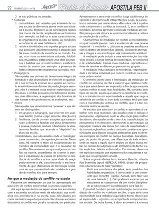 22   FEVEREIRO/2010 - Nº28


      3. se são públicas ou privadas.                          Apresentamos a tese onde o conflito surge da diferença de
   • Culturais                                                 opiniões e divergência de interpretações. Logo, se a esco-
      1. comunitários: são aqueles que emanam de re-           la é o universo que reúne alunos diferentes, ela é o palco
          des sociais de diferentes atores onde está situa-    onde certamente o conflito se instalará. E, se o conflito é
          da a escola. Rompem-se as concepções rígidas         inevitável, devemos aprender o ofício da mediação de con-
          dos muros da escola, ampliando-se as fronteiras      flito para que esta técnica se aprimore facultando a cultura
          (por exemplo, os bairros e suas características,     da mediação de conflito.
          as organizações sociais do bairro, as condições           Chamaremos de mediação de conflito o procedimento
          econômicas de seus habitantes, etc)                  no qual os participantes, com a assistência de uma pessoa
      2. raciais e identidades: são aqueles grupos sociais     imparcial – o mediador –, colocam as questões em disputa
          que possuem um pertencimento e afiliação que         com o objetivo de desenvolver opções, considerar alternati-
          faz asua condição de existência no mundo. Es-        vas e chegar a um acordo que seja mutuamente aceitável.
          tes, com suas características culturais, folclóri-        A mediação pode induzir a uma reorientação das rela-
          cas, ritualísticas, patrocinam uma série de práti-   ções sociais, a novas formas de cooperação, de confiança
          cas e habitus que retroalimentam o estabeleci-       e de solidariedade; formas mais maduras, espontâneas e
          mento de ensino (por exemplo, a presença de          livres de resolver as diferenças pessoais ou grupais.
          fortes componentes migratórios na região, etc)            A mediação induz atitudes de tolerância, responsabili-
   • Pedagógicos                                               dade e iniciativa individual que podem contribuir para uma
      São aqueles que derivam do desenho estratégico da        nova ordem social.
      formação e dos dispositivos de controle de qualida-           O primeiro ponto para a introdução da mediação de
      de e das formas de ensinar, seus ajustes ao currícu-     conflito no universo escolar é assumir que existem confli-
      lo acadêmico e suas formas de produção (por exem-        tos e que estes devem ser superados a fim de que a escola
      plo, não é a mesma coisa ensinar matemática que          cumpra melhor as suas reais finalidades. Há, portanto, dois
      literatura, e ambas possuem procedimentos simila-        tipos de escola: aquela que assume a existência de confli-
      res, mas diferentes; a organização dos horários de       to e o transforma em oportunidade e aquela que nega a
      das turmas e dos professores; as avaliações, etc)        existência do conflito e, com toda a certeza, terá que lidar
   • Atores                                                    com a manifestação violenta do conflito, que é a tão co-
      São aqueles que denominamos “pessoas” e que de-          nhecida violência escolar.
      vem ser distinguidos:                                         As escolas que valorizam o conflito e aprendem a tra-
      1. em grupos e subgrupos, que ocorrem em qual-           balhar com essa realidade, são aquelas onde o diálogo é
          quer âmbito (turma, corpo docente, direção etc)      permanente, objetivando ouvir as diferenças para melhor
      2. familiares, donde derivam as ações que caracte-       decidirem; são aquelas onde o exercício da explicitação do
          rizam a dinâmica familiar que afeta diretamente      pensamento é incentivado, objetivando o aprendizado da
          a pessoa, podendo produzir o fenômeno de afas-       exposição madura das idéias por meio da assertividade e
          tamento familiar que acarreta o “depósito” do        da comunicação eficaz; onde o currículo considera as opor-
          aluno na escola.                                     tunidades para discutir soluções alternativas para os diver-
      3.nindividuais, que são aqueles onde a “patologia”       sos exemplos de conflito no campo das idéias, das ideolo-
          toma um membro da organização escolar. Neste         gias, do poder, da posse, das diferenças de toda ordem;
          caso, há sempre o risco da estigmatização do         onde as regras e aquilo que é exigido do aluno nunca es-
          membro da comunidade que é o causador do             tão no campo do subjetivo ou do entendimento tácito: es-
          conflito. No momento em que realçamos o con-         tão explícitos, falados e discutidos. Em síntese, devemos
          flito na escola, gostaríamos de chamar à aten-       ser explícitos naquilo que esperamos dos estudantes e na-
          ção a capacidade da escola em perceber a exis-       quilo que nos propomos a fazer.
          tência do conflito e a sua capacidade de reagir           Sobre a gestão destes itens, escreve Heredia, citando
          positivamente a ele, transformando-o em ferra-       Ray Scanhaltz (apud HEREDIA, 1998), diretor de progra-
          menta do que chamamos de tecnologia social,          mas educacionais de San Francisco:
          uma vez que o aprendizado de convivência e ges-              Pedir aos estudantes disciplina, sem provê-los das
          tão do conflito são para sempre.                             habilidades requeridas, é como pedir a um transe-
                                                                       unte que encontre Topeka, Kansas, sem fazer uso
Por que a mediação do conflito na escola                               de uma bússola [...]. Não podemos esperar que os
   Façamos um retrospecto do que foi apresentado até                   estudantes se comportem de um modo disciplina-
aqui a fim de melhor encaminhar os pontos seguintes.                   do se não possuem as habilidades para fazê-lo.
   Até aqui apresentamos as expectativas dos estudantes             É possível, também pensar na introdução do tema me-
com a ascensão social por meio da educação, sua confi-         diação de conflito no currículo escolar, o que seria uma
ança nos professores e na escola, suas dificuldades por        oportunidade para verbalizar a questão e tornar claro o que
conta da violência que lança seus tentáculos nas escolas e     se espera dele – o jovem – no conjunto de comportamen-
discutimos o conflito em geral e na escola, em particular.     tos sociais. De outra forma, é dizer ao jovem e à criança
 
