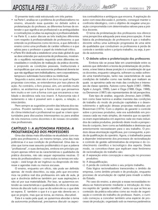 Nº28 - FEVEREIRO/2010   29
    O presente texto está estruturado em três partes:            tos contraditórios e ambíguos que encerra. A aspiração do
• na Parte I, analisa-se o problema do profissionalismo no       autor com essa discussão é, portanto, conseguir manter o
   ensino, situando essa questão no debate sobre a               confronto ideológico, com o objetivo de resgatar uma po-
   proletarização do professor, as diferentes formas de en-      sição comprometida com determinados valores para a prá-
   tender o que significa ser profissional e as ambiguidades     tica docente.
   e contradições ocultas na aspiração à profissionalidade.          O tema da proletarização dos professores nos oferece
• na Parte II, o autor discute as três tradições diferentes      uma perspectiva adequada para essa preocupação. A tese
   com respeito à profissionalidade de professores: a que        básica da proletarização de professores é que o trabalho
   entende os professores como técnicos, a que defende o         docente sofreu uma subtração progressiva de uma série
   ensino como uma profissão de caráter reflexivo e a que        de qualidades que conduziram os professores à perda de
   adota para o professor o papel do intelectual crítico.        controle e sentido sobre o próprio trabalho, ou seja, à per-
• a Parte III é dedicada a estabelecer uma visão global do que   da da autonomia.
   se deve entender por autonomia de professores, mostran-
   do o equilíbrio necessário requerido entre diferentes ne-     1. O debate sobre a proletarização dos professores
   cessidades e condições de realização da prática docente,            Embora não se possa falar em unanimidade entre os
   e propondo as condições pessoais, institucionais e            autores que defendem a teoria da proletarização de profes-
   sociopolíticas que uma autonomia profissional deveria ter     sores, a tese básica dessa posição é a consideração de que
   que não signifique nem individualismo, nem corporativismo,    os docentes, enquanto categoria, sofreram ou estão sofren-
   tampouco submissão burocrática ou intelectual.                do uma transformação, tanto nas características de suas
    Segundo o autor, este não é um livro no qual se façam        condições de trabalho como nas tarefas que realizam as
propostas concretas, se entendermos por isso planos de           quais os aproxima cada vez mais das condições e interes-
ação. Ao contrário, o livro possui, sim, um sentido muito        ses da classe operária. Autores como Apple (1987; 1989b;
prático, se aceitarmos que a forma com que pensamos              Apple e Jungck, 1990), Lawn e Ozga (1988; Ozga, 1988),
tem muito a ver com a forma com que encaramos a rea-             ou Densmore (1987) são representantes de tal perspectiva.
lidade e decidimos nela nos inserir. A Autonomia não é                 Este tipo de análise, segundo Jimenez Jaén (1988),
isolamento e não é possível sem o apoio, a relação, o            tem como base teórica a análise marxista das condições
intercâmbio.                                                     de trabalho do modo de produção capitalista e o desen-
    Nem sempre as sugestões provêm das leituras dos ras-         volvimento e aplicação dessas propostas realizadas por
cunhos. Provêm também, e neste caso especialmente,               Braverman (1974). Com o objetivo de garantir o controle
do clima intelectual e profissional no qual se criam opor-       sobre o processo produtivo, este era subdividido em pro-
tunidades para discussões interessantes ou para análise          cessos cada vez mais simples, de maneira que os operári-
de nós mesmos como docentes e de nossas circunstân-              os eram especializados em aspectos cada vez mais reduzi-
cias profissionais.                                              dos da cadeia produtiva, perdendo deste modo a perspec-
                                                                 tiva do conjunto, bem como as habilidades e destrezas que
CAPÍTULO 1: A AUTONOMIA PERDIDA: A                               anteriormente necessitavam para o seu trabalho. O pro-
PROLETARIZAÇÃO DOS PROFESSORES                                   duto dessa atomização significava, por conseguinte, a per-
   Uma das ideias mais difundidas na atualidade com res-         da da qualificação do operário. Agora, o trabalhador passa
peito aos professores e, ao mesmo tempo, uma das mais            a depender inteiramente dos processos de racionalização
polêmicas é a sua condição de profissional. Uma das ra-          e controle de gestão administrativa da empresa e do co-
zões que torna esse assunto problemático é que a palavra         nhecimento científico e tecnológico dos experts. Deste
“profissional”, e suas derivações, embora em princípio pa-       modo, os conceitos-chave que explicam esse fenômeno
reçam apenas referir-se às características e qualidades da       de racionalização do trabalho são:
prática docentes, não são sequer expressões neutras. O           a) A separação entre concepção e execução no processo
tema do profissionalismo – como todos os temas em edu-               produtivo;
cação – está longe de ser ingênuo ou desprovido de inte-         b) A desqualificação;
resse e agendas mais ou menos escusas.                           c) A perda de controle sobre o seu próprio trabalho.
   O ensino, enquanto um ofício, não pode ser definido               Esta lógica racionalizadora transcendeu o âmbito da
apenas de modo descritivo, ou seja, pelo que encontra-           empresa, como âmbito privado e de produção, enquanto
mos na prática real dos professores em sala de aula, já          processo de acumulação de capital para invadir a esfera
que a docência defini-se também por suas aspirações e            do Estado.
não só por sua materialidade. Por isso, se quisermos en-             No caso do ensino, a atenção a essas necessidades re-
tender as características e qualidades do ofício de ensinar,     alizou-se historicamente mediante a introdução do mes-
temos de discutir tudo o que se diz sobre ele ou o que dele      mo espírito de “gestão científica”, tanto no que se fere ao
se espera. E também o que é e o que não deveria ser; o           conteúdo da prática educativa como ao modo de organi-
que se propõe, mas que se torna, ao menos, discutível.           zação e controle do trabalho do professor. Assim, o currí-
   Esta é a razão pela qual, se quisermos abordar o tema         culo começou a conceber também uma espécie de pro-
da autonomia profissional, precisamos discutir os aspec-         cesso de produção, organizado sob os mesmos parâmetros
 