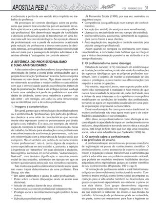 Nº28 - FEVEREIRO/2010   31
é sobretudo a perda de um sentido ético implícito no tra-          Já Fernandez Enoita (1990), por sua vez, assinalou os
balho do professor.                                             seguintes traços:
    Há processos de controle ideológico sobre os profes-        • Competência (ou qualificação num campo de conheci-
sores que podem ficar encobertos por um aumento de so-            mentos);
fisticação técnica e pela aparência de uma maior qualifica-     • Vocação (ou sentido de serviço a seus semelhantes);
ção profissional. Um determinado resgate de habilidades         • Licença (ou exclusividade em seu campo de trabalho);
e decisões profissionais pode se transformar em uma for-        • Independência (ou autonomia, tanto frente às organiza-
ma mais sutil de controle ideológico. Se a posição clássica       ções como frente a seus clientes;
da proletarização era a perda da autonomia ocasionada           • Auto-regulação (ou regulação e controle exercido pela
pela redução de professores a meros executores de deci-           própria categoria profissional).
sões externas, a recuperação de determinado controle pode          Assim quando se compara os professores com essas
não ser mais que a passagem da simples submissão a di-          características, a conclusão mais habitual que se chega é
retrizes alheias à “autogestão do controle externo”.            que a única denominação possível a ser atribuída é a de
                                                                semiprofissionais.
A RETÓRICA DO PROFISSIONALISMO                                  2. O profissionalismo como ideologia
E SUAS AMBIGUIDADES                                                 Estudos de Larson (1977) colocaram em evidência que
    A discussão sobre o profissionalismo dos professores está   as teorizações sobre os traços não são senão formalizações
atravessada de ponta a ponta pelas ambiguidades que a           de supostos ideológicos que as próprias profissões sus-
própria denominação “profissional” acarreta, bem como pelos     tentam, com o objetivo de manter a legitimidade de seu
interesses no uso desse termo. Algo desse assunto pode          status e privilégios, e para manter sua diferenciação com
ser observado ao analisar o modo conflitivo e contraditório     respeito a outras ocupações.
com que o termo é usado quando os professores tratam de             No entanto, segundo Larson, esse suposto poder autô-
fugir da proletarização. Passa a ser ambíguo porque sua fuga    nomo não corresponde à realidade e hoje menos do que
é tanto uma resistência à perda de qualidade em sua ativi-      nunca. A necessidade de depender do poder do Estado para
dades de docência, como uma resistência a perder – ou           a defesa de seus interesses e do capitalismo monopolista
não obter – um prestígio, um status ou uma remuneração          modificaram as condições de trabalho dos profissionais,
que se identifique com a de outros profissionais.               tornando-se agora um especialista assalariado em uma gran-
1. Imagens e características                                    de organização empresarial ou burocrática.
                                                                    Essa transformação fez com que o status tradicional de
    Em geral, parece que a reivindicação de profissionalismo
                                                                muitos profissionais não seja agora mais que o de traba-
ou o sentimento de “profissionais” por parte dos professo-
                                                                lhadores assalariados e burocratizados.
res obedece a uma série de características que normal-
                                                                    Além disso, se o profissionalismo como ideologia se en-
mente eles expressam como se pertencessem por direito
                                                                contra ligado à capacidade de impor um conhecimento como
próprio a seu trabalho. É o caso, por exemplo, da reivindi-
                                                                exclusivo, despolitizando e tornando tecnocrática a atuação
cação de condições de trabalho como a remuneração, horas
                                                                social, está longe de ficar claro que isso seja uma conquista
de trabalho, facilidade para atualização como profissionais
                                                                social, esta é uma advertência que Popkewitz (1990) faz.
e reconhecimento de sua formação permanente , tudo isso
em conformidade com a importância da função social que          3. O controle sobre o conhecimento
cumprem. Mas é também um pedido de reconhecimento               e as profissões do ensino.
“como profissionais”, isto é, como dignos de respeito e             A profissionalização encontrou seu processo mais forte
como especialistas em seu trabalho e, portanto, a rejeição      de legitimação na posse do conhecimento cientifico. O
à ingerência de “estranhos” em suas decisões e atuações.        profissionalismo, como assessoria de experts no planeja-
Isso significa, ao menos em certo sentido, “autonomia pro-      mento e regulação escolar, transformava a administração
fissional”, mas também dignificação e reconhecimento            política educativa em um problema meramente racional,
social de seu trabalho, sobretudo em épocas em que se           que poderia ser resolvido mediante habilidades técnicas
sentem questionados pelos pais nos conselhos escolares.         adquiridas pelos especialistas graças ao caráter científico
    São muitos os quadros elaborados tentando expor quais       de seu conhecimento. (Popkewitz, 1991: cap.3)
são esses traços determinantes de uma profissão. Para               “A formação de professores existe e está historicamen-
Skopp, são eles:                                                te ligada ao desenvolvimento institucional do ensino. Con-
• Um saber sistemático e global (o saber profissional);         forme o ensino evoluiu como forma social de preparar as
• Poder sobre o cliente (disposição deste de acatar suas        crianças para a vida adulta, também se desenvolveu um
   decisões);                                                   grupo ocupacional especializado em elaborar o plano de
• Atitude de serviço diante de seus clientes;                   sua vida diária. Este grupo desenvolveu algumas
• Autonomia ou controle profissional independente;              corporações especializadas em imagens, alegorias e ritu-
• Prestígio social e reconhecimento legal e público de seu      ais que explicam a ‘natureza’ do ensino e sua divisão do
   status;                                                      trabalho. A formação de professores pode ser entendida,
• Subcultura profissional especial.                             em parte, como um mecanismo para fixar e legitimar as
 