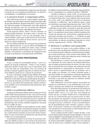 34    FEVEREIRO/2010 - Nº28


embora percam necessariamente a segurança que lhes dava           de reflexão na ação transforma o profissional, segundo Schön,
a redução de sua competência profissional, e se abrirão à         em um “pesquisador no contexto da prática” (1983:69)
complexidade, à instabilidade e à incerteza.                          A prática constitui-se, desse modo, um processo que
                                                                  se abre não só para a resolução de problemas de acordo
4. A autonomia ilusória: a incapacitação política
                                                                  com determinados fins, mas à reflexão sobre quais devem
    Eliot (1991b) denominou de “expert infalível” aquele tipo     ser os fins, qual o seu significado concreto em situações
de professor que demonstra uma preocupação pelo rigor maior       complexas e conflituosas, “que problemas valem a pena
do que pela relevância. Segundo este autor, o expert infalível    ser resolvidos e que papel desempenhar neles” (ibid.:130).
não está preocupado em desenvolver uma visão global da                “Um profissional que reflete na ação tende a questionar
situação na qual atua, mas, sim, em função das categorias         a definição de sua tarefa, as teorias na ação das quais ela
extraídas do conhecimento especializado que possui.               parte e as medidas de cumprimento pelas quais é contro-
    Ainda segundo Elliott, dada a lacuna existente na             lado. E, ao questionar essas coisas, também questiona ele-
epistemologia positivista, da prática entre o domínio do          mentos da estrutura do conhecimento organizacional na
conhecimento técnico e seu uso nas situações reais, o             qual estão inseridas suas funções (...). A reflexão na ação
“expert infalível” aplica esse conhecimento de forma intui-       tende a fazer emergir não só os pressupostos e as técnicas
tiva, baseando-se no saber do senso comum, que se ma-             mas também os valores e propósitos presentes no conhe-
nipula na cultura profissional.                                   cimento organizacional”. (Schön, 1983:338-9)
    Um dos efeitos evidentes da concepção dos professores
como “experts técnicos” é o que se refere às finalidades do       2. Stenhouse e o professor como pesquisador
ensino. Em termos da prática de ensino, tanto a fixação               A concepção do ensino como prática reflexiva, e dos
externa de objetivos educacionais como sua redução a re-          professores como profissionais reflexivos, transformaram-
sultados, não resolvem os problemas de obrigação moral,           se em denominações habituais na atual literatura pedagó-
os quais os professores necessariamente enfrentarão.              gica, de tal maneira que, como veremos mais adiante, che-
                                                                  gou-se inclusive, a obscurecer algumas vezes o sentido que
O DOCENTE COMO PROFISSIONAL                                       Schön quis dar a esses termos.
REFLEXIVO                                                             Para Stenhouse, o ensino é uma arte, visto que signifi-
    O que o modelo de racionalidade técnica - como con-           ca a expressão de certos valores e de determinada busca
cepção da atuação profissional - revela é a sua incapaci-         que se realiza na própria prática do ensino. Por isso, pensa
dade para resolver e tratar tudo o que é imprevisível, tudo       que os docentes são como artistas, que melhoram sua arte
o que não pode ser interpretado como um processo de               experimentando-a e examinando-a criticamente. E com-
decisão e atuação regulado segundo um sistema de racio-           para a busca e experimentação de um professor com a
cínio infalível a partir de um conjunto de premissas.             que realiza, por exemplo, um músico tentando extrair o
    Por isso, é necessário resgatar a base reflexiva da atuação   que há de valioso em uma partitura, tentando experimentá-
profissional, com o objetivo de entender a forma pela qual        la, pesquisando possibilidades, examinando efeitos, até
realmente se abordam situações problemáticas da prática.          encontrar o que para ele expressa seu autêntico sentido
    A partir da descrição que Schön realizou, observando a        musical. (Stenhouse, 1985).
forma com que diferentes profissionais realizam realmen-              Tanto Stenhouse com Schön expõem sua posição em
te seu trabalho, foi se caracterizando essa perspectiva, apre-    relação aos professores ou aos profissionais como resis-
sentada a seguir.                                                 tência e oposição aos modelos de racionalidade técnica.
                                                                      Uma das ideias básicas no pensamento de Stenhouse
1. Schön e os profissionais reflexivos                            foi a da singularidade das situações educativas. Não é
    A ideia de profissional reflexivo desenvolvida por Schön      possível saber o que é, ou o que será, uma situação de
(1983;1992) trata justamente de dar conta da forma pela           ensino até que se realize. Desta forma, é impossível dis-
qual os profissionais enfrentam aquelas situações que não         por de um conhecimento que nos proporcione os méto-
se resolvem por meio de repertórios técnicos; aquelas ati-        dos que devam ser seguidos no ensino, porque isso seria
vidades que, como o ensino, se caracterizam por atuar sobre       como aceitar que há ações cujo significado se estabelece
situações que são incertas, instáveis, singulares e nas quais     à margem dos que o atribuem, ou que é possível depen-
há um conflito de valor.                                          der de generalizações sobre métodos, quando o impor-
    Essa ideia de reflexão na ação habitual, na vida cotidia-     tante na educação é atender as circunstâncias que cada
na, adota determinadas características próprias na prática        caso apresenta e não pretender a uniformização dos pro-
profissional. Conforme sua prática fica estável e repetitiva,     cessos educativos, ou dos jovens.
seu conhecimento na prática se torna mais tácito e espon-             Como a prática docente supõe o ensino de algo, a cria-
tâneo. É esse conhecimento profissional o que lhe permite         ção de determinadas situações de aprendizagem, a busca de
confiar em sua especialização.                                    certas qualidades na aprendizagem dos alunos etc., é o currí-
    Os professores podem se encontrar em processos ime-           culo que reflete o conteúdo do ensino. O currículo necessita
diatos de reflexão na ação no caso de terem de responder a        ser sempre interpretado, adaptado e, inclusive, (re) criado por
uma alteração imprevista no ritmo da classe. Este processo        meio do ensino que o professor realiza. Como expressa J.
 