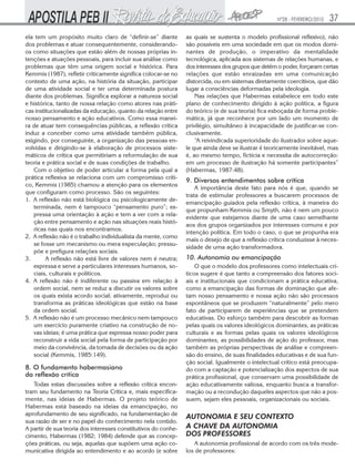 Nº28 - FEVEREIRO/2010   37
ela tem um propósito muito claro de “definir-se” diante         as quais se sustenta o modelo profissional reflexivo), não
dos problemas e atuar consequentemente, considerando-           são possíveis em uma sociedade em que os modos domi-
os como situações que estão além de nossas próprias in-         nantes de produção, o imperativo da mentalidade
tenções e atuações pessoais, para incluir sua análise como      tecnológica, aplicada aos sistemas de relações humanas, e
problemas que têm uma origem social e histórica. Para           dos interesses dos grupos que detêm o poder, forçaram certas
Kemmis (1987), refletir criticamente significa colocar-se no    relações que estão enraizadas em uma comunicação
contexto de uma ação, na história da situação, participar       distorcida, ou em sistemas diretamente coercitivos, que dão
de uma atividade social e ter uma determinada postura           lugar a consciências deformadas pela ideologia.
diante dos problemas. Significa explorar a natureza social          Nas relações que Habermas estabelece em todo este
e histórica, tanto de nossa relação como atores nas práti-      plano de conhecimento dirigido à ação política, a figura
cas institucionalizadas da educação, quanto da relação entre    do teórico (e de sua teoria) fica esboçada de forma proble-
nosso pensamento e ação educativos. Como essa manei-            mática, já que reconhece por um lado um momento de
ra de atuar tem consequências públicas, a reflexão crítica      privilégio, simultâneo à incapacidade de justificar-se con-
induz a conceber como uma atividade também pública,             clusivamente.
exigindo, por conseguinte, a organização das pessoas en-            “A reivindicada superioridade do ilustrador sobre aque-
volvidas e dirigindo-se à elaboração de processos siste-        le que ainda deve se ilustrar é teoricamente inevitável, mas
máticos de crítica que permitiriam a reformulação de sua        é, ao mesmo tempo, fictícia e necessita de autocorreção:
teoria e prática social e de suas condições de trabalho.        em um processo de ilustração há somente participantes”
   Com o objetivo de poder articular a forma pela qual a        (Habermas, 1987:48).
prática reflexiva se relaciona com um compromisso críti-
                                                                9. Diversos entendimentos sobre crítica
co, Kemmis (1985) chamou a atenção para os elementos
                                                                    A importância deste fato para nós é que, quando se
que configuram como processo. São os seguintes:
                                                                trata de estimular professores a buscarem processos de
1. A reflexão não está biológica ou psicologicamente de-
                                                                emancipação guiados pela reflexão crítica, à maneira do
   terminada, nem é tampouco “pensamento puro”; ex-
                                                                que propunham Kemmis ou Smyth, não é nem um pouco
   pressa uma orientação à ação e tem a ver com a rela-
                                                                evidente que estejamos diante de uma caso semelhante
   ção entre pensamento e ação nas situações reais histó-
                                                                aos dos grupos organizados por interesses comuns e por
   ricas nas quais nos encontramos.
                                                                intenção política. Em todo o caso, o que se propunha era
2. A reflexão não é o trabalho individualista da mente, como
                                                                mais o desejo de que a reflexão crítica conduzisse à neces-
   se fosse um mecanismo ou mera especulação; pressu-
                                                                sidade de uma ação transformadora.
   põe e prefigura relações sociais.
3.       A reflexão não está livre de valores nem é neutra;     10. Autonomia ou emancipação
   expressa e serve a particulares interesses humanos, so-          O que o modelo dos professores como intelectuais crí-
   ciais, culturais e políticos.                                ticos sugere é que tanto a compreensão dos fatores soci-
4. A reflexão não é indiferente ou passiva em relação à         ais e institucionais que condicionam a prática educativa,
   ordem social, nem se reduz a discutir os valores sobre       como a emancipação das formas de dominação que afe-
   os quais exista acordo social; ativamente, reproduz ou       tam nosso pensamento e nossa ação não são processos
   transforma as práticas ideológicas que estão na base         espontâneos que se produzem “naturalmente” pelo mero
   da ordem social.                                             fato de participarem de experiências que se pretendem
5. A reflexão não é um processo mecânico nem tampouco           educativas. Do esforço também para descobrir as formas
   um exercício puramente criativo na construção de no-         pelas quais os valores ideológicos dominantes, as práticas
   vas ideias; é uma prática que expressa nosso poder para      culturais e as formas pelas quais os valores ideológicos
   reconstruir a vida social pela forma de participação por     dominantes, as possibilidades de ação do professor, mas
   meio da convivência, da tomada de decisões ou da ação        também as próprias perspectivas de análise e compreen-
   social (Kemmis, 1985:149).                                   são do ensino, de suas finalidades educativas e de sua fun-
                                                                ção social. Igualmente o intelectual crítico está preocupa-
8. O fundamento habermasiano                                    do com a captação e potencialização dos aspectos de sua
da reflexão crítica                                             prática profissional, que conservam uma possibilidade de
   Todas estas discussões sobre a reflexão crítica encon-       ação educativamente valiosa, enquanto busca a transfor-
tram seu fundamento na Teoria Crítica e, mais especifica-       mação ou a recondução daqueles aspectos que não a pos-
mente, nas ideias de Habermas. O projeto teórico de             suem, sejam eles pessoais, organizacionais ou sociais.
Habermas está baseado na ideias da emancipação, no
aprofundamento de seu significado, na fundamentação de
                                                                AUTONOMIA E SEU CONTEXTO
sua razão de ser e no papel do conhecimento nela contido.
A partir de sua teoria dos interesses constitutivos do conhe-   A CHAVE DA AUTONOMIA
cimento, Habermas (1982; 1984) defende que as concep-           DOS PROFESSORES
ções práticas, ou seja, aquelas que supõem uma ação co-             A autonomia profissional de acordo com os três mode-
municativa dirigida ao entendimento e ao acordo (e sobre        los de professores:
 