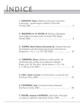 ÍNDICE
  1. ASSMANN, Hugo. Metáforas novas para reencantar
  a educação - epistemologia e didática. Piracicaba:
  Unimep, 2001 .........................................................................     6



  2. BEAUDOIN, M. N; TAYLOR, M. Bullying e desrespeito:
  como acabar com essa cultura na escola. Porto Alegre:
  Artmed, 2006. ..........................................................................   8



  3. CASTRO, Maria Helena Guimarães de. Sistemas Nacionais
  de Avaliação e de Informações educacionais. São Paulo em
  Perspectiva, v. 14, n. 1, p. 121-128, 2000 ................................. 10



  4. CHRISPINO, Álvaro. Gestão do conflito escolar: da
  classificação dos conflitos aos modelos de mediação.
  Ensaio: aval. Pol. Pub. Educ., Rio de Janeiro, v. 15, n. 54,
  p. 11-28, jan./mar. 2007. . ....................................................... 16



  5. COLL, César e outros. O construtivismo na sala de aula.
  São Paulo: Ática, 2006 ........................................................... 25



  6. CONTRERAS, José. A autonomia dos professores.
  São Paulo: Cortez, 2002 ......................................................... 28



  7. DELORS, Jacques e EUFRAZIO, José Carlos. Educação:
  um tesouro a descobrir. São Paulo: Cortez, 1998..................... 41
 
