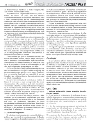40   FEVEREIRO/2010 - Nº28


da descentralização atendendo às motivações profundas           as mudanças das reformas educacionais, poderemos en-
que animam esse tipo de tendência.                              tender de forma mais global a direção em que pode estar
     “O problema com a legitimidade do Estado parece se         se encaminhando o sistema escolar. E, além das mudan-
basear, ao menos em parte, em sua natureza                      ças legislativas (onde se pode situar a maior vitória do
supercentralizadora (real ou percebida), na distância entre     neoliberalismo como ideologia), poderemos também ana-
a base e o sistema político, em seu caráter monopolista,        lisar qual o tipo de mentalidade que parece estar se esten-
sua incapacidade estrutural para atender as variações im-       dendo no mundo educacional.
portantes dentro da sociedade e na qualidade amiúde im-              Ou seja, se as escolas forem mais diferenciadas entre
pessoal, coercitiva e desumana de sua burocracia admi-          si, isto leva às escolas à competitividade em que o merca-
nistrativa. Se esta avaliação for correta, então tudo o que     do de oferta e procura deve se ajustar. É evidente que essa
pareça com um Estado menos centralizado e monopolista,          discussão da competitividade e do ajuste entre a oferta e a
mais atento às variações de necessidades internas, pode         demanda tem suas perversões.
ser visto como fonte potencial de ampliação de legitimida-           Em primeiro lugar, os recursos econômicos e de influ-
de”. (Weiler, 1990:441-2)                                       ência, para saberem se mover dentro do sistema na busca
     O currículo descentralizado e a autonomia nas escolas      da melhor escolha, devem levar em conta que as escolas
podem ser, portanto, o lugar em que os conflitos se dilu-       são bens escassos ou justos no mercado; as “boas” esco-
em ou se reduzem a casos particulares. As diferenças so-        las, seja elas o que forem, serão ainda mais escassas; po-
ciais da sociedade em geral são muito perceptíveis em cada      der optar por uma “boa” escola depende da capacidade
escola em particular. Vistas individualmente, cada uma pode     do consumidor para isso.
ser internamente mais homogênea, podendo concretizar                 Em segundo lugar, a competitividade como motivação
o currículo de forma aparentemente menos conflituosa.           da sociedade não é neutra. O critério a partir do qual se
Ou, ainda, as escolas em que se produzem conflitos soci-        compete não é livremente escolhido pela sociedade, posto
ais ou ideológicos podem ser menores em quantidade, fi-         que venha decidido pela capacidade de rendimento em
cando isoladas do resto do sistema.                             termos fixados pelo currículo oficial (Hatcher, 1994).
     É este o modelo que agora se afirma estar em crise. Tan-
to suas dificuldades internas como o ataque ideológico a        Conclusão:
que foi submetido foram assinalando aspectos controver-            O que tudo isso reflete é efetivamente um modelo de
sos do mesmo e ocasionando mudanças ideológicas e po-           ajuste e demanda, mas não um modelo de diálogo social
líticas de longo alcance. Entre as múltiplas mudanças que       na definição da escolaridade. A escola começa a se movi-
vêm sendo produzidas, vamos destacar três delas:                mentar para oferecer o que atrai a clientela. E a clientela
     (A) A crise fiscal do Estado: os Estados se transforma-    se movimenta em função do que sente como competitivo
ram em máquinas enormes, intrincadas e complexas, que           no mercado social. Assim, enquanto a escola e usuários
geram um gasto muito grande, e, com isso, o Estado en-          não se sentarem para discutir o que acreditam que deveria
trou em uma crise fiscal cada vez mais difícil de ser sus-      ser a prática educativa, ambos estarão fazendo movimen-
tentada, o que está gerando uma discussão sobre o papel         tos de ajuste a partir de demandas e necessidades que
do Estado na cidadania.                                         eles próprios não controlam, porque não atuam enquanto
     b) A crise de motivação da sociedade: o modelo de          grupo que toma decisões deliberativas e compartilhadas,
Estado de bem-estar, ao atuar como provedor das neces-          senão como agentes isolados guiados por interesses indi-
sidades sociais, o fez assumindo quais eram elas e como         viduais, não sociais.
deveriam ser satisfeitas, dando alento ao consumo passi-
vo da provisão nacional, minando a confiança dos cida-
dãos em dirigir suas próprias vidas e aumentando conti-
                                                                QUESTÕES:
nuamente à burocracia, a vigilância, a imposição de or-         1- Assinale a alternativa correta a respeito das afir-
dens e o controle nacional (Keane, 1992:21)                     mações a seguir:
     c) A crise de motivação dos serviços públicos: a mes-      I – A tese básica da proletarização de professores é que o
ma apatia que se observava na sociedade em geral pode           trabalho docente sofreu uma subtração progressiva de uma
se apreciar também nos serviços públicos. Na medida em          série de qualidades que conduziram os professores à perda de
que estes são organismos planejados de forma                    controle e sentido sobre o próprio trabalho, ou seja, à perda
centralizadora, burocraticamente complicados, dependentes       da autonomia.
de diferentes organismos, ao mesmo tempo centrais, pe-
                                                                II – Um dos mecanismos que, segundo os teóricos da
riféricos e locais, perderam progressivamente coerência e
                                                                proletarização, tem sido utilizado entre os professores como
capacidade de adaptação e de mudança.
                                                                modo de resistência à racionalização de seu trabalho e à
5. A autonomia aparente                                         desqualificação de seu status de profissionais.
   Se relacionarmos hoje as transformações ideológicas e        III – A pretensão dos docentes de serem reconhecidos como
políticas que vêm sendo produzidas ao papel do Estado,          profissionais não reflete mais que a aspiração para fugir de
dos serviços públicos, da cidadania e da democracia, com        sua assimilação progressiva às classes trabalhadoras.
 