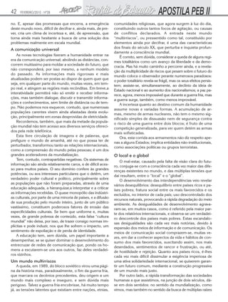 42   FEVEREIRO/2010 - Nº28


no. E, apesar das promessas que encerra, a emergência           comunidades religiosas, que agora surgem à luz do dia,
deste mundo novo, difícil de decifrar e, ainda mais, de pre-    constituindo outros tantos focos de agitação, ou causas
ver, cria um clima de incerteza e, até, de apreensão, que       de conflitos declarados. A entrada neste mundo
torna ainda mais hesitante a busca de uma solução dos           “multirriscos”, ou pressentido como tal, constituído por
problemas realmente em escala mundial.                          elementos ainda por decifrar, é uma das características
                                                                dos finais do século XX, que perturba e inquieta profun-
A comunicação universal
                                                                damente a consciência mundial.
    As novas tecnologias fizeram a humanidade entrar na
                                                                    É correto, sem dúvida, considerar a queda de alguns regi-
era da comunicação universal; abolindo as distâncias, con-
                                                                mes totalitários como um avanço da liberdade e da demo-
correm muitíssimo para moldar a sociedade do futuro, que
                                                                cracia. Mas há muito caminho a percorrer ainda, e a revela-
não corresponderá, por isso mesmo, a nenhum modelo
                                                                ção da multiplicidade de riscos que pesam sobre o futuro do
do passado. As informações mais rigorosas e mais
                                                                mundo coloca o observador perante numerosos paradoxos:
atualizadas podem ser postas ao dispor de quem quer que
                                                                o poder totalitário revela-se frágil, mas os seus efeitos persis-
seja, em qualquer parte do mundo, muitas vezes, em tem-
                                                                tem; assiste-se, simultaneamente, ao declínio da ideia de
po real, e atingem as regiões mais recônditas. Em breve,a
                                                                Estado nacional e ao aumento dos nacionalismos; a paz pa-
interatividade permitirá não só emitir e receber informa-
                                                                rece, agora, menos impossível que durante a guerra fria, mas
ções, mas também dialogar, discutir e transmitir informa-
                                                                a guerra surge, também, como menos improvável.
ções e conhecimentos, sem limite de distância ou de tem-
                                                                    A incerteza quanto ao destino comum da humanidade
po. Não podemos nos esquecer, contudo, que numerosas
                                                                assume novas e variadas formas. A acumulação de ar-
populações carentes vivem ainda afastadas desta evolu-
                                                                mas, mesmo de armas nucleares, não tem o mesmo sig-
ção, principalmente em zonas desprovidas de eletricidade.
                                                                nificado simples de dissuasão nem de segurança contra
    Recordemos, também, que mais da metade da popula-
                                                                o risco de uma guerra entre dois blocos; é fruto de uma
ção mundial não tem acesso aos diversos serviços ofereci-
                                                                competição generalizada, para ver quem detém as armas
dos pela rede telefônica.
                                                                mais sofisticadas.
    Esta livre circulação de imagens e de palavras, que
                                                                    Ora, esta corrida aos armamentos não diz respeito ape-
prefigure o mundo de amanhã, até no que possa ter de
                                                                nas a alguns Estados; implica entidades não-institucionais,
perturbador, transformou tanto as relações internacionais,
                                                                como associações políticas ou grupos terroristas.
como a compreensão do mundo pelas pessoas; é um dos
grandes aceleradores da mundialização.                          O local e o global
    Tem, contudo, contrapartidas negativas. Os sistemas de
                                                                    O mal-estar, causado pela falta de visão clara do futu-
informação são ainda relativamente caros, e de difícil aces-
                                                                ro, conjuga-se com a consciência cada vez maior das dife-
so para muitos países. O seu domínio confere às grandes
                                                                renças existentes no mundo, e das múltiplas tensões que
potências, ou aos interesses particulares que o detêm, um
                                                                daí resultam, entre o “local” e o “global”.
verdadeiro poder cultural e político, principalmente sobre
                                                                    O desenvolvimento das interdependências veio revelar
as populações que não foram preparadas, através de uma
                                                                vários desequilíbrios: desequilíbrio entre países ricos e pa-
educação adequada, a hierarquizar,a interpretar e a criticar
                                                                íses pobres; fratura social entre os mais favorecidos e os
as informações recebidas. O quase monopólio das indústri-
                                                                excluídos, no interior de cada país; uso descontrolado dos
as culturais, por parte de uma minoria de países, e a difusão
                                                                recursos naturais, provocando a rápida degradação do meio
de sua produção pelo mundo inteiro, junto de um público
                                                                ambiente. As desigualdades de desenvolvimento agrava-
vastíssimo, constituem poderosos fatores de erosão das
                                                                ram-se, em muitos casos, como é referido pela maior par-
especificidades culturais. Se bem que uniforme e, muitas
                                                                te dos relatórios internacionais, e observa-se um verdadei-
vezes, de grande pobreza de conteúdo, esta falsa “cultura
                                                                ro descontrole dos países mais pobres. Estas escandalo-
mundial” não deixa, por isso, de trazer consigo normas im-
                                                                sas desigualdades são cada vez mais notórias, devido à
plícitas e pode induzir, nos que lhe sofrem o impacto, um
                                                                expansão dos meios de informação e de comunicação. Os
sentimento de espoliação e de perda de identidade.
                                                                meios de comunicação social comprazem-se, muitas ve-
    A educação tem, sem dúvida, um papel importante a
                                                                zes, em dar a conhecer aspectos da vida e hábitos de con-
desempenhar, se se quiser dominar o desenvolvimento do
                                                                sumo dos mais favorecidos, suscitando assim, nos mais
entrecruzar de redes de comunicação que, pondo os ho-
                                                                deserdados, sentimentos de rancor e frustração, ou até,
mens a escutarem-se uns aos outros, faz deles verdadei-
                                                                de hostilidade e rejeição. Quanto aos países ricos, é-lhes
ros vizinhos.
                                                                cada vez mais difícil dissimular a exigência imperiosa de
Um mundo multirriscos                                           uma ativa solidariedade internacional, se quiserem garan-
    A queda, em 1989, do bloco soviético virou uma pági-        tir um futuro comum, mediante a construção progressiva
na da história mas, paradoxalmente, o fim da guerra fria,       de um mundo mais justo.
que marcara os decênios precedentes, deu origem a um                Por outro lado, a rápida transformação das sociedades
mundo mais complexo e inseguro, e sem dúvida mais               humanas a que assistimos, na junção de dois séculos, dá-
perigoso. Talvez a guerra fria encobrisse, há muito tempo       se em dois sentidos: no sentido da mundialização, como
já, as tensões latentes que existiam entre nações, etnias,      vimos, mas também no sentido da busca de múltiplas raízes
 