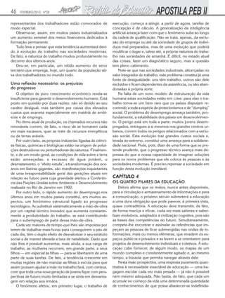 46   FEVEREIRO/2010 - Nº28


representantes dos trabalhadores estão convocados de            execução; começa a atingir, a partir de agora, tarefas de
modo especial.                                                  concepção e de cálculo. A generalização da inteligência
   Observa-se, assim, em muitos países industrializados         artificial ameaça fazer com que o fenômeno suba ao longo
um aumento sensível dos meios financeiros dedicados à           da cadeia de qualificação. Não se trata, apenas, da exclu-
formação permanente.                                            são do emprego ou até da sociedade de grupos de indiví-
   Tudo leva a pensar que esta tendência aumentará devi-        duos mal preparados, mas de uma evolução que poderá
do à evolução do trabalho nas sociedades modernas.              modificar o lugar e, talvez até, a própria natureza do traba-
De fato, a natureza do trabalho mudou profundamente no          lho nas sociedades de amanhã. É difícil, no estado atual
decorrer dos últimos anos.                                      das coisas, fazer um diagnóstico seguro, mas a questão
   Deu-se, em particular, um nítido aumento do setor            tem pleno cabimento.
terciário que emprega, hoje, um quarto da população ati-            Note-se que nas sociedades industriais, alicerçadas no
va dos trabalhadores no mundo todo.                             valor integrador do trabalho, este problema constitui já uma
                                                                fonte de desigualdade: uns têm trabalho, outros são dele
Uma reflexão necessária: os prejuízos                           excluídos e ficam dependentes da assistência, ou são aban-
do progresso                                                    donadas à própria sorte.
    O objetivo de puro crescimento econômico revela-se              Na falta de um novo modelo de estruturação da vida
insuficiente para garantir o desenvolvimento humano. Está       humana estas sociedades estão em crise: para elas o tra-
posto em questão por duas razões: não só devido ao seu          balho torna-se um bem raro que os países disputam re-
caráter desigual, mas também por causa dos elevados             correndo a toda a espécie de protecionismos e de “dumping”
custos que acarreta especialmente em matéria de ambi-           social. O problema do desemprego ameaça também, pro-
ente e de emprego.                                              fundamente, a estabilidade dos países em desenvolvimen-
    No ritmo atual de produção, os chamados recursos não        to. O perigo está em toda a parte: muitos jovens desem-
renováveis correm, de fato, o risco de se tornarem cada         pregados, entregues a si mesmos nos grandes centros ur-
vez mais escassos, quer se trate de recursos energéticos        banos, correm todos os perigos relacionados com a exclu-
ou de terras aráveis.                                           são social. Esta evolução traz grandes custos sociais e,
    Por outro lado, as próprias indústrias ligadas às ciênci-   levada ao extremo, constitui uma ameaça para a solidarie-
as físicas, químicas e biológicas estão na origem de polui-     dade nacional. Pode, pois, dizer de uma forma que se pre-
ções destruidoras ou perturbadoras da natureza. Finalmen-       tende prudente, que o progresso técnico avança mais de-
te, e de um modo geral, as condições de vida sobre a terra      pressa do que a nossa capacidade de imaginar soluções
estão ameaçadas: a escassez de água potável, o                  para os novos problemas que ele coloca às pessoas e às
desmatamento, o “efeito estufa”, a transformação dos oce-       sociedades modernas. É preciso repensar a sociedade em
anos em lixeiras gigantes, são manifestações inquietantes       função desta evolução inevitável.
de uma irresponsabilidade geral das gerações atuais em
relação ao futuro para cuja gravidade alertou a Conferên-       CAPÍTULO 4
cia das Nações Unidas sobre Ambiente e Desenvolvimento          OS QUATRO PILARES DA EDUCAÇÃO
realizada no Rio de Janeiro em 1992.                                Delors afirma que os meios, nunca antes disponíveis,
    Por outro lado, o rápido aumento do desemprego nos          para a circulação e armazenamento de informações e para
últimos anos em muitos países constitui, em muitos as-          a comunicação, o próximo século submeterá a educação
pectos, um fenômeno estrutural ligado ao progresso              a uma dura obrigação que pode parecer, à primeira vista,
tecnológico. Ao substituir sistematicamente a mão-de-obra       quase contraditória. A educação deve transmitir, de fato,
por um capital técnico inovador que aumenta constante-          de forma maciça e eficaz, cada vez mais saberes e saber-
mente a produtividade do trabalho, se está contribuindo         fazer evolutivos, adaptados à civilização cognitiva, pois são
para o subemprego de parte dessa mão-de-obra.                   as bases das competências do futuro. Simultaneamente,
    Cada vez maiores de tempo que lhes são impostas por         compete-lhe encontrar e assinalar as referências que im-
terem de trabalhar mais horas para conseguirem o pão de         peçam as pessoas de ficar submergidas nas ondas de in-
cada dia, têm o duplo efeito de desvalorizar o seu estatuto     formações, mais ou menos efêmeras, que invadem os es-
social e de manter elevada a taxa de natalidade. Dado que       paços públicos e privados e as levem a se orientarem para
não lhes é possível aumentar, mais ainda, a sua carga de        projetos de desenvolvimento individuais e coletivos. À edu-
trabalho, as mulheres recorrem, em grande parte, a seus         cação cabe fornecer, de algum modo, os mapas de um
filhos — em especial às filhas — para se libertarem de uma      mundo complexo e constantemente agitado e, ao mesmo
parte de suas tarefas. De fato, a tendência crescente em        tempo, a bússola que permita navegar através dele.
muitas regiões de não mandar as filhas à escola para que            Nesta visão prospectiva, uma resposta puramente quan-
assim possam ajudar a mãe no trabalho fará, com certeza,        titativa à necessidade insaciável de educação — uma ba-
com que toda uma nova geração de jovens fique com pers-         gagem escolar cada vez mais pesada — já não é possível
pectivas de futuro muito limitadas e se sinta em desvanta-      nem mesmo adequada. Não basta, de fato, que cada um
gem em relação aos irmãos.                                      acumule no começo da vida uma determinada quantidade
    O fenômeno afetou, em primeiro lugar, o trabalho de         de conhecimentos de que possa abastecer-se indefinida-
 