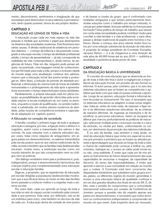 Nº28 - FEVEREIRO/2010   49
mento, discernimento, sentimentos e imaginação de que          e de basear a coesão do grupo que é confrontado com
necessitam para desenvolver os seus talentos e permanece-      múltiplas obrigações e que seriam particularmente bem-
rem, tanto quanto possível, donos do seu próprio destino.      vindas soluções como o trabalho por tempo reduzido, li-
                                                               cenças por paternidade, licenças sabáticas ou licenças para
CAPÍTULO 5                                                     formação? Uma política do tempo de trabalho que tivesse
EDUCAÇÃO AO LONGO DE TODA A VIDA                               em conta estas necessidades,poderia contribuir muito para
    A educação ocupa cada vez mais espaço na vida das          conciliar a vida familiar e a vida profissional, e para ultra-
pessoas à medida que aumenta o papel que desempenha            passar a divisão tradicional de papéis entre homens e mu-
na dinâmica das sociedades modernas. Este fenômeno tem         lheres. Desde o começo dos anos oitenta André Gorz lu-
várias causas. A divisão tradicional da existência em perío-   tou por uma redução substancial da duração da vida ativa.
dos distintos — o tempo da infância e da juventude consa-      A proposta do antigo presidente da Comissão Européia,
grado à educação escolar, o tempo da atividade profissional    Jacques Delors — é a de chegarmos a uma duração da
adulta, o tempo da aposentadoria — já não corresponde às       vida ativa de 40.000 horas até ao ano 2010 — sublinha a
realidades da vida contemporânea e, ainda menos, às exi-       atualidade e pertinência deste ponto de vista.
gências do futuro. Hoje em dia, ninguém pode pensar ad-
quirir, na juventude, uma bagagem inicial de conhecimen-       CAPÍTULO 6
tos que lhe baste para toda a vida, porque a evolução rápida
                                                               DA EDUCAÇÃO BÁSICA À UNIVERSIDADE
do mundo exige uma atualização contínua dos saberes,
mesmo que a educação inicial dos jovens tenda a prolon-            O conceito de uma educação que se desenrola ao lon-
gar-se. Além disso, a redução do período de atividade pro-     go de toda a vida não leva o autor a negligenciar a impor-
fissional, a diminuição do volume total de horas de trabalho   tância da educação formal, em proveito da não-formal ou
remuneradas e o prolongamento da vida após a aposenta-         informal. O autor pensa, pelo contrário, que é no seio dos
doria aumentam o tempo disponível para outras atividades.      sistemas educativos que se forjam as competências e ap-
    Paralelamente, a própria educação está em plena mu-        tidões que farão com que cada um possa continuar a apren-
tação: as possibilidades de aprender oferecidas pela socie-    der. Longe de se oporem, educação formal e informal de-
dade exterior à escola multiplicam-se, em todos os domí-       vem fecundar-se mutuamente. Por isso, é necessário que
nios, enquanto a noção de qualificação, no sentido tradici-    os sistemas educativos se adaptem a estas novas exigên-
onal, é substituída, em muitos setores modernos de ativi-      cias: trata-se, antes de mais nada, de repensar e ligar en-
dade, pelas noções de competência evolutiva e capacida-        tre si as diferentes sequências educativas, de as ordenar
de de adaptação (cf. capítulo quarto).                         de maneira diferente, de organizar as transições e de di-
                                                               versificar os percursos educativos. Assim se escapará ao
A Educação no coração da sociedade                             dilema que marcou profundamente as políticas de educa-
    A família constitui o primeiro lugar de toda e qualquer    ção: selecionar multiplicando o insucesso escolar e o risco
educação e assegura, por isso, a ligação entre o afetivo e o   de exclusão, ou nivelar por baixo, uniformizando os cur-
cognitivo, assim como a transmissão dos valores e das          sos, em detrimento da promoção dos talentos individuais.
normas. As suas relações com o sistema educativo são,              É no seio da família, mas também e mais ainda, no
por vezes, tidas como relações de antagonismo: em al-          nível da educação básica (que inclui em especial os ensi-
guns países em desenvolvimento, os saberes transmitidos        nos pré-primário e primário) que se forjam as atitudes pe-
pela escola podem opor-se aos valores tradicionais da fa-      rante a aprendizagem que durarão ao longo de toda a vida:
mília; acontece também que as famílias mais desfavorecidas     a chama da criatividade pode começar a brilhar ou, pelo
encaram, muitas vezes, a instituição escolar como um           contrário, extinguir-se; o acesso ao saber pode tornar-se,
mundo estranho de que não compreendem nem os códi-             ou não, uma realidade. É então que cada um de nós ad-
gos nem as práticas.                                           quire os instrumentos do futuro desenvolvimento das suas
    Um diálogo verdadeiro entre pais e professores é, pois,    capacidades de raciocinar e imaginar, da capacidade de
indispensável, porque o desenvolvimento harmonioso das         discernir, do senso das responsabilidades, é então que
crianças implica uma complementaridade entre educação          aprende a exercer a sua curiosidade em relação ao mundo
escolar e educação familiar.                                   que o rodeia. A Comissão está bem consciente das
    Diga-se, a propósito, que as experiências de educação      disparidades intoleráveis que subsistem entre grupos soci-
pré-escolar dirigidas a populações desfavorecidas mostra-      ais, países, ou diferentes regiões do mundo: generalizar o
ram que a sua eficácia deveu-se muito ao fato das famílias     acesso a uma educação básica de qualidade continua a
terem passado a conhecer melhor e a respeitar mais o sis-      ser um dos grandes desafios dos finais do século XX. É, de
tema escolar.                                                  fato, esse o sentido do compromisso que a comunidade
    Por outro lado, cada um aprende ao longo de toda a         internacional subscreveu por ocasião da Conferência de
sua vida no seio do espaço social constituído pela comuni-     Jomtien: porque a questão não diz respeito apenas aos
dade a que pertence. Esta varia, por definição, não só de      países em desenvolvimento, é necessário que todos domi-
um indivíduo para outro, mas também no decurso da vida         nem os conhecimentos indispensáveis à compreensão do
de cada um. A educação deriva da vontade de viver juntos       mundo em que vivem. Este empenho deve ser renovado,
 