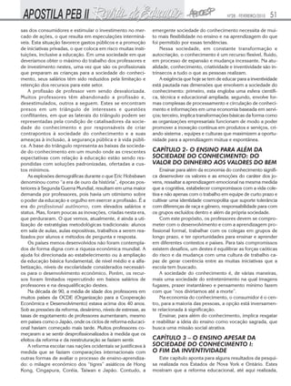 Nº28 - FEVEREIRO/2010   51
sas dos consumidores e estimular o investimento no mer-        emergente sociedade do conhecimento necessita de mui-
cado de ações, o que resulta em especulações interminá-        to mais flexibilidade no ensino e na aprendizagem do que
veis. Esta situação favorece gastos públicos e a promoção      foi permitido por essas tendências.
de iniciativas privadas, o que coloca em risco muitas insti-       Nessa sociedade, em constante transformação e
tuições, inclusive a educação. Em uma sociedade em que         autocriação, o conhecimento é um recurso flexível, fluido,
deveríamos obter o máximo do trabalho dos professores e        em processo de expansão e mudança incessante. Na atu-
de investimento nestes, uma vez que são os profissionais       alidade, conhecimento, criatividade e inventividade são in-
que preparam as crianças para a sociedade do conheci-          trínsecos a tudo o que as pessoas realizam.
mento, seus salários têm sido reduzidos pela limitação e           A exigência que hoje se tem de educar para a inventividade
retenção dos recursos para este setor.                         está pautada nas dimensões que envolvem a sociedade do
    A profissão de professor vem sendo desvalorizada.          conhecimento: primeiro, esta engloba uma esfera científi-
Muitos professores têm abandonado a profissão e,               ca, técnica e educacional ampliada; segundo, envolve for-
desestimulados, outros a seguem. Estes se encontram            mas complexas de processamento e circulação de conheci-
presos em um triângulo de interesses e questões                mento e informações em uma economia baseada em servi-
conflitantes, em que as laterais do triângulo podem ser        ços; terceiro, implica transformações básicas da forma como
representadas pela condição de catalisadores da socie-         as organizações empresariais funcionam de modo a poder
dade do conhecimento e por responsáveis de criar               promover a inovação contínua em produtos e serviços, cri-
contrapontos à sociedade do conhecimento e a suas              ando sistema , equipes e culturas que maximizem a oportu-
ameaças à inclusão, à segurança pública e à vida públi-        nidade para a aprendizagem mútua e espontânea.
ca. A base do triângulo representa as baixas da socieda-
de do conhecimento em um mundo onde as crescentes              CAPÍTULO 2- O ENSINO PARA ALÉM DA
expectativas com relação à educação estão sendo res-           SOCIEDADE DO CONHECIMENTO: DO
pondidas com soluções padronizadas, ofertadas a cus-           VALOR DO DINHEIRO AOS VALORES DO BEM
tos mínimos.                                                       Ensinar para além da economia do conhecimento signifi-
    As explosões demográficas durante o que Eric Hobsbawn      ca desenvolver os valores e as emoções do caráter dos jo-
denominou como “a era de ouro da história”, épocas pos-        vens, ressaltar a aprendizagem emocional na mesma medida
teriores à Segunda Guerra Mundial, resultam em uma maior       que a cognitiva, estabelecer compromissos com a vida cole-
demanda por professores, pois havia um otimismo sobre          tiva e não apenas com o trabalho em equipe de curto prazo e
o poder da educação e orgulho em exercer a profissão. É a      cultivar uma identidade cosmopolita que suporte tolerância
era do profissional autônomo, com elevados salários e          com diferenças de raça e gênero, responsabilidade para com
status. Mas, foram poucas as inovações, criadas nesta era,     os grupos excluídos dentro e além da própria sociedade.
que perduraram. O que vemos, atualmente, é ainda a uti-            Com este propósito, os professores devem se compro-
lização de estratégias metodológicas tradicionais: alunos      meter com o desenvolvimento e com a aprendizagem pro-
em sala de aulas, aulas expositivas, trabalhos a serem rea-    fissional formal, trabalhar com os colegas em grupos de
lizados por alunos e métodos de pergunta e resposta.           longo prazo, e ter oportunidades para ensinar e aprender
    Os países menos desenvolvidos não foram contempla-         em diferentes contextos e países. Para tais compromissos
dos de forma digna com a riqueza econômica mundial. A          existem desafios, um destes é equilibrar as forças caóticas
ajuda foi direcionada ao estabelecimento ou à ampliação        do risco e da mudança com uma cultura de trabalho ca-
da educação básica fundamental, de nível médio e a alfa-       paz de gerar coerência entre as muitas iniciativas que a
betização, níveis de escolaridade considerados necessári-      escola tem buscado.
os para o desenvolvimento econômico. Porém, os recur-              A sociedade do conhecimento é, de várias maneiras,
sos foram limitados repercutindo em baixos salários de         mais uma sociedade do entretenimento na qual imagens
professores e na desqualificação destes.                       fugazes, prazer instantâneo e pensamento mínimo fazem
    Na década de 90, a média de idade dos professores em       com que “nos divirtamos até a morte”.
muitos países da OCDE (Organização para a Cooperação               Na economia do conhecimento, o consumidor é o cen-
Econômica e Desenvolvimento) estava acima dos 40 anos.         tro, para a maioria das pessoas, a opção está inversamen-
Sob as pressões da reforma, desânimo, níveis de estresse, as   te relacionada à significação.
taxas de esgotamento de professores aumentaram, mesmo              Ensinar, para além do conhecimento, implica resgatar
em países como o Japão, onde os ciclos de reforma educaci-     e reabilitar a ideia do ensino como vocação sagrada, que
onal haviam começado mais tarde. Muitos professores co-        busca uma missão social atrativa.
meçaram a se sentir desprofissionalizados à medida que os
efeitos da reforma e da reestruturação se faziam sentir.       CAPÍTULO 3 – O ENSINO APESAR DA
    A reforma escolar nas nações ocidentais se justificava à   SOCIEDADE DO CONHECIMENTO I:
medida que se faziam comparações internacionais com            O FIM DA INVENTIVIDADE
outras formas de avaliar o processo de ensino-aprendiza-          Este capítulo aponta para alguns resultados da pesqui-
do: o milagre econômico dos “tigres” asiáticos de Hong         sa realizada nos Estados de Nova York e Ontário. Estes
Kong, Cingapura, Coréia, Taiwan e Japão. Contudo, a            mostram que a reforma educacional, até aqui realizada,
 