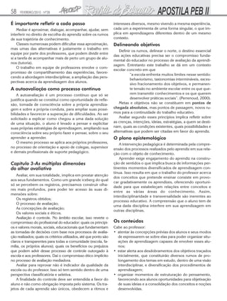 58    FEVEREIRO/2010 - Nº28


É importante refletir a cada passo                                 interesses diversos, mesmo vivendo a mesma experiência,
    Mediar é aproximar, dialogar, acompanhar, ajudar, sem          cada um a experimenta de uma forma singular, o que im-
interferir no direito de escolha do aprendiz sobre os rumos        plica em aprendizagens diferentes dentro de um mesmo
de sua trajetória de conhecimento.                                 contexto.
    Classes numerosas podem dificultar essa aproximação,           Delineando objetivos
mas umas das alternativas é justamente o trabalho em
                                                                       Definir os rumos, delinear o norte, o destino essencial
equipe por parte dos professores, que podem dividir entre
                                                                   das ações educativas precisa ser o compromisso funda-
si a tarefa de acompanhar mais de perto um grupo de alu-
                                                                   mental do educador no processo de avaliação da aprendi-
nos (tutoria).
                                                                   zagem. Entretanto este trabalho se dá em um contexto
    O trabalho em equipe de professores envolve o com-
                                                                   escolar concreto em que
promisso de compartilhamento das experiências, favore-
                                                                              “a escola enfrenta muitos limites nesse sentido:
cendo a abordagem interdisciplinar, a ampliação das pers-
                                                                              behaviorismo, taxionomias intermináveis, exces-
pectivas acerca da aprendizagem dos alunos.
                                                                              sivo fracionamento dos objetivos, e permanen-
A autoavaliação como processo contínuo                                        te tensão no ambiente escolar entre os que que-
    A autoavaliação é um processo contínuo que só se                          rem transmitir conhecimentos e os que querem
justifica quando se constitui como oportunidade de refle-                     desenvolver práticas sociais”. (Perrenoud, 2000).
xão, tomada de consciência sobre a própria aprendiza-                  Metas e objetivos não se constituem em pontos de
gem e sobre a própria conduta, para ampliar suas possi-            chegada absolutos, mas pontos de passagem, novos ru-
bilidades e favorecer a superação de dificuldades. Ao ser          mos para a continuidade do trabalho educativo.
solicitado a explicar como chegou a uma dada solução                   Avaliar segundo esses princípios implica refletir sobre
de uma situação, o aluno é levado a pensar e explicitar            as crenças, intenções, ideias, estratégias, a quem se desti-
suas próprias estratégias de aprendizagem, ampliando sua           nam, quais as condições existentes, quais possibilidades e
consciência sobre seu próprio fazer e pensar, sobre o seu          alternativas que podem ser citadas em favor do aprendiz.
aprender a aprender.                                               O plano epistemológico
    O mesmo processo se aplica aos próprios professores,              A intervenção pedagógica é determinada pela compre-
no processo de orientação e apoio de colegas, supervisor           ensão dos processos realizados pelo aprendiz em sua rela-
e demais profissionais de suporte pedagógico.                      ção com o objeto de conhecimento.
                                                                      Aprender exige engajamento do aprendiz na constru-
Capítulo 3-As múltiplas dimensões                                  ção de sentidos o que implica busca de informações per-
do olhar avaliativo                                                tinentes momentos diversificados de aprendizagem con-
                                                                   tínua. Isso resulta em que o trabalho do professor acerca
    Avaliar, em sua totalidade, implica em prestar atenção
                                                                   dos conceitos que pretende ensinar consiste em provo-
aos seus fundamentos. Como um grande iceberg do qual
                                                                   car gradativamente os aprendizes, oferecendo oportuni-
só se percebem os registros, precisamos construir olha-
                                                                   dade para que estabeleçam relações entre conceitos e
res mais profundos, para poder ter acesso às suas di-
                                                                   entre as várias áreas do conhecimento. Assim,
mensões sobre:
                                                                   interdisciplinaridade e transversalidade são inerentes ao
    Os registros obtidos;
                                                                   processo educativo. A compreensão que o aluno tem de
    O processo de avaliação;
                                                                   uma dada disciplina interfere em sua aprendizagem em
    As concepções de avaliação;
                                                                   outras disciplinas.
    Os valores sociais e éticos.
    Avaliação é controle. No âmbito escolar, isso reverte o
compromisso do profissional do educador: quais os princípi-        Os conteúdos
os e valores morais, sociais, educacionais que fundamentam         Cabe ao professor:
as tomadas de decisões com base nos processos de avalia-           • atentar às concepções prévias dos alunos e seus modos
ção realizados; quais os critérios utilizados, até que ponto são     de expressarem-se sobre elas para poder organizar situ-
claros e transparentes para todas a comunidade (escola, fa-          ações de aprendizagem capazes de envolver esses alu-
mília, os próprios alunos); quais os benefícios ou prejuízos         nos;
que podem advir desse processo de controle outorgado à             • estar alerta aos desdobramentos dos objetivos traçados
escola e aos professores. Daí o compromisso ético implícito          inicialmente, que constituirão diversos rumos de pro-
no processo de avaliação mediadora.                                  longamento dos temas em estudo, dentro de uma visão
    Avaliar para reprovar não é indicador da qualidade da            interdisciplinar, e diversificação dos procedimentos de
escola ou do professor. Isso só tem sentido dentro de uma            aprendizagem;
perspectiva classificatória e seletiva.                            • organizar momentos de estruturação do pensamento,
    A finalidade do controle deve ser entendida a favor do           favorecendo aos alunos oportunidades para objetivação
aluno e não como obrigação imposta pelo sistema. Os tra-             de suas ideias e a consolidação dos conceitos e noções
jetos de cada aprendiz são únicos, obedecem a ritmos e               desenvolvidas.
 