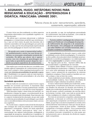 6    FEVEREIRO/2010 - Nº28


1. ASSMANN, HUGO. METÁFORAS NOVAS PARA
REENCANTAR A EDUCAÇÃO - EPISTEMOLOGIA E
DIDÁTICA. PIRACICABA: UNIMEP 2001.
                            ,

                                            Palavras chaves do autor: reencantamento, aprendente,
                                                             acessamento, esperançador, sobrante


    O autor inicia sua obra analisando os vários aspectos    cia do aprender, ou seja, da morfogênese personalizada
importantes relacionados com a qualidade cognitiva e so-     do conhecimento. Isso pode ser ilustrado, com a visão da
cial da educação.                                            memória como um processo dinâmico.
     Ele afirma que o processo educacional, a melhoria
pedagógica e o compromisso social têm que caminhar jun-            É preciso substituir a pedagogia das certezas e dos
tos, e que um bom ensino da parte dos docentes não é           saberes pré-fixados por uma pedagogia da pergunta,
sinônimo automático de boa aprendizagem por parte dos          do melhoramento das perguntas e do acessamento
alunos, ou seja, que há uma pressuposição equivocada de        de informações. Uma pedagogia da complexidade,
que uma boa pedagogia se resume num bom ensino.                que saiba trabalhar com conceitos transversais, aber-
                                                               tos para a surpresa e o imprevisto.
       De acordo com o autor é imprescindível melho-
    rar qualitativamente o ensino nas suas formas di-            O reencantamento da educação requer a união entre
    dáticas e na renovação e atualização constante dos       sensibilidade social e eficiência pedagógica. O compromis-
    conteúdos. Ele define que educar não é apenas            so ético-político do/a educador/a deve manifestar-se primor-
    ensinar, mas criar situações de aprendizagem nas         dialmente na excelência pedagógica e na colaboração para
    quais todos os aprendentes possam despertar, me-         um clima esperançador no próprio contexto escolar.
    diante sua própria experiência do conhecimento.              Na segunda parte do livro, Assmann (2001) fala da
                                                             pós-modernidade e a globalização do mercado.
   Este explica que a escola não deve ser concebida como         O objetivo desta reflexão é buscar a ponte entre pós-
simples agência repassadora de conhecimentos prontos,        modernidade/pós-modernismo e didática. O pós-moder-
mas como contexto e clima organizacional propício à ini-     no é uma certa valorização da razão lúdica. A teoria de
ciação em vivências personalizadas do aprender a apren-      jogos é parte substancial da engenharia de sistemas
der. A flexibilidade é um aspecto cada vez mais imprescin-   cognitivos complexos. O pós-moderno é também um con-
dível de um conhecimento personalizado e de uma ética        vite a relaxar, a não se levar tão a sério.
social democrática.                                              O pós-modernismo é,sem dúvida, a denúncia das fissuras
                                                             da racionalidade moderna, mas é também a tentativa de
Sociedade aprendente                                         reintroduzir a lógica nebulosa nas práticas culturais.
   Fala-se muito em sociedade do conhecimento e agora            O marco referencial do debate pós-modernista, embo-
também em sociedade aprendente. É importante saber           ra importante, é insuficiente para discutir e encarar os no-
decodificar criticamente e encarar positivamente o desafio   vos desafios da educação na situação pós-moderna. O
pedagógico expresso em uma série de novas linguagens.        debate pós-modernista geralmente não consegue sair do
   Toda educação implica doses fortes de instrução, en-      meio-de-campo, confuso e embolado, da crise das ciênci-
tendimento e manejo de regras, e reconhecimento de sa-       as humanas e sociais, onde o que mais se escuta são la-
beres já acumulados pela humanidade. Essa instrução não      múrias nostálgicas em relação a redenções falidas.
é o aspecto fundamental da educação, já que este reside          Em meio ao acirramento competitivo, planetariamente
nas vivências personalizadas de aprendizagem que obede-      globalizado, a educação se confronta como desafio de
cem à coincidência básica entre processos vitais e proces-   unir capacitação competente com formação humana so-
sos cognitivos.                                              lidária, já que hoje a escola incompetente se revela como
   No mundo atual, o aspecto instrucional da educação já     estruturalmente reacionária por mais que veicule discur-
não consegue dar conta da profusão de conhecimentos          sos progressistas. Juntar as duas tarefas – habilitação
disponíveis e emergentes, mesmo em áreas específicas.        competente e formação solidária – ficou sumariamente
Portanto, não deveria preocupar-se tanto com a               difícil, porque a maioria das expectativas do meio
memorização dos saberes instrumentais, privilegiando a       circundante (mercado competitivo) se volta quase que
capacidade de acessá-los, decodificá-los e manejá-los. O     exclusivamente para a demanda da eficiência (capaci-
aspecto instrucional deveria estar em função da emergên-     dade competitiva).
 