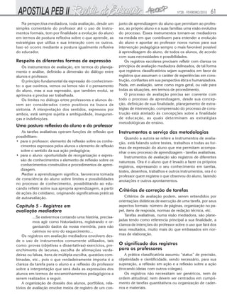 Nº28 - FEVEREIRO/2010   61
   Na perspectiva mediadora, toda avaliação, desde um        junto de aprendizagem do aluno que permitam ao profes-
simples comentário do professor até o uso de instru-         sor, ao próprio aluno e a suas famílias uma visão evolutiva
mentos formais, tem por finalidade a evolução do aluno       do processo. Esses instrumentos tornam-se mediadores
em termos de postura reflexiva sobre o que aprende, as       na medida em que contribuem para entender a evolução
estratégias que utiliza e sua interação com os outros.       do aluno e apontar ao professor novos rumos para sua
Isso só ocorre mediante a postura igualmente reflexiva       intervenção pedagógica sempre o mais favorável possível
do educador.                                                 à aprendizagem do aluno, de todos os alunos, de acordo
                                                             com suas necessidades e possibilidades.
Respeito às diferentes formas de expressão                       Os registros escolares precisam refletir com clareza os
    Os instrumentos de avaliação, em termos do planeja-      princípios de avaliação mediadora delineados, de tal forma
mento e análise, definirão a dimensão do diálogo entre       que registros classificatórios sejam superados em favor de
alunos e professor.                                          registros que assumam o caráter de experiências em cons-
    O principio fundamental da expressão do conhecimen-      trução, confiantes em sua perspectiva ética e humanizadora.
to: o que ouvimos, vemos ou lemos não é o pensamento         Nada, em avaliação, serve como regra geral, ou vale para
do aluno, mas a sua expressão, que também evolui, se         todas as situações, em termos de procedimento.
aprimora e precisa ser trabalhada.                               O processo de avaliação precisa ser coerente com
    Os limites no diálogo entre professores e alunos de-     todo o processo de aprendizagem, desde sua concep-
vem ser considerados como positivos na busca de              ção, definição de sua finalidade, planejamento de estra-
sintonia. A interpretação dos sentidos, expressos por        tégias de intervenção, compreensão do processo de cons-
ambos, está sempre sujeita a ambiguidade, inseguran-         trução está atrelado às concepções sobre a finalidade
ças e indefinições.                                          de educação, as quais determinam as estratégias
                                                             metodológicas de ensino.
Uma postura reflexiva do aluno e do professor
   As tarefas avaliativas operam funções de reflexão que     Instrumentos a serviço das metodologias
possibilitam:                                                   Quando a autora se refere a instrumentos de avalia-
• para o professor: elemento de reflexão sobre os conhe-     ção, está falando sobre testes, trabalhos e todas as for-
  cimentos expressos pelos alunos x elemento de reflexão     mas de expressão do aluno que me permitam acompa-
  sobre o sentido da sua ação pedagógica;                    nhar o seu processo de aprendizagem - tarefas avaliativas.
• para o aluno: oportunidade de reorganização e expres-         Instrumentos de avaliação são registros de diferentes
  são de conhecimentos x elemento de reflexão sobre os       naturezas. Ora é o aluno que é levado a fazer os próprios
  conhecimentos construídos e procedimentos de apren-        registros, expressando o seu conhecimento em tarefas,
  dizagem.                                                   testes, desenhos, trabalhos e outros instrumentos, ora é o
   Mediar a aprendizagem significa, favorecera tomada        professor quem registra o que observou do aluno, fazendo
de consciência do aluno sobre limites e possibilidades       anotações e outros apontamentos.
no processo de conhecimento, possibilitando ao edu-
cando refletir sobre sua apropria aprendizagem, a partir
                                                             Critérios de correção de tarefas
de ações do cotidiano, originando significativas práticas
de autoavaliação.                                               Critérios de avaliação podem, serem entendidos por
                                                             orientações didáticas de execução de uma tarefa, por seus
Capítulo 5 - Registros em                                    aspectos formais: número de páginas, organização no pa-
avaliação mediadora                                          pel, itens de resposta, normas de redação técnica, etc.
          ...Se estivermos contando uma história, precisa-      Tarefas avaliativas, numa visão mediadora, são plane-
          mos agir como historiadores, registrando e or-     jadas tendo como referencia principal a sua finalidade, a
          ganizando dados da nossa memória, para não         clareza de intenções do professor sobre o uso que fará dos
          cairmos no erro do esquecimento...                 seus resultados, muito mais do que embasados em nor-
    Os registros em avaliação mediadora envolvem des-        mas de elaboração.
de o uso de instrumentos comumente utilizados, tais
como: provas (objetivas e dissertativas) exercícios, pre-    O significado dos registros
enchimento de lacunas, escolha de afirmações verda-          para os professores
deiras ou falsas, itens de múltipla escolha, questões com-       A prática classificatória assumiu “status” de precisão,
binadas, etc., pois o que verdadeiramente importa é a        objetividade e cientificidade, sendo necessário, para sua
clareza da tarefa para o aluno e a reflexão do professor     superação, a reflexão em ação e a reflexão sobre a ação
sobre a interpretação que será dada as expressões dos        (trocando ideias com outros colegas).
alunos em termos de encaminhamentos pedagógicos a                Os registros não necessitam ser genéricos, nem de
serem realizados a seguir.                                   ordem atitudinal, nem devem ser centrados em cumpri-
    A organização de dossiês dos alunos, portfólios, rela-   mento de tarefas quantitativos ou organização de cader-
tórios de avaliação envolve meios de registro de um con-     nos e materiais.
 