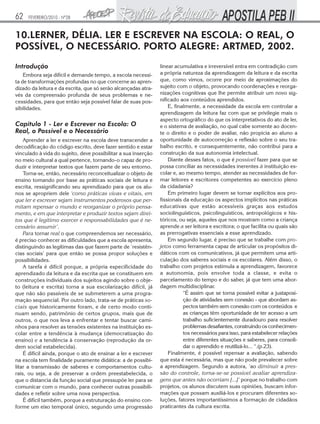 62   FEVEREIRO/2010 - Nº28


10.LERNER, DÉLIA. LER E ESCREVER NA ESCOLA: O REAL, O
POSSÍVEL, O NECESSÁRIO. PORTO ALEGRE: ARTMED, 2002.
Introdução                                                      linear acumulativa e irreversível entra em contradição com
    Embora seja difícil e demande tempo, a escola necessi-      a própria natureza da aprendizagem da leitura e da escrita
ta de transformações profundas no que concerne ao apren-        que, como vimos, ocorre por meio de aproximações do
dizado da leitura e da escrita, que só serão alcançadas atra-   sujeito com o objeto, provocando coordenações e reorga-
vés da compreensão profunda de seus problemas e ne-             nizações cognitivas que lhe permite atribuir um novo sig-
cessidades, para que então seja possível falar de suas pos-     nificado aos conteúdos aprendidos.
sibilidades.                                                        E, finalmente, a necessidade da escola em controlar a
                                                                aprendizagem da leitura faz com que se privilegie mais o
                                                                aspecto ortográfico do que os interpretativos do ato de ler,
Capítulo 1 - Ler e Escrever na Escola: O                        e o sistema de avaliação, no qual cabe somente ao docen-
Real, o Possível e o Necessário                                 te o direito e o poder de avaliar, não propicia ao aluno a
    Aprender a ler e escrever na escola deve transcender a      oportunidade de autocorreção e reflexão sobre o seu tra-
decodificação do código escrito, deve fazer sentido e estar     balho escrito, e consequentemente, não contribui para a
vinculado à vida do sujeito, deve possibilitar a sua inserção   construção da sua autonomia intelectual.
no meio cultural a qual pertence, tornando-o capaz de pro-          Diante desses fatos, o que é possível fazer para que se
duzir e interpretar textos que fazem parte de seu entorno.      possa conciliar as necessidades inerentes à instituição es-
    Torna-se, então, necessário reconceitualizar o objeto de    colar e, ao mesmo tempo, atender as necessidades de for-
ensino tomando por base as práticas sociais de leitura e        mar leitores e escritores competentes ao exercício pleno
escrita, ressignificando seu aprendizado para que os alu-       da cidadania?
nos se apropriem dele ‘como práticas vivas e vitais, em             Em primeiro lugar devem se tornar explícitos aos pro-
que ler e escrever sejam instrumentos poderosos que per-        fissionais da educação os aspectos implícitos nas práticas
mitam repensar o mundo e reorganizar o próprio pensa-           educativas que estão acessíveis graças aos estudos
mento, e em que interpretar e produzir textos sejam direi-      sociolinguísticos, psicolinguísticos, antropológicos e his-
tos que é legítimo exercer e responsabilidades que é ne-        tóricos, ou seja, aqueles que nos mostram como a criança
cessário assumir’.                                              aprende a ser leitora e escritora; o que facilita ou quais são
    Para tornar real o que compreendemos ser necessário,        as prerrogativas essenciais a esse aprendizado.
é preciso conhecer as dificuldades que a escola apresenta,          Em segundo lugar, é preciso que se trabalhe com pro-
distinguindo as legítimas das que fazem parte de ‘resistên-     jetos como ferramenta capaz de articular os propósitos di-
cias sociais’ para que então se possa propor soluções e         dáticos com os comunicativos, já que permitem uma arti-
possibilidades.                                                 culação dos saberes sociais e os escolares. Além disso, o
    A tarefa é difícil porque, a própria especificidade do      trabalho com projetos estimula a aprendizagem, favorece
aprendizado da leitura e da escrita que se constituem em        a autonomia, pois envolve toda a classe, e evita o
construções individuais dos sujeitos agindo sobre o obje-       parcelamento do tempo e do saber, já que tem uma abor-
to (leitura e escrita) torna a sua escolarização difícil, já    dagem multidisciplinar.
que não são passíveis de se submeterem a uma progra-                       “É assim que se torna possível evitar a justaposi-
mação sequencial. Por outro lado, trata-se de práticas so-                 ção de atividades sem conexão - que abordam as-
ciais que historicamente foram, e de certo modo conti-                     pectos também sem conexão com os conteúdos e
nuam sendo, patrimônio de certos grupos, mais que de                       as crianças têm oportunidade de ter acesso a um
outros, o que nos leva a enfrentar e tentar buscar cami-                   trabalho suficientemente duradouro para resolver
nhos para resolver as tensões existentes na instituição es-                problemas desafiantes, construindo os conhecimen-
colar entre a tendência à mudança (democratização do                       tos necessários para isso, para estabelecer relações
ensino) e a tendência à conservação (reprodução da or-                     entre diferentes situações e saberes, para consoli-
dem social estabelecida).                                                  dar o aprendido e reutilizá-lo... “.(p.23).
    É difícil ainda, porque o ato de ensinar a ler e escrever       Finalmente, é possível repensar a avaliação, sabendo
na escola tem finalidade puramente didática: a de possibi-      que esta é necessária, mas que não pode prevalecer sobre
litar a transmissão de saberes e comportamentos cultu-          a aprendizagem. Segundo a autora, ‘ao diminuir a pres-
rais, ou seja, a de preservar a ordem preestabelecida, o        são do controle, torna-se-se possível avaliar aprendiza-
que o distancia da função social que pressupõe ler para se      gens que antes não ocorriam [...]’ porque no trabalho com
comunicar com o mundo, para conhecer outras possibili-          projetos, os alunos discutem suas opiniões, buscam infor-
dades e refletir sobre uma nova perspectiva.                    mações que possam auxiliá-los e procuram diferentes so-
    É difícil também, porque a estruturação do ensino con-      luções, fatores importantíssimos a formação de cidadãos
forme um eixo temporal único, segundo uma progressão            praticantes da cultura escrita.
 