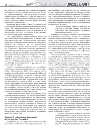 64    FEVEREIRO/2010 - Nº28


dos professores, passa pela sua revalorização pessoal e           particularidade, o que se dá por meio do conhecimento
profissional; requer uma mudança de concepção da rela-            de suas necessidades e obstáculos, implícitos ou explíci-
ção ensino-aprendizagem para que se possa conceber o              tos, que caberá a proposta suprir ou superar. É imperativo
estabelecimento de objetivos por ciclos que abrangem os           que a elaboração de documentos curriculares esteja forte-
conhecimentos - objeto de ensino - de forma interdisciplinar,     mente amparada na pesquisa didática, já que será neces-
visando diminuir a pressão do tempo didático e da frag-           sário selecionar os conteúdos que serão ensinados, o que
mentação do conhecimento.                                         pressupõe uma hierarquização, já que privilegiará alguns
    Requer que não se percam de vista os objetivos gerais         em detrimento de outros.
e de prioridade absoluta, aqueles que são essenciais à edu-                  “Prescrever é possível quando se está certo da-
cação e lhe conferem significado. Requer, ainda, que se                      quilo que se prescreve, e se está tanto mais se-
compreenda a alfabetização como um processo de de-                           guro quanto mais investigada está a questão do
senvolvimento da leitura e da escrita, e que, portanto,                      ponto de vista didático”.(p. 55).
não pode ser desprovido de significado.                               As escolhas de conteúdos devem ter como fundamen-
    Essa compreensão só será alcançada na medida em               to os propósitos educativos, ou seja, se o propósito
que forem conhecidos e compreendidos os estudos cientí-           educativo do ensino da leitura e da escrita é o de formar os
ficos realizados na área, e que nos levaram a descobrir a         alunos como cidadãos da cultura escrita, então o objeto
importância da atividade mental construtiva do sujeito no         de ensino a ser selecionado deve ter como referência fun-
processo de construção de sua aprendizagem,                       damental as práticas sociais de leitura e escrita utilizadas
ressignificando o papel da escola. Colocando em desta-            pela comunidade, o que supõe enfatizar as funções da lei-
que o aprendizado da leitura e da escrita, consideramos           tura e da escrita nas diversas situações e razões que levam
fundamental que sejam divulgados os resultados apresen-           as pessoas a ler e escrever, favorecendo seu ingresso na
tados pelos estudos psicogenéticos e psicolinguísticos, não       escola como objeto de ensino.
apenas a professores ou profissionais ligados à educação,             Os estudos em torno das práticas de leitura existentes,
mas a toda sociedade, objetivando conscientizá-los da sua         ou preponderantes, no decorrer da história da humanidade
validade e importância, levando-os a perceber as vanta-           mostraram que, em determinados momentos históricos,
gens das estratégias didáticas baseadas nesses estudos,           privilegiavam-se leituras intensas e profundas de poucos
e, sobretudo, conscientizando-os de que educação tam-             textos, como por exemplo, os pensadores clássicos, segui-
bém é objeto da ciência.                                          dos de profundas reflexões realizadas por meio de debates
    Voltando à capacitação, enfatizando sua necessidade, é        ou conversas entre pequenos grupos de pessoas ou comu-
preciso que se criem espaços de discussão e troca de experi-      nidades, se tomarmos como exemplo a leitura da Bíblia.
ências e informações, que dentre outros aspectos, servirão            Com o avanço das ciências e o aumento da diversida-
para levar o(a) professor(a) a perceber que a diversidade cul-    de literária disponível - nas sociedades mais abastadas -
tural não acontece apenas em sua sala de aula, que ela faz        as práticas de leitura passaram a se alternar entre inten-
parte da realidade social na qual estamos inseridos, e que        sivas ou extensivas (leitura de vários textos com menor
sendo assim, não poderia estar fora da escola e, ainda, que       profundidade), mas sempre mantendo um fator comum:
esta diversidade tem muito a contribuir se o nosso objetivo       elas, leitura e escrita, sempre estiveram inseridas nas re-
educacional consistir em preparar nossos alunos para a vida       lações com as outras pessoas, discutindo hipóteses, ideias,
em sociedade. No que concerne a leitura e escrita, parece-        pontos de vista, ou apartes indicando a leitura de algum
nos essencial ter corno prioritária a formação dos professo-      título ou autor.
res como leitores e produtores de texto, "capazes de aprofundar       O aspecto mais importante que podemos tirar acerca
e atualizar seus saberes de forma permanente".                    dos estudos históricos é que aprende-se a ler, lendo (ou a
    Nossa experiência nos levou a considerar que a                escrever, escrevendo), portanto, é preciso que os alunos
capacitação dos professores em serviço apresenta me-              tenham contato com todos os tipos de texto que são vei-
lhores resultados quando é realizada por meio de ofici-           culados na sociedade, que eles tenham acesso a eles, que
nas, sustentadas por bibliografias capazes de dar conta           esses materiais deixem de ser privilégio de alguns, passan-
das interrogações a respeito da prática que forem sur-            do a ser patrimônio de todos. Didaticamente, isto significa
gindo durante os encontros, que devem se estender du-             que os alunos precisam se apropriar destes textos pelas
rante todo o ano letivo, e que contam com a participa-            práticas de leitura significativas que propiciem reflexões
ção dos coordenadores também em sala de aula, mas                 individuais e grupais que, embora demandem tempo, são
que, a longo prazo, capacitem o professor a seguir au-            essenciais para que o sujeito possa, no futuro, ser um pra-
tonomamente, sem que seja necessário o acompanha-                 ticante da leitura e da escrita.
mento em sala de aula.                                                       “...É preciso assinalar que, ao exercer comporta-
                                                                             mentos de leitor e de escritor, os alunos têm tam-
Capítulo 3 – Apontamentos a partir                                           bém a oportunidade de entrar no mundo dos tex-
da Perspectiva Curricular                                                    tos, de se apropriar dos traços distintivos[...] de
    É importante que, ao propor uma transformação didá-                      certos gêneros, de ir detectando matizes que dis-
tica para uma instituição de ensino, seja considerada a sua                  tinguem a ‘linguagem que se escreve’ e a diferen-
 