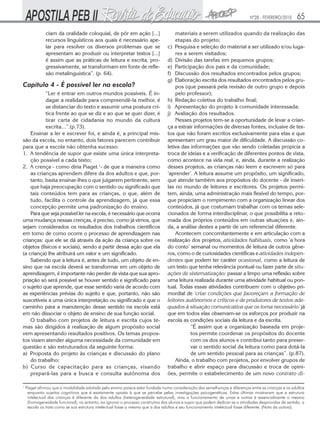 Nº28 - FEVEREIRO/2010     65
               ciam da oralidade coloquial, de pôr em ação [...]                     materiais a serem utilizados quando da realização das
               recursos linguísticos aos quais é necessário ape-                     etapas do projeto;
               lar para resolver os diversos problemas que se                    c) Pesquisa e seleção do material a ser utilizado e/ou luga-
               apresentam ao produzir ou interpretar textos [...[                    res a serem visitados;
               é assim que as práticas de leitura e escrita, pro-                d) Divisão das tarefas em pequenos grupos;
               gressivamente, se transformam em fonte de refle-                  e) Participação dos pais e da comunidade;
               xão metalinguística”. (p. 64).                                    f) Discussão dos resultados encontrados pelos grupos;
                                                                                 g) Elaboração escrita dos resultados encontrados pelos gru-
Capítulo 4 - É possível ler na escola?                                               pos (que passará pela revisão de outro grupo e depois
           “Ler é entrar em outros mundos possíveis. É in-                           pelo professor);
           dagar a realidade para compreendê-la melhor, é                        h) Redação coletiva do trabalho final;
           se distanciar do texto e assumir uma postura crí-                     i) Apresentação do projeto à comunidade interessada;
           tica frente ao que se diz e ao que se quer dizer, é                   j) Avaliação dos resultados.
           tirar carta de cidadania no mundo da cultura                              Nesses projetos tem-se a oportunidade de levar a crian-
           escrita...”.(p.73).                                                   ça a extrair informações de diversas fontes, inclusive de tex-
    Ensinar a ler e escrever foi, e ainda é, a principal mis-                    tos que não foram escritos exclusivamente para elas e que
são da escola, no entanto, dois fatores parecem contribuir                       apresentam um grau maior de dificuldade. A discussão co-
para que a escola não obtenha sucesso:                                           letiva das informações que vão sendo coletadas propicia a
1. A tendência de supor que existe uma única interpreta-                         troca de ideias e a verificação de diferentes pontos de vista,
    ção possível a cada texto;                                                   como acontece na vida real, e, ainda, durante a realização
2. A crença - como diria Piaget 1- de que a maneira como                         desses projetos, as crianças não leem e escrevem só para
    as crianças aprendem difere da dos adultos e que, por-                       ‘aprender’. A leitura assume um propósito, um significado,
    tanto, basta ensinar-lhes o que julgarem pertinente, sem                     que atende também aos propósitos do docente - de inseri-
    que haja preocupação com o sentido ou significado que                        las no mundo de leitores e escritores. Os projetos permi-
    tais conteúdos tem para as crianças, o que, além de                          tem, ainda, uma administração mais flexível do tempo, por-
    tudo, facilita o controle da aprendizagem, já que essa                       que propiciam o rompimento com a organização linear dos
    concepção permite uma padronização do ensino.                                conteúdos, já que costumam trabalhar com os temas sele-
    Para que seja possível ler na escola, é necessário que ocorra                cionados de forma interdisciplinar, o que possibilita a reto-
uma mudança nessas crenças, é preciso, como já vimos, que                        mada dos próprios conteúdos em outras situações e, ain-
sejam considerados os resultados dos trabalhos científicos                       da, a análise destes a partir de um referencial diferente.
em torno de como ocorre o processo de aprendizagem nas                               Acontecem concomitantemente e em articulação com a
crianças: que ele se dá através da ação da criança sobre os                      realização dos projetos, atividades habituais, como ‘a hora
objetos (físicos e sociais), sendo a partir dessa ação que ela                   do conto’ semanal ou momentos de leitura de outros gêne-
(a criança) lhe atribuirá um valor e um significado.                             ros, como o de curiosidades científicas e atividades indepen-
    Sabendo que a leitura é, antes de tudo, um objeto de en-                     dentes que podem ter caráter ocasional, como a leitura de
sino que na escola deverá se transformar em um objeto de                         um texto que tenha relevância pontual ou fazer parte de situ-
aprendizagem, é importante não perder de vista que sua apro-                     ações de sistematização: passar a limpo uma reflexão sobre
priação só será possível se houver sentido e significado para                    uma leitura realizada durante uma atividade habitual ou pon-
o sujeito que aprende, que esse sentido varia de acordo com                      tual. Todas essas atividades contribuem com o objetivo pri-
as experiências prévias do sujeito e que, portanto, não são                      mordial de ‘criar condições que favoreçam a formação de
suscetíveis a uma única interpretação ou significado e que o                     leitores autônomos e críticos e de produtores de textos ade-
caminho para a manutenção desse sentido na escola está                           quados à situação comunicativa que os torna necessário’ já
em não dissociar o objeto de ensino de sua função social.                        que em todos elas observam-se os esforços por produzir na
    O trabalho com projetos de leitura e escrita cujos te-                       escola as condições sociais da leitura e da escrita.
mas são dirigidos à realização de algum propósito social                                    “É assim que a organização baseada em proje-
vem apresentando resultados positivos. Os temas propos-                                     tos permite coordenar os propósitos do docente
tos visam atender alguma necessidade da comunidade em                                       com os dos alunos e contribui tanto para preser-
questão e são estruturados da seguinte forma:                                               var o sentido social da leitura como para dotá-la
a) Proposta do projeto às crianças e discussão do plano                                     de um sentido pessoal para as crianças”. (p.87).
    do trabalho;                                                                     Ainda, o trabalho com projetos, por envolver grupos de
b) Curso de capacitação para as crianças, visando                                trabalho e abrir espaço para discussão e troca de opini-
    prepará-las para a busca e consulta autônoma dos                             ões, permite o estabelecimento de um novo contrato di-

1
    Piaget afirmou que a modalidade adotada pelo ensino parece estar fundada numa consideração das semelhanças e diferenças entre as crianças e os adultos
     enquanto sujeitos cognitivos que é exatamente oposta à que se percebe pelas investigações psicogenéticas. Estas últimas mostraram que a estrutura
     intelectual das crianças é diferente da dos adultos (heterogeneidade estrutural), mas o funcionamento de umas e outras é essencialmente o mesmo
     (homogeneidade funcional); no entanto, ao ignorar o processo construtivo dos alunos e supor que podem dedicar-se a atividades desprovidas de sentido, a
     escola os trata como se sua estrutura intelectual fosse a mesma que a dos adultos e seu funcionamento intelectual fosse diferente. (Nota da autora).
 