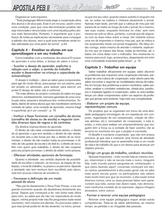 Nº28 - FEVEREIRO/2010   79
   Organiza-se subconjuntos.                                     va que era seu odor; quando estava sozinho e ninguém me
   “Toda pedagogia diferenciada exige a cooperação ativa         via, eu subia na cadeira e cheirava ativamente o jornal.
dos alunos e de seus pais. Esse é um recurso, assim como         Apenas mais tarde, percebi que a cabeça de meu pai não
uma condição, para que uma discriminação positiva não            parava de se mexer ao longo de todo o jornal; fiz o mesmo,
seja vivenciada e denunciada com uma injustiça pelos alu-        nas suas costas, enquanto brincava no chão, sem nem
nos mais favorecidos. Portanto, é importante que o pro-          mesmo ter sob os olhos, portanto, o jornal que ele segura-
fessor dê todas as explicações necessárias para conseguir        va com as duas mãos sobre a mesa. Um visitante entrou
a adesão dos alunos, sem a qual suas tentativas serão to-        uma vez de imprevisto e chamou meu pai, que se voltou e
das sabotadas por uma parte da turma”. p.64                      me surpreendeu lendo um jornal imaginário. Ele falou en-
                                                                 tão comigo, antes mesmo de atender o visitante, explican-
Capítulo 4 - Envolver os alunos em sua                           do-me que se tratava das letras, todas as letrinhas, ali, e
aprendizagem e em seu trabalho                                   bateu em cima delas com o indicador. Vou ensiná-las eu
   Como trabalhar com a motivação dos alunos?O prazer            mesmo para você, logo, acrescentou, despertando em mim
de aprender é uma delas, o desejo de saber é outra.              uma curiosidade insaciável pelas letras”. p. 76
- Suscitar o desejo de aprender, explicitar a                    Capítulo 5 - Trabalhar em equipe
relação com o saber, o sentido do trabalho
escolar e desenvolver na criança a capacidade de                     Saber trabalhar eficazmente em equipe; saber discernir
autoavaliação                                                    os problemas que requerem uma cooperação intensiva, par-
                                                                 ticipar de uma cultura de cooperação, estar aberto para ela,
   O desejo é múltiplo – deve-se saber para compreender,
                                                                 saber encontrar e negociar as modalidades ótimas de traba-
para agir de modo eficaz, para passar em um exame, para
                                                                 lho em função dos problemas a serem resolvidos; saber per-
ser amado ou admirado, para seduzir, para exercer um
                                                                 ceber, analisar e combater resistências, obstáculos, parado-
poder.O desejo de saber não é uniforme.
                                                                 xos e impasses ligados à cooperação, saber se auto-avaliar,
   “Os mais alheios ao próprio conteúdo do saber em jogo
                                                                 lançar um olhar compreensivo sobre um aspecto da profis-
oferecem, inevitavelmente, menores garantias de uma cons-
                                                                 são que jamais será evidente, haja vista sua complexidade.
trução ativa, pessoal e duradoura dos conhecimentos. To-
davia, diante de tantos alunos que não manifestam nenhuma        - Elaborar um projeto de equipe,
vontade de saber, uma vontade de aprender, mesmo frágil          representações comuns
e superficial, já é um consolo”. p. 70                              Os projetos que se organizam em torno de uma ativi-
                                                                 dade pedagógica (montagem de um espetáculo em con-
- Instituir e fazer funcionar um conselho de alunos
                                                                 junto, organização de um campeonato, criação de ofici-
(conselho de classe ou de escola) e negociar com
                                                                 nas abertas, etc.); necessitam de cooperação, e esta é,
eles diversos tipos de regras e de contratos
                                                                 então, o meio para realizar um empreendimento que nin-
    Os direitos imprescritíveis do aprendiz:                     guém tem a força ou a vontade de fazer sozinho; ela se
    O direito de não estar constantemente atento; o direito      encerra no momento em que o projeto é concluído.
de só aprender o que tem sentido; o direito de não obede-           O desafio é a própria cooperação que não tem prazos
cer durante seis a oito horas por dia; o direito de se movi-     precisos, já que visa a instaurar uma forma de atividade
mentar; o direito de não manter todas as promessas; o di-        profissional interativa que se assemelha mais a um modo
reito de não gostar da escola e de dizê-lo; o direito de esco-   de vida e de trabalho do que a um desvio para alcançar um
lher com quem quer trabalhar; o direito de não cooperar          objetivo preciso.
para seu próprio processo; o direito de existir como pessoa.
                                                                 - Dirigir um grupo de trabalho, conduzir reuniões
- Oferecer atividades opcionais de formação                          Queixas frequentes – todo mundo fala ao mesmo tem-
    Quanto a atividade seu sentido depende da possibili-         po, interrompe e não se escuta mais o outro; ninguém
dade de escolher o método, os recursos, as etapas de rea-        fala, todo mundo parece perguntar-se, embaraçado: o
lização, o local de trabalho, os prazos e os parceiros. Quando   que estou fazendo aqui?; conversas começam em vári-
a atividade não tem nenhum item escolhido pelo aluno,            os cantos, paralelamente à discussão geral, não se sabe
esta tem poucas chances de envolvê-lo.                           mais quem escuta quem; os participantes não sabem
                                                                 mais muito bem por que se reuniram; a discussão toma
- Favorecer a definição de um modo
                                                                 diversos rumos; uma ou duas pessoas falam sem parar,
pessoal do aluno
                                                                 contam sua vida; outras não dizem nada, não demons-
   “Meu pai lia diariamente o Neue Freie Presse, e era um        tram nenhuma vontade de se expressar; alguns chegam
grande momento quando ele desdobrava lentamente seu              atrasados; entre outros.
jornal. Depois que começava a ler, não tinha mais olhos
para mim, eu sabia que ele não me responderia de modo            - Formar e renovar uma equipe pedagógica
algum, minha própria mãe não lhe perguntava nada nesse              Renovar uma equipe pedagógica requer ainda outras
momento, nem mesmo em alemão. Eu procurava saber o               competências. Trata-se de saber administrar, ao mesmo
que esse jornal podia ter de tão atraente; no início, pensa-     tempo, as partidas e as chegadas das pessoas.
 