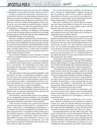 Nº28 - FEVEREIRO/2010   9
    As educadoras se reuniram para escrever o livro “Bullying       Como forma de observar o problema, as autoras tra-
e desrespeito: como acabar com essa cultura na escola”.         zem o conceito de “exteriorização”, baseado na idéia de
    A obra é composta por duas partes: a primeira traz os       que os problemas, assim como os hábitos indesejados,
fundamentos teóricos e as novas perspectivas para inves-        desenvolvem-se devido a uma série de circunstâncias, o
tigação da questão do Bullying e do desrespeito; a segun-       que implica a “exteriorização” para uma percepção do pro-
da contém exemplos que mostraram ser eficientes na ten-         blema, distinguindo-o da identidade da pessoa.
tativa de contornar os efeitos dessas práticas. O livro con-        Para evitar o Bullying não é preciso falar em respeito,
ta, ainda, com uma sessão de material de apoio contendo         pois nem sempre essa palavra encontra elo na vida do su-
cartas de professores e o relato de experiências envolven-      jeito. Ele pode até saber o que significa, porém não lhe
do o Bullying e o desrespeito no ambiente escolar.              será útil, caso não seja vivenciado.
    O livro retrata o fenômeno do Bullying, caracterizado           Dessa forma, os educadores devem advir de experiên-
por formas de intimidação diretas ou indiretas que vão desde    cias respeitosas para que essas sejam mais importantes e
simples gozações até atitudes violentas desencadeadas pela      significativas para a vida dos alunos.
incapacidade de lidar com a diferença.                              Conforme elucidado pelas autoras, a compreensão das
    Na parte I, intitulada “Estabelecendo os fundamentos”,      experiências pode trazer mudanças que devem ser encara-
as autoras abordam o panorama de influências culturais          das como processo e não como algo que decorre instan-
que limitam as possibilidades de opções de ação do sujei-       taneamente. Para que essas mudanças permaneçam é pre-
to para solucionar problemas. Tais possibilidades somente       ciso encarar os vários “eus” que compõem uma pessoa,
se tornam possíveis dentro de discursos sociais nos quais       pois o “eu” se constitui nas experiências com outros indiví-
estão inseridas. Dessa forma, a cultura age no indivíduo        duos, daí ele ser composto por diferentes “eus”.
de forma a criar bloqueios que vão restringir as opções em          Como forma de evitar a prática do Bullying, é preciso
determinadas situações da vida.                                 que os alunos reconheçam um “eu” preferido (positivo) e
    Para entender o Bullying, é preciso analisar o contexto     que sejam estimulados a manter esse reconhecimento como
cultural e as questões psíquicas que fazem com que o su-        algo seqüencial e não isolado.
jeito o desenvolva.                                                 A parte dois do livro traz exemplos de sucesso na supera-
    As autoras mostram como os incentivos à competição          ção do Bullying e do desrespeito. Para isso, Marie-Nathalie e
no ambiente escolar influenciam os problemas relaciona-         Maureen Taylor contaram com apoio de 230 educadores e alu-
dos ao desrespeito. Tal metodologia vem sendo muito             nos do Ensino Fundamental. O livro ainda traz entrevistas com
empregada, trazendo várias implicações como estimular o         alunos, mostrando como eles vêem o sistema educacional.
individualismo e atrapalhar a convivência cooperativa en-           A obra apresenta uma forma de cultivar o respeito no am-
tre os alunos.                                                  biente escolar e tornar isso uma prática, criada por meio de
    Nas instituições escolares da sociedade capitalista, onde   vínculos pessoais e do trabalho de aceitação do outro, fazendo
prevalecem as regras, a competição e a avaliação, os alu-       com que os alunos sejam tolerantes e aceitem as diferenças.
nos são vistos como produtos que podem ser constante-               Infere também uma forma de tornar o meio acadêmico
mente melhorados para ser mais produtivos. Essa manei-          um lugar menos susceptível aos problemas do desrespei-
ra quantitativa de avaliar os desempenhos mostra um re-         to através da apreciação, ou seja, da expressão do reco-
trato momentâneo de um aspecto do contexto que pode             nhecimento, da gratidão e da admiração nas relações
contribuir para aumentar a prática do Bullying.                 interpessoais. Essa apreciação deve abranger alunos, pro-
    De acordo com Marie-Nathalie e Maureen Taylor, não          fessores e funcionários da escola em geral.
se pode mudar uma determindada cultura de uma só vez.               Aos educadores, cabe incentivar a colaboração e evi-
Desta forma, as práticas inovadoras devem permitir aos          tar a concorrência entre os alunos, além de disponibilizar
alunos uma reflexão crítica sobre elas.                         tempo e estimular a auto-reflexão, pois, será nesses mo-
    Os educadores, antes de rotular os alunos como adequa-      mentos que o indivíduo irá se reenergizar e construir um
dos ou inadequados, precisam transformar sua percepção          propósito de vida.
diante dos fatos e passar a ter uma compreensão contextual          A escola deve permitir o envolvimento com a comuni-
para alguns problemas considerados “fora de padrão”.            dade, valorizar as diferenças que compõem os grupos e
    Outra forma de visualizar esse contexto vem disposta        mostrar que cada uma dessas diferenças traz aspectos
pelas autoras no livro, em forma de 4 ‘C’: curiosidade, com-    positivos às experiências grupais, sem esquecer de que se
paixão, colaboração e contextualização da perspectiva. A        deve evitar as práticas adultistas, ou seja, não permitir que
curiosidade se encontra na habilidade dos educadores em         os adultos exerçam poder extremado sobre as crianças.
fazer perguntas úteis; a compaixão se refere a olhar para a         As autoras apresentam o projeto “Bicho que irrita”, uma
boa intenção para que o indivíduo possa adotar condutas         prática inovadora que envolve atividades de diversão e de
mais respeitosas; a colaboração implica minimizar o             expressão, para que o ambiente escolar seja repleto de res-
desequilíbrio de poder entre professores e alunos e, por        peito. Esse projeto é diferente dos outros métodos que vêm
último, a contextualização da perspectiva, que vem              apenas tratando do desrespeito de forma didática. Ele, ao
desconstruir e examinar as influências culturais que o indi-    contrário, permite o envolvimento da criança com a ne-
víduo sofre em dada circunstância.                              cessidade de exteriorização do que a irrita, de forma lúdica,
 