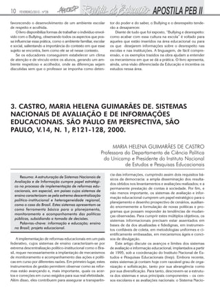 10

FEVEREIRO/2010 - Nº28

favorecendo o desenvolvimento de um ambiente escolar
de respeito e acolhida.
O livro disponibiliza formas de trabalhar o indivíduo envolvido com o Bullying, observando todos os aspectos que possa influenciar essa prática, como o ambiente familiar, escolar
e social, salientando a importância do contexto em que esse
sujeito se encontra, bem como ele se vê nesse contexto.
Se os educadores conseguirem estabelecer um clima
de atenção e de vínculo entre os alunos, gerando um ambiente respeitoso e acolhedor, onde as diferenças sejam
discutidas sem que o professor se imponha como deten-

tor do poder e do saber, o Bullying e o desrespeito tenderão a desaparecer.
Diante de tudo que foi exposto, “Bullying e desrespeito:
como acabar com essa cultura na escola” é voltado para
aqueles que estão inseridos na área educacional ou para
os que desejarem informações sobre o desrespeito nas
escolas e nas instituições. A linguagem, de fácil compreensão, e os exemplos trazidos na obra ajudam a entender
os mecanismos em que se dá a prática. O livro apresenta,
ainda, uma visão diferenciada da Educação e incentiva os
estudos nessa área.

3. CASTRO, MARIA HELENA GUIMARÃES DE. SISTEMAS
NACIONAIS DE AVALIAÇÃO E DE INFORMAÇÕES
EDUCACIONAIS. SÃO PAULO EM PERSPECTIVA, SÃO
PAULO, V.14, N. 1, P
.121-128, 2000.
MARIA HELENA GUIMARÃES DE CASTRO
Professora do Departamento de Ciência Política
da Unicamp e Presidente do Instituto Nacional
de Estudos e Pesquisas Educacionais
Resumo: A estruturação de Sistemas Nacionais de
Avaliação e de Informação cumpre papel estratégico no processo de implementação de reformas educacionais, em especial, em países cujos sistemas de
ensino caracterizam-se pela extrema descentralização
político-institucional e heterogeneidade regional,
como o caso do Brasil. Estes sistemas apresentam-se
como ferramenta básica para o planejamento,
monitoramento e acompanhamento das políticas
públicas, subsidiando a tomada de decisões.
Palavras-chave: informação e educação; ensino
no Brasil; projeto educacional.
A implementação de reformas educacionais em um país
federativo, cujos sistemas de ensino caracterizam-se por
extrema descentralização político-institucional como o Brasil, requer necessariamente a implantação de mecanismos
de monitoramento e acompanhamento das ações e políticas em curso por diferentes razões. Em primeiro lugar, estes
instrumentos de gestão permitem observar como as reformas estão avançando e, mais importante, quais os acertos e correções em curso exigidos para sua real efetividade.
Além disso, eles contribuem para assegurar a transparên-

cia das informações, cumprindo assim dois requisitos básicos da democracia: a ampla disseminação dos resultados obtidos nos levantamentos e avaliações realizados; e a
permanente prestação de contas à sociedade. Por fim, e
não menos importante, os sistemas de avaliação e informação educacional cumprem um papel estratégico para o
planejamento e desenho prospectivo de cenários, auxiliando enormemente a formulação de novas políticas e programas que possam responder às tendências de mudanças observadas. Para cumprir estes múltiplos objetivos, os
sistemas informacionais precisam estar assentados em
bases de da dos atualizadas e fidedignas, em instrumentos confiáveis de coleta, em metodologias uniformes e cientificamente embasadas, em mecanismos ágeis e concisos de divulgação.
Este artigo discute os avanços e limites dos sistemas
de avaliação e informação educacional, implantados a partir
de 1995, sob a coordenação do Instituto Nacional de Estudos e Pesquisas Educacionais (Inep). Embora recente,
estes sistemas já contam hoje com razoável grau de organização e sofisticação, tanto por sua abrangência como
por sua diversificação. Para tanto, descrevem-se a estrutura dos sistemas e seus principais componentes – os censos escolares e as avaliações nacionais: o Sistema Nacio-

 