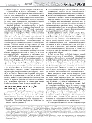 14

FEVEREIRO/2010 - Nº28

mento das exigências mínimas, sob pena de fechamento.
Como contraface da decisão administrativa de submeter ao processo de renovação o reconhecimento dos cursos com baixo desempenho, o MEC abriu caminho para a
renovação automática do reconhecimento dos cursos bem
conceituados em três avaliações consecutivas. Caminhase, assim, para a substituição de controles processuais e
burocráticos por avaliações externas sistemáticas.
Quanto à divulgação dos resultados, além da classificação de acordo com uma escala com cinco faixas de conceito (A, B, C, D e E), a partir de 1999, cada curso passou
a receber a distribuição percentual das médias de seus alunos por faixa de desempenho. O novo formato revela não
apenas a evolução da média padronizada de cada curso,
como vinha sendo feito, mas também o percentual dessa
evolução em comparação com o desempenho obtido no
exame imediatamente anterior. Outra mudança refere- se
à substituição dos conceitos pertinentes à titulação acadêmica e à jornada de trabalho do corpo docente, por uma
apresentação da distribuição percentual por categoria, em
relação ao número total de professores do curso.
Diante de sua principal finalidade – produzir referências
objetivas para incentivar e orientar as instituições a corrigirem suas deficiências e a investirem na melhoria do ensino –, o MEC realizou seminários nacionais com coordenadores de curso para discutir o impacto das avaliações sobre os cursos de graduação. Promovidos em parceria com
conselhos de classe, organizações profissionais, associações nacionais de ensino e representações das instituições
de ensino superior, os seminários geraram consensos como
o fato de os resultados do Provão serem um instrumento
importante para estimular e orientar a melhoria do ensino
de graduação, principalmente no que diz respeito à atualização do currículo, reestruturação do projeto pedagógico
dos cursos, prática docente e condições de oferta e de
trabalho. O exame também está provocando alterações nas
formas de avaliação curricular do desempenho dos alunos, com enfoque voltado para as habilidades e competências adquiridas ao longo da trajetória acadêmica.

SISTEMA NACIONAL DE AVALIAÇÃO
DA EDUCAÇÃO BÁSICA
Iniciado em 1990, o Saeb foi estruturado no sentido de
produzir informações sobre o desempenho da educação
básica em todo o país, abrangendo as diferentes realidades dos sistemas estaduais e municipais de ensino. Entre
os principais objetivos do Saeb, podem ser destacados:
• monitorar a qualidade, a eqüidade e a efetividade do
sistema de educação básica;

• oferecer às administrações públicas de educação informações técnicas e gerenciais que lhes permitam formular e
avaliar programas de melhoria da qualidade de ensino;
• proporcionar aos agentes educacionais e à sociedade uma
visão clara e concreta dos resultados dos processos de ensino e das condições em que são desenvolvidos e obtidos.
A cada dois anos, são levantados dados que, além de
verificar o desempenho dos alunos, mediante aplicação de
testes de rendimento, investigam fatores socioeconômicos
e contextuais que interferem na aprendizagem. Estes fatores aparecem agrupados em quatro áreas de observação:
escola, gestão escolar, professor e aluno.
Sua aplicação é feita em uma amostra nacional de alunos representativa do país e de cada uma das 27 unidades
da Federação2 No primeiro ciclo do Saeb, em 1990, aderiram 23 estados. Somente a partir de 1995, tornou-se de
fato um sistema nacional, passando a abranger os ensinos fundamental e médio, com a adesão de todos os estados e todas as redes de ensino – estaduais, municipais e
particulares. A participação continua sendo voluntária, o
que revela que os dirigentes dos sistemas de ensino reconheceram a importância desta ferramenta para monitorar
as políticas educacionais.
O Saeb procura aferir a proficiência do aluno, entendida como um conjunto de competências e habilidades evidenciadas pelo rendimento apresentado nas disciplinas
avaliadas3 abrangendo as três séries tradicionalmente associadas ao final de cada ciclo de escolaridade: a 4ª e 8ª
séries do ensino fundamental e a 3ª série do ensino médio. Também são aplicados questionários em uma amostra de professores e diretores, obedecendo ao mesmo critério estatístico que assegura a representatividade das redes de ensino de todos os estadose do Distrito Federal.
Para a avaliação dos alunos, utiliza-se uma grande quantidade de questões – cerca de 150 por série e disciplina –, o que
lhe confere maior validade curricular, pois contempla uma
amplitude maior de conteúdos e habilidades, abrangendo grande
parte daquilo que é proposto nos currículos estaduais.
Desde a sua criação, as características gerais do Saeb,
em termos tanto de objetivos quanto de estrutura e concepção, mantiveram-se constantes. No entanto, a partir de 1995,
foram implementadas importantes mudanças metodológicas,
sobretudo com o objetivo de estabelecer escalas de proficiência por disciplina, englobando as três séries avaliadas, o
que permite ordenar o desempenho dos alunos em um
continuum. Isso é possibilitado pela aplicação de itens comuns entre as séries e a transformação das escalas de cada
disciplina para a obtenção de uma escala comum.
O desempenho dos alunos, em cada uma das discipli-

2 O Saeb/97 contou com a participação de 167.196 alunos distribuídos em 5.659turmas de 1.993 escolas públicas e privadas. Também participaram da
pesquisa13.267 professores e 2.302 diretores. Em 1999, o Saeb realizou o seu quinto levantamento nacional consecutivo – os anteriores foram em 1990,
1993, 1995 e1997. Participaram da amostra do Saeb/99 360.451 alunos, distribuídos em 7.011escolas públicas e privadas, sendo 133.143 da 4a série,
114.516 da 8a série do ensino fundamental e 112.792 da 3a série do ensino médio. Em relação ao levantamento anterior, de 1997, houve, portanto, um
crescimento de 115,6%. Esta expansão da amostra teve como objetivo garantir maior confiabilidade na comparação do desempenho por estado e por rede
de ensino. Também foram pesquisados 44.251 professores e 6.800 diretores de escolas.
3 O Saeb/99 incorporou novas disciplinas a serem avaliadas. Além de Português, Matemática e Ciências para os alunos da 4a e 8a séries do ensino
fundamental, e de Português, Matemática, Biologia, Física e Matemática, para os alunos da 3a série do ensino médio, foram incluídas as disciplinas de
Geografia e História.

 