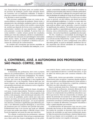 28

FEVEREIRO/2010 - Nº28

nos. Essas decisões não fazem parte, em sentido estrito,
do processo de avaliação, porém essas decisões devem
ser coerentes com as avaliações realizadas. O desafio é
alcançar a máxima coerência entre os processos avaliativos
e as decisões a serem tomadas.
Todo processo avaliativo deve levar em conta os elementos afetivos e relacionais da avaliação. Desse modo, o
planejamento das atividades avaliativas parte do entendimento de que o aluno atribui certo sentido a essa atividade, sentido que depende da forma como a avaliação lhe é
apresentada e também de suas experiências e significações pessoais e sociais da realidade. É preciso levar em
conta também o caráter sempre parcial dos resultados
obtidos por meio das avaliações, devido à complexidade e
diversificação das situações de aprendizagem vivenciadas
pelos alunos. Assim, as práticas avaliativas privilegiadas
devem ser aquelas que consideram a dinâmica dos processos de construção de conhecimentos.
Ao contrário das concepções que buscam neutralizar as
influências do contexto nos resultados das avaliações, a con-

cepção construtivista ressalta a necessidade de considerar as
variáveis proporcionadas pelos diversos contextos particulares.
Para isso, recomenda-se a utilização de uma gama maior possível de atividades de avaliação ao longo do processo educativo.
Partindo da consideração que é na prática que se utiliza
o que se aprende, um dos critérios, que devem ser levantados nas atividades avaliativas, é o menor ou maior valor instrumental das aprendizagens realizadas, ou seja, em que
grau pode-se utilizar o que se aprendeu, o que se construiu
na significação dos saberes. Na medida em que aprender a
aprender significa a capacidade para adquirir, de forma autônoma, novos conhecimentos, avaliar os aspectos instrumentais, é de suma importância a qualidade da educação.
Por fim, ressalta-se a necessidade da abordagem da
avaliação em estreita ligação com o planejamento didático
e o currículo escolar. Dessa forma, “o quê”, “como” e “quando” ensinar e avaliar se unem configurando uma prática
educativa global, na qual as atividades avaliativas não estão separadas das demais atividades de construção de
conhecimento pelos alunos.

6. CONTRERAS, JOSÉ. A AUTONOMIA DOS PROFESSORES.
SÃO PAULO: CORTEZ, 2002.
1- Introdução

A Autonomia dos professores, bem como a própria
ideia de seu profissionalismo, são temas recorrentes nos
últimos tempos nos discursos pedagógicos. No entanto,
sua profusão está se dando, sobretudo, na forma de
slogans, que como tal de desgastam e seus significados
se esvaziam com o uso frequente. Pode-se dizer que, por
serem slogans, são utilizados em excesso para provocar
uma atração emocional, sem esclarecer nunca o significado que se lhes quer atribuir.
Há casos em que este sentido de slogan, de palavra
com aura, é muito mais evidente. Tomemos o exemplo da
qualidade da educação. Atualmente, todo programa, toda
política, toda pesquisa, toda reivindicação educativa é feita em nome da qualidade, porém citá-la sem mais nem
menos é, às vezes, um recurso para não defini-la. Remeter
à expressão “qualidade da educação”, em vez de explicitar
seus diversos conteúdos e significados para diferentes pessoas, e em diferentes posições ideológicas, é uma forma
de pressionar para um consenso sem permitir discussão.
Evidentemente esse é um recurso que pode ser utilizado
por quem tem poder para dispor e difundir slogan como
forma de legitimar seu ponto de vista sem discuti-lo.
Em relação à autonomia dos professores, estamos
diante de um caso parecido. Uma vez que a expressão passou a fazer parte dos slogans pedagógicos, já não pode-

mos evitá-la. Porém, usá-la como slogan é apoiar os que
têm a capacidade de exercer o controle discursivo, os que
se valem da retórica para criar consenso evitando a discussão.
Deste modo, temos que aproveitar o processo de esclarecimento para recuperar e repensar aqueles significados que supõem uma defesa expressa de certas opções; e
que, mais do que nos limitarmos a repeti-las, possamos
descobrir seu valor educativo e social.
Esta é a pretensão deste livro. Esclarecer o significado
da autonomia de professores, tentando diferenciar os diversos sentidos que lhe podem ser atribuídos, bem como
avançar na compreensão dos problemas educativos e políticos que encerra. Deve-se compreender, no entanto, que
apesar da pretensão de esclarecer os diferentes significados da autonomia, isto não quer dizer que o propósito seja
puramente conceitual. Contreras pretende captar a significação no contexto de diferentes concepções educativas e
sobre o papel daqueles que ensinam.
O esclarecimento da autonomia é por sua vez a compreensão das formas ou dos efeitos políticos dos diferentes modos de conceber os docentes, bem como as atribuições da sociedade na qual esses profissionais atuam.
Ao falar da autonomia do professor, estamos falando também de sua relação com a sociedade e, por conseguinte,
do papel da mesma com respeito à educação.

 