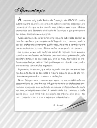 A

presente edição da Revista de Educação da APEOESP contém
subsídios para os professores da rede pública estadual, associados do
nosso sindicato, que se inscreverão nos próximos concursos públicos
promovidos pela Secretaria de Estado da Educação e que participarão
das provas instituídas pelo governo.
Organizada pela Secretaria de Formação, esta publicação contém as
resenhas dos livros que compõem a bibliografia dos concursos, realizadas por profissionais altamente qualificados, de forma a contribuir para
que os professores possam obter o melhor desempenho nas provas.
Ao mesmo tempo, não podemos deixar de registrar nossa posição
contrária às avaliações excludentes que vem sendo promovidas pela
Secretaria Estadual da Educação que, além de tudo, desrespeita os professores ao divulgar extensa bibliografia a poucos dias da prova, inclusive contendo vários títulos esgotados.
Esperamos, no entanto, que todos os professores possam extrair desta edição da Revista de Educação o máximo proveito, obtendo alto rendimento nas provas dos concursos e avaliações.
Nossa luta por mais concursos prossegue, com a periodicidade necessária diante de uma drástica redução no número de professores temporários, agregando mais qualidade ao ensino e profissionalizando, cada
vez mais, o magistério estadual. A periodicidade dos concursos a cada
quatro anos – com ritmo mais acelerado nos próximos dois anos – foi
uma conquista nossa e vamos exigir que seja efetivada.
A diretoria

 