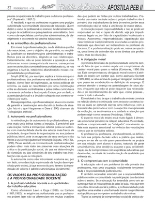 32

FEVEREIRO/2010 - Nº28

pautas ocupacionais de trabalho para os futuros professores” (Popkewitz, 1987:3)
O resultado é que os professores ocupam uma posição
subordinada na comunidade discursiva da educação. Quem
detém o status de profissional no ensino é, fundamentalmente,
o grupo de acadêmicos e pesquisadores universitários, bem
como o de especialistas com funções administrativas, de planejamento e de controle no sistema educacional.

4. As armadilhas do profissionalismo
Em nome da profissionalização, ou de atributos que lhe
são associados, com o objetivo de garanti-la, ou ampliála, justificam-se transformações administrativas e trabalhistas para os docentes, exigindo-se sua colaboração.
Evidentemente, não se pode defender a oposição a uma
reforma se, como consequência da mesma, começarmos
a ser reconhecidos como melhores profissionais ou, se nos
negamos a fazê-la, estaremos abandonando nossas responsabilidades profissionais.
Smyth (1991a), por exemplo, explica a forma em que o
profissionalismo dos professores está se redefinindo e utilizando, como fator de legitimação, as novas políticas de
reforma, as quais se caracterizam por uma combinação
entre as decisões centralizadas e pelas metas curriculares
claramente definidas e fixadas pelo Estado, por um lado, e
a participação local e a decisão colegiada nos centros escolares por outro.
Dessa perspectiva, a profissionalização atua como modo
de garantir a colaboração sem discutir os limites de atuação. Isto é o que Hargreaves e Dave (1990) chamam de
“colegização artificial”.

5. Autonomia no profissionalismo
A reivindicação de autonomia do profissionalismo parece mais uma defesa contra a intrusão. É previsível que
essa reação contra a intervenção externa possa se sustentar com mais facilidade diante dos setores mais fracos da
sociedade, do que frente às organizações ou aos poderes
públicos; isto é, ante os receptores de seus serviços e não
frente a seus empregadores (Fernandez Enguita, 1993; Gil,
1996). Nesse sentido, os movimentos de profissionalização
podem obter mais êxito em preservar suas atuações da
crítica e da participação social, do que na determinação
do conteúdo ou das condições de seu trabalho nas instituições nas quais se integram.
A autonomia como não intromissão costuma ser, por
um lado, uma descrição equivocada da função desempenhada pelo ensino, já que este se situa no terreno da transmissão de valores e saberes sancionados socialmente.

OS VALORES DA PROFISSIONALIZAÇÃO
E A PROFISSIONALIDADE DOCENTE
1. A profissionalidade docente e as qualidades
do trabalho educativo
Como afirmaram Lawn e Ozga (1988), ou Carlson
(1987;1992), as exigências profissionais que os professores podem fazer não se diferenciam em muitas ocasiões

das que podem ser feitas por outros trabalhadores. Pretender um maior controle sobre o próprio trabalho não é
privativo dos trabalhadores da área de ensino,porém essa
reivindicação não se reduz a um desejo de maior status.
A educação requer responsabilidade e não se pode ser
responsável se não é capaz de decidir, seja por impedimentos legais ou por falta de capacidades intelectuais e
morais. Autonomia, responsabilidade, capacitação são
características tradicionalmente associadas a valores profissionais que deveriam ser indiscutíveis na profissão de
docente. E a profissionalização pode ser, nessa perspectiva, uma forma de defender não só os direitos dos professores, mas da educação.

2. A obrigação moral
A primeira dimensão da profissionalidade docente deriva do fato de que o ensino supõe um compromisso de
caráter moral para quem a realiza (Contreras, 1990:16e
ss). Este compromisso ou obrigação moral confere à atividade de ensino um caráter que, como assinalou Sockett
(1989:100), se situa acima de qualquer obrigação contratual
que possa ser estabelecida na definição do emprego. É
preciso atender o avanço na aprendizagem de seus alunos, enquanto que não se pode esquecer das necessidades e do reconhecimento do valor que, como pessoas ,
merece todo o alunado.
É inevitável o fato de que o trabalho de ensinar consista
na relação direta e continuada com pessoas concretas sobre as quais se pretende exercer uma influência, com a
bondade das pretensões e com os aspectos mais pessoais
de evolução, os sentimentos e o cuidado e atenção que
podem exigir como pessoas (Noddings, 1986).
O aspecto moral do ensino está muito ligado à dimensão emocional presente na relação educativa. Na verdade,
sentir-se compromissado ou “obrigado” moralmente reflete este aspecto emocional na vivência das vinculações
com o que se considera valioso.
O professor ou professora , inevitavelmente, se defronta com sua própria decisão sobre a prática que realiza,
porque ao ser ele ou ela quem pessoalmente se projeta
em sua relação com alunos e alunas, tratando de gerar
uma influência, deve decidir ou assumir o grau de identificação ou de compromisso com as práticas educativas que
desenvolve, os níveis de transformação da realidade que
enfrenta etc.

3. O compromisso com a comunidade
A educação não é um problema da vida privada dos
professores, mas uma ocupação socialmente encomendada e responsabilizada publicamente.
É também necessário entender que a responsabilidade
pública envolve a comunidade na participação das decisões
sobre o ensino. Se a educação for entendida como um assunto que não se reduz apenas às salas de aula, mas que tem
uma clara dimensão social e política, a profissionalidade pode
significar uma análise e uma forma de intervir nos problemas
sociopolíticos que competem ao trabalho de ensinar.
Todos os campos de compromisso social da prática do-

 