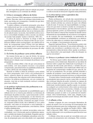 36

FEVEREIRO/2010 - Nº28

ral, sem especificar grande coisa em relação aos propósitos desejados ou ao conteúdo da reflexão

2. Crítica à concepção reflexiva de Schön
Liston e Zeichner (1991) apontaram os limites da teoria
de Schön. Para eles, este é um enfoque reducionista e estreito, que limita, por conseguinte, o sentido do que deveria ser uma prática reflexiva.
“A prática reflexiva competente pressupõe uma situação institucional que leve a uma orientação reflexiva e a
uma definição de papéis, que valorize a reflexão e a ação
coletivas orientadas para alterar não só as interações dentro da sala de aula e na escola, mas também entre a escola e a comunidade imediata e entre a escola e as estruturas sociais mais amplas” (Liston e Zeichner, 1991: 81).
A crítica de Liston e Zeichner se dirige à falta de
especificidade de Schön em relação ao fato de que os professores reflitam sobre sua linguagem, seu sistema de valores, de compreensão sobre a forma com que definem
seu papel, pois é necessário propor a forma com que isto
se constitui como parte importante do processo de reflexão na ação.

3. Os limites do professor como artista reflexivo
Da mesma forma que no caso de Schön, há outros
autores que criticaram as limitações do pensamente de
Stenhouse em relação a sua concepção do professor como
pesquisador.
A ideia do artista reflete o fato de que uma pessoa se
auto-analisa, com seus próprios recursos e sua própria
compreensão, para desenvolver as qualidades artísticas de
sua obra, dentro de uma tradição estética.
Quando se define a ideia do professor como artista
ou como pesquisador, bem como a do profissional reflexivo, estamos diante do mesmo problema: define-se
uma configuração das relações entre determinadas pretensões e as práticas profissionais, em um contexto de
atuação, mas não se está revelando nenhum conteúdo
para essa reflexão.

4. As práticas institucionais dos professores e as
limitações da reflexão
Não poderemos compreender as possibilidades que a
reflexão tem em si mesma para detectar os interesses de
dominação da prática escolar, e para transcender os limites que esta impõe à emancipação, se não tivermos em
conta a forma com que professores e professoras, no contexto da instituição escolar, constroem seu papel. O ensino, enquanto prática social, não é definido ex novo pelos
docentes, mas estes se incorporam a uma instituição, a
qual já responde a certas pretensões, uma história, rotinas
e estilos estabelecidos.
Contudo, a lógica do controle tecnocrático entra em
contradição com a forma pela qual as instituições expressam o sentido da missão encomendada. Enquanto que por
um lado, se formulam as finalidades educativas como formas de preparação para uma vida adulta com capacidade

crítica em uma sociedade plural, por outro lado a docência
e a vida na escola se estruturam negando essas pretensões.

5. A crítica teórica como superadora das
limitações da reflexão
Muitos professores, em virtude das características da
instituição educacional e da forma pela qual nela se socializam, tendem a limitar seu universo de ação e de reflexão
à sala de aula. O excesso de responsabilidade e a insegurança em que vivem os levam a aceitar as concepções regulamentares e tecnocráticas, que lhes oferecem uma segurança aparente, porém, ao mesmo tempo, a regulamentação burocrática e externa lhes impede de atender simultaneamente às necessidades de seus alunos e às exigências de controle. Em sua insatisfação, os sentimentos de
responsabilidade conduzem ao isolamento e ao deslocamento da culpa para os contextos mais imediatos: os alunos, os colegas, o funcionamento da escola.
Segundo expressa Giroux: “Os professores podem não
ser conscientes da natureza de sua própria alienação, ou
podem não reconhecer o problema como tal (...). Esta é
precisamente a ideia da teoria crítica: ajudar os professores a desenvolver uma apreciação crítica da situação na
qual se encontram”.

6. Giroux e o professor como intelectual crítico
Foi Giroux quem melhor desenvolveu essa ideia dos
professores como intelectuais. Baseando-se nas ideias de
Gramsci sobre o papel dos intelectuais na produção e reprodução da vida social, para Giroux, o sentido dos professores compreendidos como intelectuais reflete todo um
programa de compreensão e análise do que, para ele, devem ser os professores. Por um lado, permite entender o
trabalho do professor como tarefa intelectual, em oposição às concepções puramente técnicas ou instrumentais.
“O ensino para a transformação social significa educar
os estudantes para assumir riscos e para lutar no interior
das contínuas relações de poder, tornando-os capazes de
alterar as bases sobre as quais se vive a vida. Atuar como
intelectuais transformadores significa ajudar os estudantes a adquirir um conhecimento crítico sobre as estruturas
sociais básicas, tais como a economia, o Estado, o mundo
do trabalho e a cultura de massas, de modo que estas
instituições possam se abrir a um potencial de transformação. Uma transformação, neste caso, dirigida à progressiva humanização da ordem social” (Giroux, 1991:90).

7. A reflexão crítica
Facilitar a ligação de uma concepção libertadora da
prática de ensino com um processo de emancipação dos
próprios professores para sua configuração como intelectuais críticos requer, na opinião de Smyth (1991b; 1986;
1987) e Kemmis (1985; 1987), a constituição de processos de colaboração com os professores para favorecer sua
reflexão crítica.
A reflexão crítica não se pode ser concebida como um
processo de pensamento sem orientação. Pelo contrário,

 