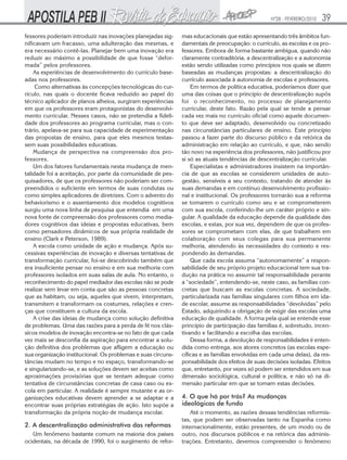 Nº28 - FEVEREIRO/2010

fessores poderiam introduzir nas inovações planejadas significavam um fracasso, uma adulteração das mesmas, e
era necessário contê-las. Planejar bem uma inovação era
reduzir ao máximo a possibilidade de que fosse “deformada” pelos professores.
As experiências de desenvolvimento do currículo baseadas nos professores.
Como alternativas às concepções tecnológicas do currículo, nas quais o docente ficava reduzido ao papel do
técnico aplicador de planos alheios, surgiram experiências
em que os professores eram protagonistas do desenvolvimento curricular. Nesses casos, não se pretendia a fidelidade dos professores ao programa curricular, mas o contrário, apelava-se para sua capacidade de experimentação
das propostas de ensino, para que eles mesmos testassem suas possibilidades educativas.
Mudança de perspectiva na compreensão dos professores.
Um dos fatores fundamentais nesta mudança de mentalidade foi a aceitação, por parte da comunidade de pesquisadores, de que os professores não poderiam ser compreendidos o suficiente em termos de suas condutas ou
como simples aplicadores de diretrizes. Com o advento do
behaviorismo e o assentamento dos modelos cognitivos
surgiu uma nova linha de pesquisa que entendia em uma
nova fonte de compreensão dos professores como mediadores cognitivos das ideias e propostas educativas, bem
como pensadores dinâmicos de sua própria realidade de
ensino (Clark e Peterson, 1989).
A escola como unidade de ação e mudança. Após sucessivas experiências de inovação e diversas tentativas de
transformação curricular, foi-se descobrindo também que
era insuficiente pensar no ensino e em sua melhoria com
professores isolados em suas salas de aula. No entanto, o
reconhecimento do papel mediador das escolas não se pode
realizar sem levar em conta que são as pessoas concretas
que as habitam, ou seja, aqueles que vivem, interpretam,
transmitem e transformam os costumes, relações e crenças que constituem a cultura da escola.
A crise das ideias de mudança como solução definitiva
de problemas. Uma das razões para a perda de fé nos clássicos modelos de inovação encontra-se no fato de que cada
vez mais se desconfia da aspiração para encontrar a solução definitiva dos problemas que afligem a educação ou
sua organização institucional. Os problemas e suas circunstâncias mudam no tempo e no espaço, transformando-se
e singularizando-se, e as soluções devem ser aceitas como
aproximações provisórias que se tentam adequar como
tentativa de circunstâncias concretas de casa caso ou escola em particular. A realidade é sempre mutante e as organizações educativas devem aprender a se adaptar e a
encontrar suas próprias estratégias de ação. Isto supõe a
transformação da própria noção de mudança escolar.

2. A descentralização administrativa das reformas
Um fenômeno bastante comum na maioria dos países
ocidentais, na década de 1990, foi o surgimento de refor-

39

mas educacionais que estão apresentando três âmbitos fundamentais de preocupação: o currículo, as escolas e os professores. Embora de forma bastante ambígua, quando não
claramente contraditória, a descentralização e a autonomia
estão sendo utilizadas como princípios nos quais se dizem
baseadas as mudanças propostas: a descentralização do
currículo associada à autonomia de escolas e professores.
Em termos de política educativa, poderíamos dizer que
uma das coisas que o princípio de descentralização supôs
foi o reconhecimento, no processo de planejamento
curricular, deste fato. Razão pela qual se tende a pensar
cada vez mais no currículo oficial como aquele documento que deve ser adaptado, desenvolvido ou concretizado
nas circunstâncias particulares de ensino. Este princípio
passou a fazer parte do discurso público e da retórica da
administração em relação ao currículo, e que, não sendo
tão novo na experiência dos professores, não justificou por
si só as atuais tendências de descentralização curricular.
Especialistas e administradores insistem na importância de que as escolas se considerem unidades de autogestão, sensíveis a seu contexto, tratando de atender às
suas demandas e em contínuo desenvolvimento profissional e institucional. Os professores tornarão sua a reforma
se tomarem o currículo como seu e se comprometerem
com sua escola, conferindo-lhe um caráter próprio e singular. A qualidade da educação depende da qualidade das
escolas, e estas, por sua vez, dependem de que os professores se comprometam com elas, de que trabalhem em
colaboração com seus colegas para sua permanente
melhoria, atendendo às necessidades do contexto e respondendo às demandas.
Que cada escola assuma “autonomamente” a responsabilidade de seu próprio projeto educacional tem sua tradução na prática no assumir tal responsabilidade perante
a “sociedade”, entendendo-se, neste caso, as famílias concretas que buscam as escolas concretas. A sociedade,
particularizada nas famílias singulares com filhos em idade escolar, assume as responsabilidades “devolvidas” pelo
Estado, adquirindo a obrigação de exigir das escolas uma
educação de qualidade. A forma pela qual se entende esse
princípio de participação das famílias é, sobretudo, incentivando e facilitando a escolha das escolas.
Dessa forma, a devolução de responsabilidades é entendida como entrega, aos atores concretos (as escolas específicas e as famílias envolvidas em cada uma delas), da responsabilidade dos efeitos de suas decisões isoladas. Efeitos
que, entretanto, por vezes só podem ser entendidos em sua
dimensão sociológica, cultural e política, e não só na dimensão particular em que se tomam estas decisões.

4. O que há por trás? As mudanças
ideológicas de fundo
Até o momento, as razões dessas tendências reformistas, que podem ser observadas tanto na Espanha como
internacionalmente, estão presentes, de um modo ou de
outro, nos discursos públicos e na retórica das administrações. Entretanto, devemos compreender o fenômeno

 