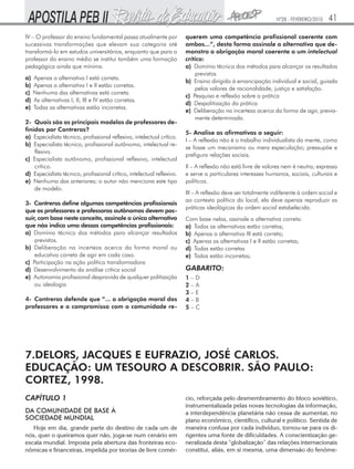 Nº28 - FEVEREIRO/2010

IV – O professor do ensino fundamental passa atualmente por
sucessivas transformações que elevam sua categoria até
transformá-lo em estudos universitários, enquanto que para o
professor do ensino médio se institui também uma formação
pedagógica ainda que mínima.
a)
b)
c)
d)
e)

Apenas a alternativa I está correta.
Apenas a alternativa I e II estão corretas.
Nenhuma das alternativas está correta.
As alternativas I, II, III e IV estão corretas.
Todas as alternativas estão incorretas.

2- Quais são os principais modelos de professores definidos por Contreras?
a) Especialista técnico, profissional reflexivo, intelectual crítico.
b) Especialista técnico, profissional autônomo, intelectual reflexivo.
c) Especialista autônomo, profissional reflexivo, intelectual
crítico.
d) Especialista técnico, profissional crítico, intelectual reflexivo.
e) Nenhuma das anteriores; o autor não menciona este tipo
de modelo.
3- Contreras define algumas competências profissionais
que os professores e professoras autônomos devem possuir, com base neste conceito, assinale a única alternativa
que não indica uma dessas competências profissionais:
a) Domínio técnico dos métodos para alcançar resultados
previstos.
b) Deliberação na incerteza acerca da forma moral ou
educativa correta de agir em cada caso.
c) Participação na ação política transformadora
d) Desenvolvimento da análise crítica social
e) Autonomia profissional desprovida de qualquer politização
ou ideologia
4- Contreras defende que “... a obrigação moral dos
professores e o compromisso com a comunidade re-

41

querem uma competência profissional coerente com
ambos...”, desta forma assinale a alternativa que demonstra a obrigação moral coerente a um intelectual
crítico:
a) Domínio técnico dos métodos para alcançar os resultados
previstos
b) Ensino dirigido à emancipação individual e social, guiada
pelos valores de racionalidade, justiça e satisfação.
c) Pesquisa e reflexão sobre a prática
d) Despolitização da prática
e) Deliberação na incerteza acerca da forma de agir, previamente determinada.
5- Analise as afirmativas a seguir:
I – A reflexão não é o trabalho individualista da mente, como
se fosse um mecanismo ou mera especulação; pressupõe e
prefigura relações sociais.
II – A reflexão não está livre de valores nem é neutra; expressa
e serve a particulares interesses humanos, sociais, culturais e
políticos.
III – A reflexão deve ser totalmente indiferente à ordem social e
ao contexto político do local, ela deve apenas reproduzir as
práticas ideológicas da ordem social estabelecida.
Com base nelas, assinale a alternativa correta:
a) Todas as alternativas estão corretas;
b) Apenas a alternativa III está correta;
c) Apenas as alternativas I e II estão corretas;
d) Todas estão corretas
e) Todas estão incorretas;

GABARITO:
1–D
2–A
3–E
4–B
5–C

7.DELORS, JACQUES E EUFRAZIO, JOSÉ CARLOS.
EDUCAÇÃO: UM TESOURO A DESCOBRIR. SÃO PAULO:
CORTEZ, 1998.
CAPÍTULO 1
DA COMUNIDADE DE BASE À
SOCIEDADE MUNDIAL
Hoje em dia, grande parte do destino de cada um de
nós, quer o queiramos quer não, joga-se num cenário em
escala mundial. Imposta pela abertura das fronteiras econômicas e financeiras, impelida por teorias de livre comér-

cio, reforçada pelo desmembramento do bloco soviético,
instrumentalizada pelas novas tecnologias da informação,
a interdependência planetária não cessa de aumentar, no
plano econômico, científico, cultural e político. Sentida de
maneira confusa por cada indivíduo, tornou-se para os dirigentes uma fonte de dificuldades. A conscientização generalizada desta “globalização” das relações internacionais
constitui, aliás, em si mesma, uma dimensão do fenôme-

 