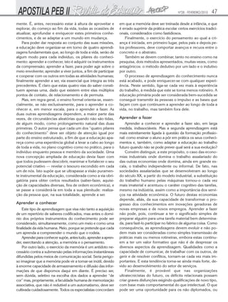 Nº28 - FEVEREIRO/2010

mente. É, antes, necessário estar à altura de aproveitar e
explorar, do começo ao fim da vida, todas as ocasiões de
atualizar, aprofundar e enriquecer estes primeiros conhecimentos, e de se adaptar a um mundo em mudança.
Para poder dar resposta ao conjunto das suas missões,
a educação deve organizar-se em torno de quatro aprendizagens fundamentais que, ao longo de toda a vida, serão de
algum modo para cada indivíduo, os pilares do conhecimento: aprender a conhecer, isto é adquirir os instrumentos
da compreensão; aprender a fazer, para poder agir sobre o
meio envolvente; aprender a viver juntos, a fim de participar
e cooperar com os outros em todas as atividades humanas;
finalmente aprender a ser, via essencial que integra as três
precedentes. É claro que estas quatro vias do saber constituem apenas uma, dado que existem entre elas múltiplos
pontos de contato, de relacionamento e de permuta.
Mas, em regra geral, o ensino formal orienta-se, essencialmente, se não exclusivamente, para o aprender a conhecer e, em menor escala, para o aprender a fazer. As
duas outras aprendizagens dependem, a maior parte das
vezes, de circunstâncias aleatórias quando não são tidas,
de algum modo, como prolongamento natural das duas
primeiras. O autor pensa que cada um dos “quatro pilares
do conhecimento” deve ser objeto de atenção igual por
parte do ensino estruturado, a fim de que a educação apareça como uma experiência global a levar a cabo ao longo
de toda a vida, no plano cognitivo como no prático, para o
indivíduo enquanto pessoa e membro da sociedade. Uma
nova concepção ampliada de educação devia fazer com
que todos pudessem descobrir, reanimar e fortalecer o seu
potencial criativo — revelar o tesouro escondido em cada
um de nós. Isto supõe que se ultrapasse a visão puramente instrumental da educação, considerada como a via obrigatória para obter certos resultados (saber-fazer, aquisição de capacidades diversas, fins de ordem econômica), e
se passe a considerá-la em toda a sua plenitude: realização da pessoa que, na sua totalidade, aprende a ser.

Aprender a conhecer
Este tipo de aprendizagem que visa não tanto a aquisição
de um repertório de saberes codificados, mas antes o domínio dos próprios instrumentos do conhecimento pode ser
considerado, simultaneamente, como um meio e como uma
finalidade da vida humana. Meio, porque se pretende que cada
um aprenda a compreender o mundo que o rodeia.
Aprender para conhecer supõe, antes tudo, aprender a aprender, exercitando a atenção, a memória e o pensamento.
Por outro lado, o exercício da memória é um antídoto necessário contra a submersão pelas informações instantâneas
difundidas pelos meios de comunicação social. Seria perigoso imaginar que a memória pode vir a tornar-se inútil, devido
à enorme capacidade de armazenamento e difusão das informações de que dispomos daqui em diante. É preciso ser,
sem dúvida, seletivo na escolha dos dados a aprender “de
cor” mas, propriamente, a faculdade humana de memorização
associativa, que não é redutível a um automatismo, deve ser
cultivada cuidadosamente. Todos os especialistas concordam

47

em que a memória deve ser treinada desde a infância, e que
é errado suprimir da prática escolar certos exercícios tradicionais, considerados como fastidiosos.
Finalmente, o exercício do pensamento ao qual a criança é iniciada, em primeiro lugar, pelos pais e depois pelos professores, deve comportar avanços e recuos entre o
concreto e o abstrato.
Também se devem combinar, tanto no ensino como na
pesquisa, dois métodos apresentados, muitas vezes, como
antagônicos: o método dedutivo por um lado e o indutivo
por outro.
O processo de aprendizagem do conhecimento nunca
está acabado, e pode enriquecer-se com qualquer experiência. Neste sentido, liga-se cada vez mais à experiência
do trabalho, à medida que este se torna menos rotineiro. A
educação primária pode ser considerada bem-sucedida se
conseguir transmitir às pessoas o impulso e as bases que
façam com que continuem a aprender ao longo de toda a
vida, no trabalho, mas também fora dele.

Aprender a fazer
Aprender a conhecer e aprender a fazer são, em larga
medida, indissociáveis. Mas a segunda aprendizagem está
mais estreitamente ligada à questão da formação profissional: como ensinar o aluno a pôr em prática os seus conhecimentos e, também, como adaptar a educação ao trabalho
futuro quando não se pode prever qual será a sua evolução?
Convém distinguir, a este propósito, o caso das economias industriais onde domina o trabalho assalariado do
das outras economias onde domina, ainda em grande escala, o trabalho independente ou informal. De fato, nas
sociedades assalariadas que se desenvolveram ao longo
do século XX, a partir do modelo industrial, a substituição
do trabalho humano pelas máquinas tornou-o cada vez
mais imaterial e acentuou o caráter cognitivo das tarefas,
mesmo na indústria, assim como a importância dos serviços na atividade econômica. O futuro destas economias
depende, aliás, da sua capacidade de transformar o progresso dos conhecimentos em inovações geradoras de
novas empresas e de novos empregos. Aprender a fazer
não pode, pois, continuar a ter o significado simples de
preparar alguém para uma tarefa material bem determinada, para fazê-lo participar no fabrico de alguma coisa. Como
consequência, as aprendizagens devem evoluir e não podem mais ser consideradas como simples transmissão de
práticas mais ou menos rotineiras, embora estas continuem a ter um valor formativo que não é de desprezar os
diversos aspectos da aprendizagem. Qualidades como a
capacidade de comunicar, de trabalhar com os outros, de
gerir e de resolver conflitos, tornam-se cada vez mais importantes. E esta tendência torna-se ainda mais forte, devido ao desenvolvimento do setor de serviços.
Finalmente, é provável que nas organizações
ultratecnicistas do futuro, os déficits relacionais possam
criar graves disfunções exigindo qualificações de novo tipo,
com base mais comportamental do que intelectual. O que
pode ser uma oportunidade para os não diplomados, ou

 