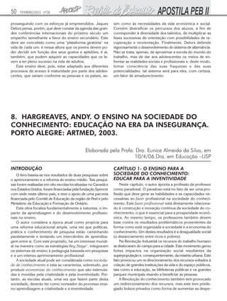 50

FEVEREIRO/2010 - Nº28

prosseguindo com os esforços já empreendidos. Jaques
Delors pensa, porém, que deve constar da agenda das grandes conferências internacionais do próximo século um
empenho semelhante a favor do ensino secundário. Este
deve ser concebido como uma “plataforma giratória” na
vida de cada um: é nessa altura que os jovens devem poder decidir em função dos seus gostos e aptidões; é aí,
também, que podem adquirir as capacidades que os levem a ter pleno sucesso na vida de adultos.
Este ensino deve, pois, estar adaptado aos diferentes
processos de acesso à maturidade por parte dos adolescentes, que variam conforme as pessoas e os países, as-

sim como às necessidades da vida econômica e social.
Convém diversificar os percursos dos alunos, a fim de
corresponder à diversidade dos talentos, de multiplicar as
fases sucessivas de orientação com possibilidades de recuperação e reorientação. Finalmente, Delors defende
vigorosamente o desenvolvimento do sistema de alternância.
Não se trata, apenas, de aproximar a escola do mundo do
trabalho, mas de dar aos adolescentes os meios de enfrentar as realidades sociais e profissionais e, deste modo,
tomar consciência das suas fraquezas e das suas
potencialidades: tal sistema será para eles, com certeza,
um fator de amadurecimento.

8. HARGREAVES, ANDY. O ENSINO NA SOCIEDADE DO
CONHECIMENTO: EDUCAÇÃO NA ERA DA INSEGURANÇA.
PORTO ALEGRE: ARTMED, 2003.
Elaborada pela Profa. Dra. Eunice Almeida da Silva, em
10/4/06.Dra. em Educação –USP
INTRODUÇÃO
O livro baseia-se nos resultados de duas pesquisas sobre
o aprimoramento e a reforma do ensino médio. Tais pesquisas foram realizadas em oito escolas localizadas no Canadá e
nos Estados Unidos, foram financiadas pela fundação Spencer
com sede neste último país, e teve o apoio de uma parceria
financiada pelo Comitê de Educação da região de Peel e pelo
Ministério da Educação e Formação de Ontário.
Esta obra focaliza fundamentalmente a natureza, o impacto da aprendizagem e do desenvolvimento profissionais no ensino.
O autor considera a época atual como propícia para
uma reforma educacional ampla, uma vez que políticas,
prática e conhecimento de pesquisa estão caminhando
paralelamente e tentando um intercâmbio de aprendizagem entre si. Com este propósito, há um interesse mundial na maneira como as estratégias Key Stage1, integraram
os sistemas de ensino à pedagogia baseada em pesquisas
e a um intenso aprimoramento profissional.
A sociedade atual pode ser considerada como sociedade de conhecimento e esta se caracteriza, sobretudo, por
produzir economias do conhecimento que são estimuladas e movidas pela criatividade e pela inventividade. Portanto, as escolas atuais, uma vez que fazem parte desta
sociedade, deverão ter como norteador do processo ensino-aprendizagem a criatividade e a inventividade.

CAPÍTULO 1- O ENSINO PARA A
SOCIEDADE DO CONHECIMENTO:
EDUCAR PARA A INVENTIVIDADE
Neste capítulo, o autor aponta a profissão de professor
como paradoxal. O paradoxo está no fato de ser uma profissão que deve gerar as habilidades e as capacidades necessárias ao fazer profissional na sociedade do conhecimento. Este fazer profissional está diretamente relacionado à construção e inovação contínua da sociedade do conhecimento, o que é essencial para a prosperidade econômica. Ao mesmo tempo, os professores também devem
lutar contra os resultados problemáticos provenientes da
forma como está organizada a sociedade e a economia do
conhecimento. Um destes resultados é a desigualdade social
(o distanciamento entre ricos e pobres).
Na Revolução Industrial os recursos do trabalho humano
se deslocaram do campo para a cidade. Este movimento gerou
fortes impactos na organização social resultantes da
superpopulação e, consequentemente, da miséria urbana. Este
fato provocou um re-direcionamento dos recursos voltados à
criação de grandes instituições da vida e do espaço públicos,
tais como a educação, as bibliotecas públicas e os grandes
parques municipais visando a beneficiar as pessoas.
A Revolução do conhecimento também tem provocado
um redirecionamento dos recursos, mas este tem privilegiado bolsos privados como forma de aumentar as despe-

 