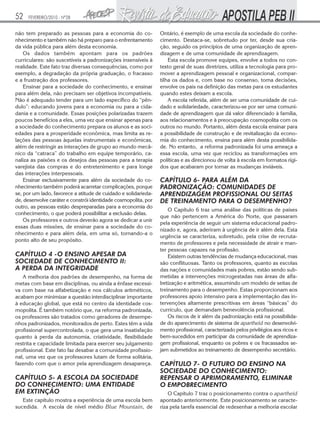52

FEVEREIRO/2010 - Nº28

não tem preparado as pessoas para a economia do conhecimento e também não há preparo para o enfrentamento
da vida pública para além desta economia.
Os dados também apontam para os padrões
curriculares: são suscetíveis a padronizações insensíveis à
realidade. Este fato traz diversas consequências, como por
exemplo, a degradação da própria graduação, o fracasso
e a frustração dos professores.
Ensinar para a sociedade do conhecimento, e ensinar
para além dela, não precisam ser objetivos incompatíveis.
Não é adequado tender para um lado específico do “pêndulo”: educando jovens para a economia ou para a cidadania e a comunidade. Essas posições polarizadas trazem
poucos benefícios a eles, uma vez que ensinar apenas para
a sociedade do conhecimento prepara os alunos e as sociedades para a prosperidade econômica, mas limita as relações das pessoas àquelas instrumentais e econômicas,
além de restringir as interações de grupo ao mundo mecânico da “catraca” do trabalho em equipe temporário, canaliza as paixões e os desejos das pessoas para a terapia
varejista das compras e do entretenimento e para longe
das interações interpessoais.
Ensinar exclusivamente para além da sociedade do conhecimento também poderá acarretar complicações, porque
se, por um lado, favorece a atitude de cuidado e solidariedade, desenvolve caráter e constrói identidade cosmopolita, por
outro, as pessoas estão despreparadas para a economia do
conhecimento, o que poderá possibilitar a exclusão delas.
Os professores e outros deverão agora se dedicar a unir
essas duas missões, de ensinar para a sociedade do conhecimento e para além dela, em uma só, tornando-a o
ponto alto de seu propósito.

CAPÍTULO 4 -O ENSINO APESAR DA
SOCIEDADE DE CONHECIMENTO II:
A PERDA DA INTEGRIDADE
A melhoria dos padrões de desempenho, na forma de
metas com base em disciplinas, ou ainda a ênfase excessiva com base na alfabetização e nos cálculos aritméticos,
acabam por minimizar a questão interdisciplinar importante
à educação global, que está no centro da identidade cosmopolita. É também notório que, na reforma padronizada,
os professores são tratados como geradores de desempenhos padronizados, monitorados de perto. Estes têm a vida
profissional supercontrolada, o que gera uma insatisfação
quanto à perda da autonomia, criatividade, flexibilidade
restrita e capacidade limitada para exercer seu julgamento
profissional. Este fato faz desabar a comunidade profissional, uma vez que os professores lutam de forma solitária,
fazendo com que o amor pela aprendizagem desapareça.

CAPÍTULO 5- A ESCOLA DA SOCIEDADE
DO CONHECIMENTO: UMA ENTIDADE
EM EXTINÇÃO
Este capítulo mostra a experiência de uma escola bem
sucedida. A escola de nível médio Blue Mountain, de

Ontário, é exemplo de uma escola da sociedade do conhecimento. Destaca-se, sobretudo por ter, desde sua criação, seguido os princípios de uma organização de aprendizagem e de uma comunidade de aprendizagem.
Esta escola promove equipes, envolve a todos no contexto geral de suas diretrizes, utiliza a tecnologia para promover a aprendizagem pessoal e organizacional, compartilha os dados e, com base no consenso, toma decisões,
envolve os pais na definição das metas para os estudantes
quando estes deixam a escola.
A escola referida, além de ser uma comunidade de cuidado e solidariedade, caracterizou-se por ser uma comunidade de aprendizagem que dá valor diferenciado à família,
aos relacionamentos e à preocupação cosmopolita com os
outros no mundo. Portanto, além desta escola ensinar para
a possibilidade de construção e de revitalização da economia do conhecimento, ensina para além desta possibilidade. No entanto, a reforma padronizada foi uma ameaça a
essa escola, uma vez que reciclou as transformações em
políticas e as direcionou de volta à escola em formatos rígidos que acabaram por tornar as mudanças inviáveis.

CAPÍTULO 6- PARA ALÉM DA
PADRONIZAÇÃO: COMUNIDADES DE
APRENDIZAGEM PROFISSIONAL OU SEITAS
DE TREINAMENTO PARA O DESEMPENHO?
O Capítulo 6 traz uma análise das políticas de países
que não pertencem a América do Norte, que passaram
pela experiência de seguir um sistema educacional padronizado e, agora, aderiram à urgência de ir além dela. Esta
urgência se caracteriza, sobretudo, pela crise de recrutamento de professores e pela necessidade de atrair e manter pessoas capazes na profissão.
Existem outras tendências de mudança educacional, mas
são conflituosas. Tanto os professores, quanto as escolas
das nações e comunidades mais pobres, estão sendo submetidas a intervenções microgestadas nas áreas de alfabetização e aritmética, assumindo um modelo de seitas de
treinamento para o desempenho. Estas proporcionam aos
professores apoio intensivo para a implementação das intervenções altamente prescritivas em áreas “básicas” do
currículo, que demandam benevolência profissional.
Os riscos de ir além da padronização está na possibilidade do aparecimento de sistema de apartheid no desenvolvimento profissional, caracterizado pelos privilégios aos ricos e
bem-sucedidos em participar da comunidade de aprendizagem profissional, enquanto os pobres e os fracassados sejam submetidos ao treinamento de desempenho secretário.

CAPÍTULO 7- O FUTURO DO ENSINO NA
SOCIEDADE DO CONHECIMENTO:
REPENSAR O APRIMORAMENTO, ELIMINAR
O EMPOBRECIMENTO
O Capítulo 7 traz o posicionamento contra o apartheid
apontado anteriormente. Este posicionamento se caracteriza pela tarefa essencial de redesenhar a melhoria escolar

 