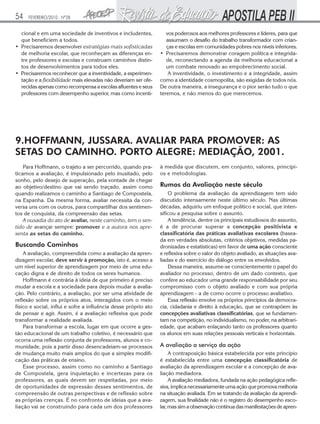 54

FEVEREIRO/2010 - Nº28

cional e em uma sociedade de inventivos e includentes,
que beneficiem a todos.
• Precisaremos desenvolver estratégias mais sofisticadas
de melhoria escolar, que reconheçam as diferenças entre professores e escolas e construam caminhos distintos de desenvolvimentos para todos eles.
• Precisaremos reconhecer que a inventividade, a experimentação e a flexibilidade mais elevadas não deveriam ser oferecidas apenas como recompensa a escolas afluentes e seus
professores com desempenho superior, mas como incenti-

vos poderosos aos melhores professores e líderes, para que
assumam o desafio do trabalho transformador com crianças e escolas em comunidades pobres nos níveis inferiores.
• Precisaremos demonstrar coragem política e integridade, reconectando a agenda da melhoria educacional a
um combate renovado ao empobrecimento social.
A inventividade, o investimento e a integridade, assim
como a identidade cosmopolita, são exigidas de todos nós.
De outra maneira, a insegurança e o pior serão tudo o que
teremos, e não menos do que merecemos.

9.HOFFMANN, JUSSARA. AVALIAR PARA PROMOVER: AS
SETAS DO CAMINHO. PORTO ALEGRE: MEDIAÇÃO, 2001.
Para Hoffmann, o trajeto a ser percorrido, quando praticamos a avaliação, é impulsionado pelo inusitado, pelo
sonho, pelo desejo de superação, pela vontade de chegar
ao objetivo/destino que vai sendo traçado, assim como
quando realizamos o caminho a Santiago de Compostela,
na Espanha. Da mesma forma, avaliar necessita da conversa uns com os outros, para compartilhar dos sentimentos de conquista, da compreensão das setas.
A ousadia do ato de avaliar, neste caminho, tem o sentido de avançar sempre: promover e a autora nos apresenta as setas do caminho.

Buscando Caminhos
A avaliação, compreendida como a avaliação da aprendizagem escolar, deve servir à promoção, isto é, acesso a
um nível superior de aprendizagem por meio de uma educação digna e de direito de todos os seres humanos.
Hoffmann é contrária à ideia de que primeiro é preciso
mudar a escola e a sociedade para depois mudar a avaliação. Pelo contrário, a avaliação, por ser uma atividade de
reflexão sobre os próprios atos, interagidos com o meio
físico e social, influi e sofre a influência desse próprio ato
de pensar e agir. Assim, é a avaliação reflexiva que pode
transformar a realidade avaliada.
Para transformar a escola, lugar em que ocorre a gestão educacional de um trabalho coletivo, é necessário que
ocorra uma reflexão conjunta de professores, alunos e comunidade, pois a partir disso desencadeiam-se processos
de mudança muito mais amplos do que a simples modificação das práticas de ensino.
Esse processo, assim como no caminho a Santiago
de Compostela, gera inquietação e incertezas para os
professores, as quais devem ser respeitadas, por meio
de oportunidades de expressão desses sentimentos, de
compreensão de outras perspectivas e de reflexão sobre
as próprias crenças. É no confronto de ideias que a avaliação vai se construindo para cada um dos professores

à medida que discutem, em conjunto, valores, princípios e metodologias.

Rumos da Avaliação neste século
O problema da avaliação da aprendizagem tem sido
discutido intensamente neste último século. Nas últimas
décadas, adquiriu um enfoque político e social, que intensificou a pesquisa sobre o assunto.
A tendência, dentre os principais estudiosos do assunto,
é a de procurar superar a concepção positivista e
classificatória das práticas avaliativas escolares (baseada em verdades absolutas, critérios objetivos, medidas padronizadas e estatísticas) em favor de uma ação consciente
e reflexiva sobre o valor do objeto avaliado, as situações avaliadas e do exercício do diálogo entre os envolvidos.
Dessa maneira, assume-se conscientemente o papel do
avaliador no processo, dentro de um dado contexto, que
confere ao educador uma grande responsabilidade por seu
compromisso com o objeto avaliado e com sua própria
aprendizagem - a de como ocorre o processo avaliativo.
Essa reflexão envolve os próprios princípios da democracia, cidadania e direito à educação, que se contrapõem às
concepções avaliativas classificatórias, que se fundamentam na competição, no individualismo, no poder, na arbitrariedade, que acabam enlaçando tanto os professores quanto
os alunos em suas relações pessoais verticais e horizontais.

A avaliação a serviço da ação
A contraposição básica estabelecida por este princípio
é estabelecida entre uma concepção classificatória de
avaliação da aprendizagem escolar e a concepção de avaliação mediadora.
A avaliação mediadora, fundada na ação pedagógica reflexiva, implica necessariamente uma ação que promova melhoria
na situação avaliada. Em se tratando da avaliação da aprendizagem, sua finalidade não é o registro do desempenho escolar, mas sim a observação contínua das manifestações de apren-

 