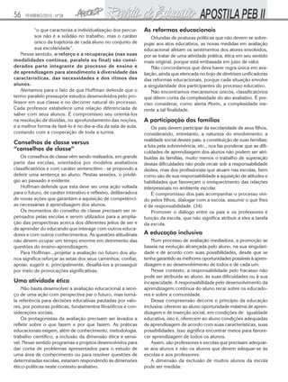 56

FEVEREIRO/2010 - Nº28

“o que caracteriza a individualização dos percursos não é a solidão no trabalho, mas o caráter
único da trajetória de cada aluno no conjunto de
sua escolaridade”.
Nesse sentido, o reforço e a recuperação (nas suas
modalidades contínua, paralela ou final) são considerados parte integrante do processo de ensino e
de aprendizagem para atendimento à diversidade das
características, das necessidades e dos ritmos dos
alunos.
Alertamos para o fato de que Hoffman defende que o
termo paralelo pressupõe estudos desenvolvidos pelo professor em sua classe e no decorrer natural do processo.
Cada professor estabelece uma relação diferenciada de
saber com seus alunos. É compromisso seu orientá-los
na resolução de dúvidas, no aprofundamento das noções,
e a melhor forma de fazê-lo é no dia-a-dia da sala de aula,
contando com a cooperação de toda a turma.

Conselhos de classe versus
“conselhos de classe”
Os conselhos de classe vêm sendo realizados, em grande
parte das escolas, orientados por modelos avaliativos
classificatórios e com caráter sentencitivo - se propondo a
deferir uma sentença ao aluno. Nestas sessões, o privilégio ao passado é evidente.
Hoffman defende que esta deve ser uma ação voltada
para o futuro, de caráter interativo e reflexivo, deliberadora
de novas ações que garantam a aquisição de competências necessárias à aprendizagem dos alunos.
Os momentos do conselho de classe precisam ser repensados pelas escolas e serem utilizados para a ampliação das perspectivas acerca dos diferentes jeitos de ser e
de aprender do educando que interage com outros educadores e com outros conhecimentos. As questões atitudinais
não devem ocupar um tempo enorme em detrimento das
questões do ensino-aprendizagem.
Para Hoffman...projetar a avaliação no futuro dos alunos significa reforçar as setas dos seus caminhos: confiar,
apoiar, sugerir e, principalmente, desafiá-los a prosseguir
por meio de provocações significativas.

Uma atividade ética
Não basta desenvolver a avaliação educacional a serviço de uma ação com perspectiva par o futuro, mas tornála referência para decisões educativas pautadas por valores, por posturas políticas, fundamentos filosóficos e considerações sociais.
Os protagonistas da avaliação precisam ser levados a
refletir sobre o que fazem e por que fazem. As práticas
educacionais exigem, além de conhecimento, metodologia,
trabalho científico, a inclusão da dimensão ética e sensível. Nesse sentido programas e projetos desenvolvidos para
dar conta de problemas apresentados para o estudo de
uma área de conhecimento ou para resolver questões de
determinadas escolas, estariam respondendo às dimensões
ético-políticas neste contexto avaliativo.

As reformas educacionais
Oriundas de posturas políticas que não devem se sobrepujar aos atos educativos, as novas medidas em avaliação
educacional afetam os sentimentos dos atores envolvidos,
por se tratar de uma atividade prática, ética em seu sentido
mais original, porque está embasada em juízo de valor.
Não concordamos que deva haver regra única em avaliação, ainda que elencada no bojo de diretrizes unificadoras
das reformas educacionais, porque cada situação envolve
a singularidade dos participantes do processo educativo.
Não encontramos mecanismos únicos, classificatórios
que dêem conta da complexidade do ato avaliativo. É preciso considerar, como alerta Morin, a complexidade inerente a tal finalidade.

A participação das famílias
Os pais devem participar da escolaridade de seus filhos,
considerando, entretanto, a natureza do envolvimento; a
realidade social destes pais; a constituição de suas famílias;
a luta pela sobrevivência, etc., nos faz ponderar que as dificuldades de aprendizagem dos alunos não podem ser atribuídas às famílias, muito menos o trabalho de superação
destas dificuldades não pode recair sob a responsabilidade
destes, mas dos profissionais que atuam nas escolas, bem
como são de sua responsabilidade a aquisição de atitudes e
habilidades que favoreçam o enriquecimento das relações
interpessoais no ambiente escolar.
É compromisso dos pais acompanhar o processo vivido pelos filhos, dialogar com a escola, assumir o que lhes
é de responsabilidade. (34)
Promover o diálogo entre os pais e os professores é
função da escola, que não significa atribuir a eles a tarefa
da escola.

A educação inclusiva
Num processo de avaliação mediadora, a promoção se
baseia na evolução alcançada pelo aluno, na sua singularidade e de acordo com suas possibilidades, desde que se
tenha garantido as melhores oportunidades possíveis à aprendizagem e ao desenvolvimento de todos e de cada um.
Nesse contexto, a responsabilidade pelo fracasso não
pode ser atribuída ao aluno, às suas dificuldades ou à sua
incapacidade. A responsabilidade pelo desenvolvimento da
aprendizagem contínua do aluno recai sobre os educadores e sobre a comunidade.
Dessa compreensão decorre o princípio da educação
inclusiva: oferecer ao aluno oportunidade máxima de aprendizagem e de inserção social, em condições de igualdade
educativa, isto é, oferecem ao aluno condições adequadas
de aprendizagem de acordo com suas características, suas
possibilidades. Isso significa encontrar meios para favorecer aprendizagem de todos os alunos.
Assim, são professores e escolas que precisam adequarse aos alunos e não os alunos que devem adequar-se às
escolas e aos professores.
A dimensão da exclusão de muitos alunos da escola
pode ser medida:

 