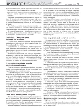 Nº28 - FEVEREIRO/2010

57

• pela constatação das práticas reprovativas baseadas em
parâmetros de maturidade e de normalidade;
• pela ocorrência dos encaminhamentos de alunos para
classes e escolas especiais por erros na avaliação pedagógica.
A inclusão nas classes regulares de alunos que necessitam de atendimento especializado, sem que haja a preparação do professor no desempenho de seu papel, priva
os alunos com necessidades especiais de uma escolaridade digna.
Para Hoffman, um sério compromisso irá mobilizar a escola brasileira deste século: formar e qualificar profissionais
conscientes de sua responsabilidade ética frente à inclusão.
Se incluir é fundamental e singular,como no caminho
de Santiago, é necessário valorizar cada passo do processo, sem pressa, vivendo cada dia o inusitado.

todas as dimensões do processo por meio de uma investigação séria sobre as características próprias dos aprendizes; conhecer para promover e não para julgar e classificar; convicção de que as incertezas são parte da educação
porque esta é fruto de relações humanas, fundamentalmente qualitativas.
Outro problema passa a se constituir aqui, quando não
se compreende que o processo de aquisição de conhecimentos é não-linear e infinito, além de impossível de se
determinar a priori: a questão dos conteúdos acadêmicos e do tempo. Sobre isso, a autora afirma que uma
pedagogia diferenciada pode se desenvolver na experiência coletiva da sala de aula, desde que haja a clareza de
que o aluno aprende na relação com os outros,
interativamente, mas aprende ao seu tempo e de forma
única e singular.

Capítulo 2 - Outra concepção
de tempo em avaliação

Todo o aprendiz está sempre a caminho

O tempo é um tema recorrente nas discussões sobre
avaliação, principalmente nas séries finais do Ensino Fundamental e do Ensino Médio.
Os professores do Ensino Médio, premidos pelo vestibular, desaguam os conteúdos que têm que dar conta, no
afã de estarem sempre concluindo caminhos que, na verdade, são inconclusos.
A trajetória a ser percorrida pela avaliação requer diálogo, abertura e interação, não havendo como delimitar tempos fixos. Na última década, as trajetórias da avaliação se
propõem a respeitar os tempos e percursos individuais de
formação, no sistema de ensino e na sala de aula.

O aprendiz determina o próprio
tempo da aprendizagem
É preciso conhecer o aluno enquanto aprendiz, enquanto
pessoa, membro de uma família, de uma comunidade, com
o qual interage ativa e continuamente.
O aprendiz é sujeito de sua história. É preciso respeitar
seu tempo de aprender e de ser, o que implica desagregarse do tempo determinado para aprender dado conteúdo.
Tendo oportunidade de confrontar suas ideias com as
dos colegas, ou em textos, vivendo situações problema, o
aluno irá progressivamente compreender e evoluir
conceitualmente. Desta forma, o ensino não está centrado
no professor, nas aulas frontais, pois cada participante
do processo pode colaborar com a aprendizagem dos outros. Sendo assim, o tempo é determinado pelo aprendiz e
o conteúdo pode ser proposto e explorado de diversas formas, tanto pelo professor, como pela turma.

Cada passo é uma grande conquista
A autora oferece sugestões e exemplos de oportunidades de aprendizagem que podem ser oferecidas, mesmo
em condições limitantes (classes superlotadas, escassez
de materiais e outras situações apontadas por muitos como
justificativa para a má qualidade do ensino).
Avaliação mediadora significa: busca de significado para

Constatamos, no caminho, que há um conjunto de variações de respostas dos alunos de todo os níveis de ensino. Esta variabilidade de manifestações nos aponta que
muitas tentativas de acerto são feitas por meio de ensaios
e erros. Essas estratégias são desenhadas por meio de
respostas que chamamos de erro, são comuns e o professor precisa compreender que trata-se de:
• uma resposta incorreta, mas indicadora de progresso, de avanço em relação a uma fase anterior do aprendizado, dizendo muito sobre “qualidade”.
É preciso reconhecer que nas práticas atuais, a padronização dos percursos incorre em sérios prejuízos para os
alunos, porque:
• Notas e conceitos são superficiais e genéricos em relação à qualidade das tarefas e manifestação dos alunos.
• Notas e conceitos classificatórios padronizam o que
é diferente, despersonalizando as dificuldades de avanços
de cada aluno.
• Superficializam e adulteram a visão da progressão das
aprendizagens e do seu conjunto tanto em uma única tarefa, quanto
em um ano letivo, pelo caráter somativo que anula o processo.
• Baseiam-se, arbitrariamente, em certos e errados absolutos, negando a relativização desses parâmetros em
diferentes condições de aprendizagem.
• Produzem a ficção de um ensino homogêneo pela impossibilidade de acompanhar a heterogeneidade do grupo.
• Reforçam o valor mercadológico das aprendizagens
e das relações de autoritarismo em sala de aula.
• Privilegiam a classificação e a competição em detrimento da aprendizagem.
• Entravam o diálogo entre os professores, entre professores e alunos e da escola com os pais, em termos de
avaliação, pela superficialidade do acompanhamento.

Qualidade significa intensidade, profundidade,
criação, perfeição.
Como tal, sua magnitude não pode ser medida em “escalas métricas” ou por recursos de “conversão entre sistema de mensuração”.

 