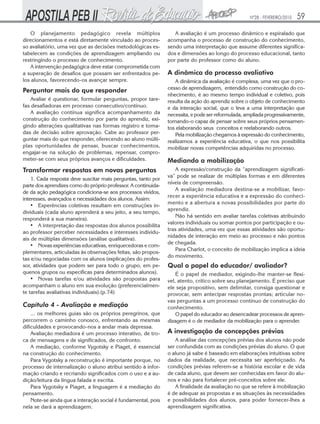 Nº28 - FEVEREIRO/2010

O planejamento pedagógico revela múltiplos
direcionamentos e está diretamente vinculado ao processo avaliatório, uma vez que as decisões metodológicas estabelecem as condições de aprendizagem ampliando ou
restringindo o processo de conhecimento.
A intervenção pedagógica deve estar comprometida com
a superação de desafios que possam ser enfrentados pelos alunos, favorecendo-os avançar sempre.

Perguntar mais do que responder
Avaliar é questionar, formular perguntas, propor tarefas desafiadoras em processo consecutivo/contínuo.
A avaliação contínua significa acompanhamento da
construção do conhecimento por parte do aprendiz, exigindo alterações qualitativas nas formas registro e tomadas de decisão sobre aprovação. Cabe ao professor perguntar mais do que responder, oferecendo ao aluno múltiplas oportunidades de pensar, buscar conhecimentos,
engajar-se na solução de problemas, repensar, comprometer-se com seus próprios avanços e dificuldades.

Transformar respostas em novas perguntas
1. Cada resposta deve suscitar mais perguntas, tanto por
parte dos aprendizes como do próprio professor. A continuidade da ação pedagógica condiciona-se aos processos vividos,
interesses, avançados e necessidades dos alunos. Assim:
• Experências coletivas resultam em construções individuais (cada aluno aprenderá a seu jeito, a seu tempo,
responderá a sua maneira).
• A interpretação das respostas dos alunos possibilita
ao professor perceber necessidades e interesses individuais de múltiplas dimensões (análise qualitativa).
• Novas experiências educativas, enriquecedoras e complementares, articuladas às observações feitas, são propostas e/ou negociadas com os alunos (explicações do professor, atividades que podem ser para todo o grupo, em pequenos grupos ou específicas para determinados alunos).
• Novas tarefas e/ou atividades são propostas para
acompanham o aluno em sua evolução (preferencialmente tarefas avaliativas individuais).(p.74)

Capítulo 4 - Avaliação e mediação
... os melhores guias são os próprios peregrinos, que
percorrem o caminho conosco, enfrentando as mesmas
dificuldades e provocando-nos a andar mais depressa.
Avaliação mediadora é um processo interativo, de troca de mensagens e de significados, de confronto.
A mediação, conforme Vygotsky e Piaget, é essencial
na construção do conhecimento.
Para Vygotsky a reconstrução é importante porque, no
processo de internalização o aluno atribui sentido à informação criando e recriando significados com o uso e a audição/leitura da língua falada e escrita.
Para Vygotsky e Piaget, a linguagem é a mediação do
pensamento.
Note-se ainda que a interação social é fundamental, pois
nela se dará a aprendizagem.

59

A avaliação é um processo dinâmico e espiralado que
acompanha o processo de construção do conhecimento,
sendo uma interpretação que assume diferentes significados e dimensões ao longo do processo educacional, tanto
por parte do professor como do aluno.

A dinâmica do processo avaliativo
A dinâmica da avaliação é complexa, uma vez que o processo de aprendizagem, entendido como construção do conhecimento, é ao mesmo tempo individual e coletivo, pois
resulta da ação do aprendiz sobre o objeto de conhecimento
e da interação social, que o leva a uma interpretação que
necessita, e pode ser reformulada, ampliada progressivamente,
tornando-o capaz de pensar sobre seus próprios pensamentos elaborando seus conceitos e reelaborando outros.
Pela mobilização chegamos à expressão do conhecimento,
realizamos a experiência educativa, o que nos possibilita
mobilizar novas competências adquiridas no processo.

Mediando a mobilização
A expressão/construção da “aprendizagem significativa” pode se realizar de múltiplas formas e em diferentes
níveis de compreensão.
A avaliação mediadora destina-se a mobilizar, favorecer a experiência educativa e a expressão do conhecimento e a abertura a novas possibilidades por parte do
aprendiz.
Não há sentido em avaliar tarefas coletivas atribuindo
valores individuais ou somar pontos por participação e outras atividades, uma vez que essas atividades são oportunidades de interação em meio ao processo e não pontos
de chegada.
Para Charlot, o conceito de mobilização implica a ideia
do movimento.

Qual o papel do educador/ avaliador?
É o papel de mediador, exigindo-lhe manter-se flexível, atento, crítico sobre seu planejamento. É preciso que
ele seja propositivo, sem delimitar, consiga questionar e
provocar, sem antecipar respostas prontas; articular novas perguntas a um processo contínuo de construção do
conhecimento.
O papel do educador ao desencadear processos de aprendizagem é o de mediador da mobilização para o aprender.

A investigação de concepções prévias
A análise das concepções prévias dos alunos não pode
ser confundida com as condições prévias do aluno. O que
o aluno já sabe é baseado em elaborações intuitivas sobre
dados da realidade, que necessita ser aperfeiçoado. As
condições prévias referem-se a história escolar e de vida
de cada aluno, que devem ser conhecidas em favor do alunos e não para fortalecer pré-conceitos sobre ele.
A finalidade da avaliação no que se refere à mobilização
é de adequar as propostas e as situações às necessidades
e possibilidades dos alunos, para poder fornecer-lhes a
aprendizagem significativa.

 
