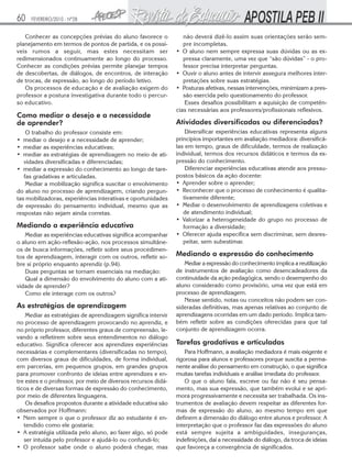 60

FEVEREIRO/2010 - Nº28

Conhecer as concepções prévias do aluno favorece o
planejamento em termos de pontos de partida, e os possíveis rumos a seguir, mas estes necessitam ser
redimensionados continuamente ao longo do processo.
Conhecer as condições prévias permite planejar tempos
de descobertas, de diálogos, de encontros, de interação
de trocas, de expressão, ao longo do período letivo.
Os processos de educação e de avaliação exigem do
professor a postura investigativa durante todo o percurso educativo.

Como mediar o desejo e a necessidade
de aprender?
O trabalho do professor consiste em:
• mediar o desejo e a necessidade de aprender;
• mediar as experiências educativas;
• mediar as estratégias de aprendizagem no meio de atividades diversificadas e diferenciadas;
• mediar a expressão do conhecimento ao longo de tarefas gradativas e articuladas.
Mediar a mobilização significa suscitar o envolvimento
do aluno no processo de aprendizagem, criando perguntas mobilizadoras, experiências interativas e oportunidades
de expressão do pensamento individual, mesmo que as
respostas não sejam ainda corretas.

Mediando a experiência educativa
Mediar as experiências educativas significa acompanhar
o aluno em ação-reflexão-ação, nos processos simultâneos de busca informações, refletir sobre seus procedimentos de aprendizagem, interagir com os outros, refletir sobre si próprio enquanto aprendiz (p.94).
Duas perguntas se tornam essenciais na mediação:
Qual a dimensão do envolvimento do aluno com a atividade de aprender?
Como ele interage com os outros?

As estratégias de aprendizagem
Mediar as estratégias de aprendizagem significa intervir
no processo de aprendizagem provocando no aprendiz, e
no próprio professor, diferentes graus de compreensão, levando a refletirem sobre seus entendimentos no diálogo
educativo. Significa oferecer aos aprendizes experiências
necessárias e complementares (diversificadas no tempo),
com diversos graus de dificuldades, de forma individual,
em parcerias, em pequenos grupos, em grandes grupos
para promover confronto de ideias entre aprendizes e entre estes e o professor, por meio de diversos recursos didáticos e de diversas formas de expressão do conhecimento,
por meio de diferentes linguagens.
Os desafios propostos durante a atividade educativa são
observados por Hoffmann:
• Nem sempre o que o professor diz ao estudante é entendido como ele gostaria;
• A estratégia utilizada pelo aluno, ao fazer algo, só pode
ser intuída pelo professor e ajudá-lo ou confundi-lo;
• O professor sabe onde o aluno poderá chegar, mas

não deverá dizê-lo assim suas orientações serão sempre incompletas.
• O aluno nem sempre expressa suas dúvidas ou as expressa claramente, uma vez que “são dúvidas” - o professor precisa interpretar perguntas.
• Ouvir o aluno antes de intervir assegura melhores interpretações sobre suas estratégias.
• Posturas afetivas, nessas intervenções, minimizam a pressão exercida pelo questionamento do professor.
Esses desafios possibilitam a aquisição de competências necessárias aos professores/profissionais reflexivos.

Atividades diversificadas ou diferenciadas?
Diversificar experiências educativas representa alguns
princípios importantes em avaliação mediadora: diversificálas em tempo, graus de dificuldade, termos de realização
individual, termos dos recursos didáticos e termos da expressão do conhecimento.
Diferenciar experiências educativas atende aos pressupostos básicos da ação docente:
• Aprender sobre o aprender;
• Reconhecer que o processo de conhecimento é qualitativamente diferente;
• Mediar o desenvolvimento de aprendizagens coletivas e
de atendimento individual;
• Valorizar a heterogeneidade do grupo no processo de
formação a diversidade;
• Oferecer ajuda específica sem discriminar, sem desrespeitar, sem subestimar.

Mediando a expressão do conhecimento
Mediar a expressão do conhecimento implica a reutilização
de instrumentos de avaliação como desencadeadores da
continuidade da ação pedagógica, sendo o desempenho do
aluno considerado como provisório, uma vez que está em
processo de aprendizagem.
Nesse sentido, notas ou conceitos não podem ser consideradas definitivas, mas apenas relativas ao conjunto de
aprendizagens ocorridas em um dado período. Implica também refletir sobre as condições oferecidas para que tal
conjunto de aprendizagem ocorra.

Tarefas gradativas e articuladas
Para Hoffmann, a avaliação mediadora é mais exigente e
rigorosa para alunos e professores porque suscita a permanente análise do pensamento em construção, o que significa
muitas tarefas individuais e análise imediata do professor.
O que o aluno fala, escreve ou faz não é seu pensamento, mas sua expressão, que também evolui e se aprimora progressivamente e necessita ser trabalhada. Os instrumentos de avaliação devem respeitar as diferentes formas de expressão do aluno, ao mesmo tempo em que
definem a dimensão do diálogo entre alunos e professor. A
interpretação que o professor faz das expressões do aluno
está sempre sujeita a ambiguidades, inseguranças,
indefinições, daí a necessidade do diálogo, da troca de ideias
que favoreça a convergência de significados.

 