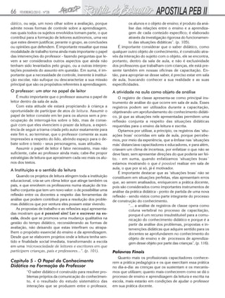 66

FEVEREIRO/2010 - Nº28

dático, ou seja, um novo olhar sobre a avaliação, porque
admite novas formas de controle sobre a aprendizagem,
nas quais todos os sujeitos envolvidos tomam parte, o que
contribui para a formação de leitores autônomos, uma vez
que estes devem justificar, perante o grupo, as conclusões
ou opiniões que defendem. É importante ressaltar que essa
modalidade de trabalho torna ainda mais importante o papel
das intervenções do professor - fazendo perguntas que levem a ser considerados outros aspectos que ainda não
tenham sido levantados pelo grupo, ou a outras interpretações possíveis do assunto em questão. Em suma, é importante que a necessidade de controle, inerente à instituição escolar, não sufoque ou descaracterize a sua missão
principal que são os propósitos referentes à aprendizagem.

os alunos e o objeto de ensino; é produto da análise das relações entre o ensino e a aprendizagem de cada conteúdo específico; é elaborado
através da investigação rigorosa do funcionamento das situações didáticas”. (p. 105).
É importante considerar que o saber didático, como
qualquer outro objeto de conhecimento, é construído através da interação do sujeito com o objeto, ele se encontra,
portanto, dentro da sala de aula, e não é exclusividade
dos professores que trabalham com crianças, ele está presente também em nossas oficinas de capacitação. Então, para apropriar-se desse saber, é preciso estar em sala
de aula, buscando conhecer a sua realidade e as suas
especificidades.

O professor: um ator no papel de leitor

A atividade na aula como objeto de análise

É muito importante que o professor assuma o papel de
leitor dentro da sala de aula.
Com esta atitude ele estará propiciando à criança a
oportunidade de participar de atos de leitura. Assumir o
papel de leitor consiste em ler para os alunos sem a preocupação de interrogá-los sobre o lido, mas de conseguir com que eles vivenciem o prazer da leitura, a experiência de seguir a trama criada pelo autor exatamente para
este fim e, ao terminar, que o professor comente as suas
impressões a respeito do lido, abrindo espaço para o debate sobre o texto - seus personagens, suas atitudes.
Assumir o papel de leitor é fator necessário, mas não
suficiente, cabe ao professor ainda mais; cabe-lhe propor
estratégias de leitura que aproximem cada vez mais os alunos dos textos.

O registro de classe apresenta-se como principal instrumento de análise do que ocorre em sala de aula. Esses
registros podem ser utilizados durante a capacitação,
objetivando um aprofundamento do conhecimento didático, já que as situações nele apresentadas permitem uma
reflexão conjunta a respeito das situações didáticas
requeridas para o ensino da leitura e escrita.
Optamos por utilizar, a princípio, os registros das ‘situações boas’ ocorridas em sala de aula, porque percebemos, por meio da experiência, que a ênfase nas ‘situações
más’ distanciava capacitadores e educadores, e para além,
criavam um clima de incerteza, por enfatizar o que não se
deve fazer, sem apresentar direções do que poderia ser feito; - em suma, quando enfatizamos ‘situações boas´
estamos mostrando o que é possível realizar em sala de
aula, o que por si só, já é motivador.
É importante destacar que as ‘situações boas’ não se
constituem em situações perfeitas, elas apresentam erros
que, ao serem analisados, enriquecem a prática docente,
pois são considerados como importantes instrumentos de
análise da prática didática - ponto de partida de uma nova
reflexão - sendo vistos como parte integrante do processo
de construção do conhecimento.
“... a análise de registros de classe opera como
coluna vertebral no processo de capacitação,
porque é um recurso insubstituível para a comunicação do conhecimento didático e porque é a
partir da análise dos problemas, propostas e intervenções didáticas que adquire sentido para os
docentes se aprofundarem no conhecimento do
objeto de ensino e de processos de aprendizagem desse objeto por parte das crianças”, (p. 116).

A Instituição e o sentido da leitura
Quando os projetos de leitura atingem toda a instituição
educacional, cria-se um clima leitor que atinge também os
pais, e que envolvem os professores numa stuação de trabalho conjunta que tem um novo valor: o de possibilitar uma
reflexão entre os docentes a respeito das ferramentas de
análise que podem contribuir para a resolução dos problemas didáticos que por ventura eles possam estar vivendo.
As propostas de trabalho e as reflexões aqui apresentadas mostram que é possível sim! Ler e escrever na escola, desde que se promova uma mudança qualitativa na
gestão do tempo didático, reconsiderando as formas de
avaliação, não deixando que estas interfiram ou atrapalhem o propósito essencial do ensino e da aprendizagem.
Desde que se elaborem projetos onde a leitura tenha sentido e finalidade social imediata, transformando a escola
em uma ‘microsociedade de leitores e escritores em que
participem crianças, pais e professores...”. (p. 101).

Capítulo 5 - O Papel do Conhecimento
Didático na Formação do Professor
“O saber didático é construído para resolver problemas próprios da comunicação do conhecimento, é o resultado do estudo sistemático das
interações que se produzem entre o professor,

Palavras Finais
Quanto mais os profissionais capacitadores conhecerem a prática pedagógica e os que exercitam essa prática
no dia-a-dia: as crenças que os sustentam e os mecanismos que utilizam; quanto mais conhecerem como se dá o
processo de ensino e aprendizagem da leitura e escrita na
escola, mais estarão em condições de ajudar o professor
em sua prática docente.

 