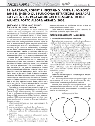 Nº28 - FEVEREIRO/2010

67

11. MARZANO, ROBERT J.; PICKERING, DEBRA J.; POLLOCK,
JANE E. ENSINO QUE FUNCIONA: ESTRATÉGIAS BASEADAS
EM EVIDÊNCIAS PARA MELHORAR O DESEMPENHO DOS
ALUNOS. PORTO ALEGRE: ARTMED, 2008.
APLICANDO A PESQUISA AO ENSINO:
É HORA DE UTILIZAR ESSA IDEIA
Nós, educadores, encontramo-nos em um ponto especial
no tempo. Não porque começaram uma nova década, um
novo século ou um novo milênio, mas porque a arte do ensino
está rapidamente se tornando a “ciência” do ensino, fenômeno relativamente novo. Até cerca de 30 anos atrás, o ensino
não era estudado de uma maneira científica. Isso não quer
dizer que não havia estratégias de ensino eficientes. A partir do
início da década de 1970, surgiram pesquisas visando o ensino na aprendizagem do aluno. A década anterior foi marcada
pela crença de que a escola faz pouca diferença no desempenho dos alunos. Esta afirmação foi fruto de uma pesquisa denominada Relatório Coleman, publicado em 1966, em que
se concluiu que a qualidade do ensino que um aluno recebe é
responsável por apenas 10% na variação do desempenho dele.
O Relatório aponta que ir para uma escola melhor, em oposição a uma pior vai alterar apenas em 10% para melhor no
desempenho do aluno. Essa pesquisa foi corroborada pelo
pesquisador de Harvard, Christopher Jencks (1972), destacando
que a escola faz pouca diferença. Diz o pesquisador: “A maior
parte das diferenças... nas notas dos testes deve-se a fatores
que estão fora da alçada das escolas”. Coleman e Jencks apontavam dados sombrios sobre os educadores e a educação.
Porém, vendo os dados anos depois de seus apontamentos,
chega-se a dois dados otimistas. Primeiro, porque os dados
concentravam-se nas porcentagens das diferenças. Segundo,
porque os dados mostraram que o professor individualmente
pode ter um efeito poderoso em seus alunos, mesmo que a
escola não o tenha. Em uma mesma escola, há muita variação na qualidade do ensino de um professor para outro.
A primeira vez em que se chegou a essa conclusão foi na
década de 1970, quando os pesquisadores Jere Brophy e
Thomas Good (1986) comentaram: “Foi contestado o mito
de que os professores não fazem diferença na aprendizagem
do aluno”. Mais recentemente, William Sanders e seus colaboradores (1994) declararam que o professor tem efeito maior
do que anteriormente se pensava no desempenho do aluno.
O estudo concluiu:
1. o fator mais importante que afeta a aprendizagem do
aluno é o professor;
2. uma ampla variação na eficácia dos professores;
3. mais coisas podem ser feitas para modificar a educação,
melhorando a eficácia dos professores do que qualquer
outra coisa.
4. Professores eficazes parecem ser eficazes com alunos
de todos os níveis de desempenho.
Para preparar este livro, foram analisados estudos de
pesquisa selecionados sobre estratégias de ensino, que

poderiam ser usadas por professores, em sala de aula, da
educação infantil ao ensino médio.
Nesta obra serão apresentadas as nove categorias de
estratégias de ensino, objeto desse livro.

ESTRATÉGIAS BASEADAS NA PESQUISA
1. Identificar semelhanças e diferenças
Esta categoria é considerada o centro da aprendizagem
e pode ser destacada em quatro generalizações:
I - Apresentar aos alunos uma orientação explícita, para
a identificação das semelhanças e diferenças, melhora o seu
entendimento e sua habilidade para usar o conhecimento;
II - Pedir aos alunos para identificarem, de forma independente, as semelhanças e diferenças melhora sua compreensão sobre estas e sua habilidade para usar o conhecimento;
III - Representar as semelhanças e diferenças, de forma
gráfica ou simbólica, melhora o entendimento dos alunos
e sua capacidade para usar o conhecimento;
IV - A identificação das semelhanças e diferenças pode
ser realizada de várias maneiras. A identificação de semelhanças e diferenças é uma atividade extremamente vigorosa. Quatro diferentes “formas” dessa atividade são extremamente eficazes:
a. Comparação
Definição: identificação de semelhanças e diferenças entre coisas e ideias.
Essa atividade pode ser dirigida pelo professor, pela qual
ele estabelece aos alunos o que e como deve ser feito,
com base em parâmetros previamente definidos.
Também pode ser dirigida pelos próprios alunos, que
estabelecem as regras de como e o que vai ser comparado. Para ilustrar essas atividades se faz o uso de dois gráficos de fácil visualização:

O Diagrama de Venn

 