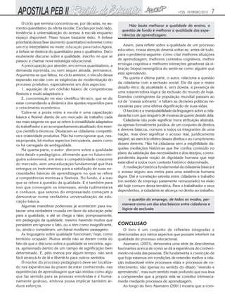 Nº28 - FEVEREIRO/2010

O ciclo que termina concentrou-se, por décadas, no aumento quantitativo da oferta escolar. Escolas por todo lado,
tendência à universalização do acesso à escola enquanto
espaço disponível. Nisso houve bastante êxito. A ênfase
prioritária dessa fase (aumento quantitativo) sobrevive como
um eco interpelativo no mote: educação para todos.Agora,
a ênfase se desloca do quantitativo para o qualitativo. Daí o
exuberante discurso sobre a qualidade, inscrito no que se
passou a chamar nova estratégia educacional.
A preocupação por atender, em termos quantitativos, a
demanda reprimida, ou nem sequer ativada, permanece.
Argumenta-se que faltou, no ciclo anterior, o vínculo dessa
expansão escolar com as exigências de modernização do
processo produtivo, especialmente em dois aspectos:
1. aquisição de um colchão básico de competências
flexíveis e multi-adaptáveis e
2. concentração no eixo científico técnico, que se diz
estar comandando a dinâmica dos ajustes requeridos para
o crescimento econômico.
Cobra-se a ponte entre a escola e uma capacitação
básica e flexível diante de um mercado de trabalho cada
vez mais exigente no que se refere à versatilidade adaptativa
do trabalhador e ao acompanhamento atualizado dos avanços científico-técnicos. Destacam-se cidadania competitiva e criatividade produtiva. Não há como ignorar que, nessa proposta, há muitos aspectos irrecusáveis, assim como
os há carregado de ambiguidade.
Na quarta parte, o autor discorre sobre a qualidade
vista desde o pedagógico, afirmando que no futuro ninguém sobreviverá, em meio à competitividade crescente
do mercado, sem uma educação fundamental que lhes
entregue os instrumentos para a satisfação de suas necessidades básicas de aprendizagem no que se refere
a competências mínimas e flexíveis. No fundo, é a isso
que se refere à questão da qualidade. E é também para
isso que convergem os interesses, ainda rudimentares
e confusos, que setores do empresariado começam a
demonstrar numa verdadeira universalização da educação básica.
Algumas manobras poderosas já acontecem para instaurar uma verdadeira cruzada em favor da educação pela/
para a qualidade, e até se chega a falar, pomposamente,
em pedagogia da qualidade, mesmo havendo muitos que
persistem em ignorar o fato, ou o têm como insignificante,
ou, ainda o consideram, um banal modismo passageiro.
As linguagens sobre qualidade funcionam, hoje, como
território ocupado. Muitos ainda não se deram conta do
fato de que o discurso sobre a qualidade se encontra, agora, aprisionado dentro de um campo de significação bem
determinado. E, pelo menos por algum tempo, não será
fácil arrancá-lo de lá e libertá-lo para outros sentidos.
O núcleo do processo pedagógico deve ser localizado nas experiências do prazer de estar conhecendo, nas
experiências de aprendizagem que são vividas como algo
que faz sentido para as pessoas envolvidas e é humanamente gostoso, embora possa implicar também árduos esforços.

7

Não basta melhorar a qualidade do ensino, a
questão de fundo é melhorar a qualidade das experiências de aprendizagem.
Assim, para refletir sobre a qualidade de um processo
educativo, nossa atenção deveria voltar-se, antes de tudo,
para o problema seguinte: como criar melhores situações
de aprendizagem, melhores contextos cognitivos, melhor
ecologia cognitiva e melhores interações geradoras da vibração biopsicoenergética do sentir-se como alguém que
está aprendendo.
Na quinta e última parte, o autor, relaciona a questão
da cidadania com a exclusão social. Ele diz que o maior
desafio ético da atualidade é, sem dúvida, a presença de
uma estarrecedora lógica da exclusão do mundo de hoje.
Grandes contingentes da população mundial passam ao
rol de “massa sobrante” e faltam as decisões políticas necessárias para uma efetiva dignificação de suas vidas.
O fascínio e a manipulabilidade da linguagem sobre a cidadania faz com que ninguém dê mostras de querer desistir dela.
Cidadania não pode significar mera atribuição abstrata,
ou apenas formalmente jurídica, de um conjunto de direitos
e deveres básicos, comuns a todos os integrantes de uma
nação, mas deve significar o acesso real, juridicamente
exigível, ao exercício efetivo desses direitos e ao cumprimento
desses deveres. Não há cidadania sem a exigibilidade daquelas mediações históricas que lhe confira conteúdo no
plano da satisfação das necessidades e dos desejos, correspondentes àquela noção de dignidade humana que seja
estendível a todos num contexto histórico determinado.
A mediação histórica fundamental da cidadania básica é
o acesso seguro aos meios para uma existência humana
digna. Daí a correlação estreita entre cidadania e trabalho
(no sentido de emprego justamente remunerado) na visão
até hoje comum dessa temática. Para o trabalhador e seus
dependentes, a cidadania se alicerça no direito ao trabalho.
a questão do emprego, de todos os modos, permanece como um dos elos básicos entre cidadania e
lógica da exclusão

CONCLUSÃO
O livro é um conjunto de reflexões integradas e
direcionadas aos vários aspectos que possam interferir na
qualidade do processo educacional.
Assmann, (2001), demonstra uma série de descobertas
fascinantes acerca de como se dá a experiência do conhecimento na vida das pessoas. Ele fundamenta a convicção de
que hoje estamos em condições de entender melhor a relação indissolúvel entre processos vitais e processos de conhecimento, não apenas no sentido do ditado “vivendo e
aprendendo”, mas num sentido mais profundo que nos leva
a compreender que a própria vida se constitui intrinsecamente mediante processos de aprendizagem.
Ao longo do livro Assmann (2001) mostra que a com-

 