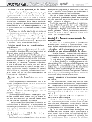 Nº28 - FEVEREIRO/2010

- Trabalhar a partir das representações dos alunos.
Não consiste em fazê-las expressarem-se, para
desvalorizá-las imediatamente. O importante é dar-lhes
regularmente direitos na aula, interessar-se por elas, tentar compreender suas raízes e sua forma de coerência,
não se surpreender se elas surgirem novamente, quando
as julgávamos ultrapassadas. Assim, deve-se abrir um espaço de discussão, não censurar imediatamente as analogias falaciosas, as explicações animistas e os raciocínios espontâneos, sob pretexto de que levam a conclusões
errôneas.
O professor que trabalha a partir das representações
dos alunos, tenta reencontrar a memória do tempo em
que ainda não sabia, colocar-se no lugar dos alunos, lembrar-se de que, se não compreendem, não é por falta de
vontade, mas porque o que é evidente para o especialista
parece opaco e arbitrário para os alunos. – A competência
do professor é, então, essencialmente didática.

- Trabalhar a partir dos erros e dos obstáculos à
aprendizagem.

77

e desejável sua própria relação com o saber e com a pesquisa. O professor deve estabelecer uma cumplicidade e
uma solidariedade na busca do conhecimento.
Para que os alunos aprendam, é preciso envolvê-los em
uma atividade de uma certa importância e de uma certa
duração, garantindo ao mesmo tempo uma progressão
visível e mudanças de paisagem.
Problemas – suspensão do procedimento para retomálo (mais tarde, no dia seguinte, etc) – podem ser benéficas
ou desastrosas – às vezes, elas quebram o direcionamento
das pessoas ou do grupo para o saber; em outros momentos, permitem a reflexão, deixando as coisas evoluírem em um canto da mente e retomando-as com novas
ideias e uma energia renovada.

Capítulo 2 - Administrar a progressão das
aprendizagens
Na escola não se podem programar as aprendizagens
humanas como a produção de objetos industriais. O professor também precisa pensar na totalidade do processo.

Reestruturar seu sistema de compreensão de mundo –
uma verdadeira situação problema obriga a transpor um
obstáculo graças a uma aprendizagem inédita.
Quando se depara com um obstáculo é, em um primeiro momento, enfrentar o vazio, a ausência de qualquer solução, até mesmo de qualquer pista ou método,
sendo levado à impressão de que jamais se conseguirá
alcançar soluções. Se ocorre a devolução do problema,
ou seja, se os alunos apropriam-se dele, suas mentes
põem-se em movimento, constroem hipóteses, procedem a explorações, propõem tentativas. No trabalho
coletivo, inicia-se a discussão, o choque das representações obriga cada um a precisar seu pensamento e a
levar em conta o dos outros.

1 – situação problema – organizada em torno da resolução de um obstáculo (previamente identificado) pela classe;
2 – trabalhar em torno de uma situação concreta;
3 – tornar a situação um verdadeiro enigma a ser resolvido;
4 – os alunos não dispõem, no início, dos meios da solução buscada, devido à existência do obstáculo a transpor para
chegar a ela. É a necessidade de resolver que leva o aluno a
elaborar ou a se apropriar coletivamente dos instrumentos
intelectuais necessários à construção de uma solução;
5 – trabalhar de acordo com a zona próxima – trabalhar
com situações problemas não problemáticas, mas sim de
acordo com o nível intelectual de seu aluno.

- Construir e planejar dispositivos e sequências
didáticas

- Adquirir uma visão longitudinal dos objetivos
do ensino.

Sequências e dispositivos didáticos fazem parte de um
contrato pedagógico e didático, regras de funcionamento
e instituições internas à classe.
“Uma situação de aprendizagem não ocorre ao acaso e
é engendrada por um dispositivo que coloca os alunos diante de uma tarefa a ser realizada, um projeto a fazer, um
problema a resolver”. p. 33
A construção do conhecimento é uma trajetória coletiva que o professor orienta, criando situações e dando auxílio, sem ser o especialista que transmite o saber, nem o
guia que propõe a solução para o problema.
“A competência profissional consiste na busca de um
amplo repertório de dispositivos e de sequências na sua
adaptação ou construção, bem como na identificação, com
tanta perspicácia quanto possível, que eles mobilizam e
ensinam”. p. 36

“Essa visão longitudinal também exige um bom conhecimento das fases de desenvolvimento intelectual da criança e do adolescente, de maneira a poder articular aprendizagem e desenvolvimento e julgar se as dificuldades de
aprendizagem se devem a uma má apreciação da fase de
desenvolvimento e da zona próxima, ou se há outras causas”. p. 47

- Envolver os alunos em atividades de pesquisa,
em projetos de conhecimento
Capacidade fundamental do professor: tornar acessível

- Conceber e administrar situações-problema
ajustadas ao nível e às possibilidades dos alunos.

- Estabelecer laços com as teorias subjacentes às
atividades de aprendizagem.
“Escolher e modular as atividades de aprendizagem é
uma competência profissional essencial, que supõe não
apenas um bom conhecimento dos mecanismos gerais de
desenvolvimento e de aprendizagem, mas também um
domínio das didáticas das disciplinas”. p. 48
Ex: Dar um ditado, dizer que valor é atribuído a essa
atividade, evocando apenas a tradição pedagógica ou o
senso comum, pode-se pensar que o professor não domina nenhuma teoria da aprendizagem da ortografia. Esta
lhe permitiria situar o ditado no conjunto das atividades

 