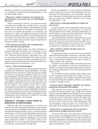 78

FEVEREIRO/2010 - Nº28

possíveis e escolhê-lo conscientemente, por seu valor tático e estratégico na progressão das aprendizagens, e não
por falta de algo melhor.

- Observar e avaliar os alunos em situações de
aprendizagem, de acordo com uma abordagem
formativa.
Utilizar a observação contínua - sua primeira intenção
é formativa que significa que considera tudo o que pode
auxiliar o aluno a aprender melhor: suas aquisições, as quais
condicionam as tarefas que lhe podem ser propostas, assim como sua maneira de aprender e de raciocinar, sua
relação com o saber, suas angústias e bloqueios eventuais
diante de certos tipos de tarefas, o que faz sentido para ele
e o mobiliza, seus interesses, seus projetos, sua auto-imagem como sujeito mais ou menos capaz de aprender seu
ambiente escolar e familiar.

- Fazer balanços periódicos de competências e
tomar decisões de progressão.
“A formação escolar obriga, em certos momentos, a
tomada de decisões de seleção ou de orientação. É o que
acontece no final de cada ano letivo, ou no final de cada
ciclo. Participar dessas decisões, negociá-las com o aluno, seus pais e outros profissionais, bem como encontrar
o acordo perfeito entre os projetos e as exigências da instituição escolar são elementos que fazem partes das competências básicas de um professor”. p.51

- Rumo a ciclos de aprendizagem
A gestão da progressão dos alunos depende das representações dos professores (responsabilidade); convicção
preliminar de que cada aluno é capaz de alcançar os objetivos mínimos; a progressão é gerada no âmbito de um ciclo
de aprendizagem; questionamento da organização escolar
atual; operacionalização de várias formas de reagrupamento
e de trabalho; questionamento dos modos de ensino e de
aprendizagem articulados à busca de um máximo de sentido dos saberes e do trabalho escolar para o aluno;
remanejamento das práticas de avaliação; equipe docente
que assuma coletivamente a responsabilidade de toda decisão relativa ao percurso dos alunos; progressão dos alunos,
tanto em nível individual quanto coletivo, a aquisição de novas
competências pelos professores no âmbito de um plano
progressivo de reflexão e de formação.

Capitulo 3 - Conceber e fazer evoluir os
dispositivos de diferenciação.
“Diante de oito, três, ou até mesmo um só aluno, um
professor não sabe necessariamente propor a cada um deles
uma situação de aprendizagem ótima. Não basta mostrarse totalmente disponível para um aluno: é preciso também
compreender o motivo de suas dificuldades de aprendizagem e saber como superá-las. Todos os professores que
tiveram a experiência do apoio pedagógico, ou que deram
aulas particulares sabem a que ponto pode-se ficar
despreparado em uma situação de atendimento individual, ainda que, aparentemente, ela seja ideal.

Certas aprendizagens só ocorrem graças a interações
sociais, seja porque se visa ao desenvolvimento de competências de comunicação ou de coordenação, seja porque a interação é indispensável para provocar aprendizagens que passem por conflitos cognitivos ou por formas
de cooperação”. p. 56

- Administrar a heterogeneidade no âmbito de
uma turma.
O sistema escolar tenta homogeneizar cada turma nela
agrupando alunos com a mesma idade, isso resulta a
homogeneidade muito relativa, devida às disparidades, da
mesma idade, dos níveis de desenvolvimento e dos tipos
de socialização familiar. Melhora-se isso com:
- jogo das dispensas de idade, integrando alunos mais
jovens que demonstram certa precocidade; - jogo das reprovações, graças às quais os alunos que não têm a maturidade ou o nível requerido não passam de ano e repetem
o programa na companhia de alunos mais jovens.

- Abrir, ampliar a gestão de classe para um
espaço mais vasto.
A organização oficial da escola em ciclos de aprendizagem plurianuais facilita a cooperação, mas não é suficiente: em certos sistemas formalmente estruturados em
ciclos, cada professor trabalha como antes, a portas fechadas, sozinho com sua turma.
“A gestão de uma classe tradicional é objeto da formação inicial e consolida-se no decorrer da experiência. O
trabalho em espaços mais amplos exige novas competências. Algumas delas giram em torno da cooperação profissional”. p. 59
Com o trabalho docente realizado, esses espaços-tempos de formação proporcionam mais tempo, recursos e
forças, imaginação, continuidade e competências para que
se construam dispositivos didáticos eficazes, com vistas a
combater o fracasso escolar.

- Fornecer apoio integrado, trabalhar com alunos
portadores de grandes dificuldades
Saber observar uma criança na situação; dominar um
procedimento clínico (observar, agir, corrigir, entre outros);
construir situações didáticas sob medida; fazer um contrato
didático personalizado; praticar uma abordagem sistêmica;
acostumar-se com a supervisão; respeitar um código explícito de deontologia mais do que apelar para o amor pelas
crianças e para o senso comum; estar familiarizado com
uma abordagem ampla da pessoa, da comunicação, da
observação, da intervenção e da regulação, entre outros.

- Desenvolver a cooperação entre os alunos e
certas formas simples de ensino mútuo
“O ensino mútuo não é uma ideia nova, já florescia no
século passado na pedagogia inspirada por Lancaster. O
professor tinha 100 ou 200 alunos de todas as idades sob
sua responsabilidade e, evidentemente, não podia ocuparse de todos, nem propor uma única lição a um público tão
vasto e heterogêneo”. p. 62

 