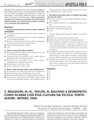 8

FEVEREIRO/2010 - Nº28

plexidade deve transformar-se num principio pedagógico
pela simples razão de que, os docentes devem estar atentos às formas complexas que assumem na vida dos
aprendentes, essa relação intrínseca entre os processos
vitais e processos do conhecimento. Nesta perspectiva
acredita-se em reformas curriculares no ensino universitário brasileiro, que efetivamente possam contribuir
com a formação de profissionais.

Questões:
1- Quando e como Assmann afirma sobre a melhoria
pedagógica?
a) Em nenhuma parte do texto ele afirma sobre a melhoria
pedagógica.
b) Quando o processo educacional e a melhoria pedagógica caminharem separadas.
c) Quando o processo educacional, a melhoria pedagógica
e o compromisso social caminharem juntos.
d) Todas as alternativas estão corretas.
e) n.d.a.
2- Como o autor fala sobre a Escola?
a) Quando ele define que educar não é apenas ensinar, mas
criar situações de aprendizagem.
b) Quando ela não for concebida como simples agência
repassadora de conhecimentos prontos.
c) Quando ela for concebida como simples agência
repassadora de conhecimentos prontos.
d) As alternativas a e b estão corretas.
e) Apenas a alternativa a está correta.
3- Qual a visão do autor sobre o pós-modernismo?
a) Ele não possui uma visão crítica sobre o pós-modernismo.
b) Quando ele diz sobre a globalização do mercado.
c) Quando ele reflete sobre a pós-modernidade e a didática.
d) Quando o pós-modernismo é, sem dúvida, a denúncia das
fissuras da racionalidade moderna, mas é também a tenta-

tiva de reintroduzir a lógica nebulosa nas práticas culturais.
e) As alternativas b e c estão corretas.
4- No decorrer do texto, qual é a reflexão que podemos tirar do autor?
a) É buscar a ponte entre pós-modernidade/pós-modernismo e didática.
b) Que a escola melhorará com a globalização dos mercados
c) Todas as anteriores estão corretas.
d) Apenas a alternativa b está correta.
e) n.d.a.
5- Qual é a relação entre questão de cidadania com a exclusão social?
a) Todas, pois ambas acabam andando juntas.
b) Nenhuma, pois ambas acabam andando separadas.
c) Porque cidadania e exclusão social podem significar uma
mera atribuição abstrata, ou apenas, um conjunto de direitos e deveres básicos, e, ambas devem significar o acesso real ao exercício efetivo dos direitos e ao cumprimento
dos deveres.
d) Cidadania e exclusão social não podem significar uma mera
atribuição abstrata, ou apenas, um conjunto de direitos e
deveres básicos, e ambas devem significar o acesso real ao
exercício efetivo dos direitos e ao cumprimento dos deveres.
e) A relação entre as duas é o maior desafio ético da atualidade e, neste sentido, o fato maior desse nosso tempo é,
sem dúvida, a presença de uma estarrecedora lógica de
exclusão do mundo de hoje.

Gabarito:
1- C
2- B
3- D
4- A
5- E

2. BEAUDOIN, M.-N.; TAYLOR, M. BULLYING E DESRESPEITO:
COMO ACABAR COM ESSA CULTURA NA ESCOLA. PORTO
ALEGRE: ARTMED, 2006.
Naiara Guimarães Gasparoni/ Jordana de Paula da Silva
Alunas do 4º período de Psicologia - UNIPAC – Ubá.
Marie-Nathalie Beaudoin é Phd e diretora de treinamento na Bay Area Family Therapy Fraining Associates (BAFTTA).
Possui publicações no site “Silencing Critical”. Dedica-se ao
trabalho com crianças, ensinando projetos de tolerância e

melhoria de treinamentos. Maureen Taylor é educadora com
experiência de ensino da pré-escola à 6ª série. Atualmente,
desenvolve programas que envolvem Educação Artística,
Educação Ambiental e questões sociais para crianças.

 