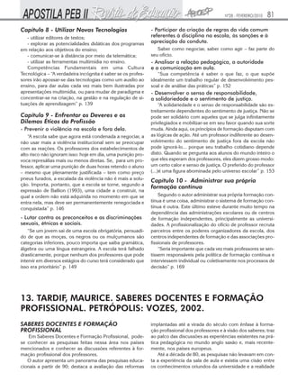 Nº28 - FEVEREIRO/2010

Capítulo 8 - Utilizar Novas Tecnologias
- utilizar editores de textos;
- explorar as potencialidades didáticas dos programas
em relação aos objetivos do ensino;
- comunicar-se à distância por meio da telemática;
- utilizar as ferramentas multimídia no ensino.
Competências Fundamentais em uma Cultura
Tecnológica – “A verdadeira incógnita é saber se os professores irão apossar-se das tecnologias como um auxílio ao
ensino, para dar aulas cada vez mais bem ilustradas por
apresentações multimídia, ou para mudar de paradigma e
concentrar-se na criação, na gestão e na regulação de situações de aprendizagem” p. 139

Capítulo 9 - Enfrentar os Deveres e os
Dilemas Éticos da Profissão
- Prevenir a violência na escola e fora dela.
“A escola sabe que agora está condenada a negociar, a
não usar mais a violência institucional sem se preocupar
com as reações. Os professores dos estabelecimentos de
alto risco não ignoram isso: hoje em dia, uma punição provoca represálias mais ou menos diretas. Se, para um professor, aplicar uma punição de duas horas retendo o aluno
– mesmo que plenamente justificada – tem como preço
pneus furados, a escalada da violência não é mais a solução. Importa, portanto, que a escola se torne, segundo a
expressão de Ballion (1993), uma cidade a construir, na
qual a ordem não está adquirida no momento em que se
entra nela, mas deve ser permanentemente renegociada e
conquistada” p. 146

- Lutar contra os preconceitos e as discriminações
sexuais, étnicas e sociais.
“Se um jovem sai de uma escola obrigatória, persuadido de que as moças, os negros ou os mulçumanos são
categorias inferiores, pouco importa que saiba gramática,
álgebra ou uma língua estrangeira. A escola terá falhado
drasticamente, porque nenhum dos professores que pode
intervir em diversos estágios do curso terá considerado que
isso era prioritário” p. 149

81

- Participar da criação de regras da vida comum
referentes à disciplina na escola, às sanções e à
apreciação da conduta.
Saber como negociar, saber como agir – faz parte do
seu ofício.

- Analisar a relação pedagógica, a autoridade
e a comunicação em aula.
“Sua competência é saber o que faz, o que supõe
idealmente um trabalho regular de desenvolvimento pessoal e de análise das práticas” p. 152

- Desenvolver o senso de responsabilidade,
a solidariedade e o sentimento de justiça.
“A solidariedade e o senso de responsabilidade são estreitamente dependentes do sentimento de justiça. Não se
pode ser solidário com aqueles que se julga infinitamente
privilegiados e mobilizar-se em seu favor quando sua sorte
muda. Ainda aqui, os princípios de formação disputam com
as lógicas de ação. Até um professor indiferente ao desenvolvimento do sentimento de justiça fora da escola não
pode ignorá-lo... porque seu trabalho cotidiano depende
disto. Quando se pergunta aos alunos do mundo inteiro o
que eles esperam dos professores, eles dizem grosso modo:
um certo calor e senso de justiça. O preferido do professor
(...)é uma figura abominada pelo universo escolar” p. 153

Capítulo 10 - Administrar sua própria
formação contínua
Segundo o autor administrar sua própria formação contínua é uma coisa, administrar o sistema de formação contínua é outra. Este último esteve durante muito tempo na
dependência das administrações escolares ou de centros
de formação independentes, principalmente as universidades. A profissionalização do ofício de professor recruta
parceiros entre os poderes organizadores da escola, dos
centros independentes de formação e das associações profissionais de professores.
“Seria importante que cada vez mais professores se sentissem responsáveis pela política de formação contínua e
interviessem individual ou coletivamente nos processos de
decisão” p. 169

13. TARDIF, MAURICE. SABERES DOCENTES E FORMAÇÃO
PROFISSIONAL. PETRÓPOLIS: VOZES, 2002.
SABERES DOCENTES E FORMAÇÃO
PROFISSIONAL

Em Saberes Docentes e Formação Profissional, podese conhecer as pesquisas feitas nessa área nos países
mencionados e conhecer as discussões referentes à formação profissional dos professores.
O autor apresenta um panorama das pesquisas educacionais a partir de 90; destaca a avaliação das reformas

implantadas até a virada do século com ênfase à formação profissional dos professores e à visão dos saberes; traz
ao palco das discussões as experiências existentes na prática pedagógica no mundo anglo saxão e, mais recentemente, nos países europeus.
Até a década de 80, as pesquisas não levavam em conta a experiência da sala de aula e existia uma cisão entre
os conhecimentos oriundos da universidade e a realidade

 