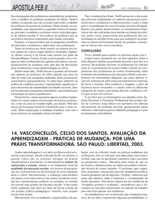 Nº28 - FEVEREIRO/2010

lhos de pesquisa (dos professores universitários), juntamente
com o trabalho do professor (professor de ofício). Tardif é
enfático ao apontar que não se pode mais cindir o trabalho
do professor da pessoa do professor. Neste sentido, as universidades, que representam os grandes centros de pesquisa, precisam considerar o professor como o principal agente do sistema escolar. É nos ombros do professor que se
encontra a estrutura responsável pela missão educativa.
Portanto, é imprescindível que as pesquisas científicas
de educação considerem o saber-fazer dos professores.
Tanto na América do Norte quanto na maioria dos outros países de cultura anglo-saxônica (Austrália, Inglaterra, dentre outros) e de forma mais recente em parte da
Europa (Bélgica, França, Suíça) a preocupação com o resgate ao valor profissional dos agentes educativos, mas especificamente do professor, tem sido alvo de discussões
para fundamentar novas epistemologias ao ofício.
Diante desse fato, Tardif discute a questão da inclusão
dos saberes do professor de ofício (aquele que atua na
sala de aula) nas pesquisas realizadas pelos professores
universitários (pesquisadores). O saber-fazer existente na
prática do cotidiano escolar e, representado naquilo que o
autor denomina de subjetividade do trabalho docente, deve
ser incorporado à pesquisa universitária e aproveitado para
a formação de futuros professores.
Desta forma, o autor apresenta alguns modelos implantados em outros países na formação de futuros professores, como no caso do modelo inglês, que desde 1992 dois
terços da formação inicial foi transferida para o meio escolar. Talvez utopia para a realidade brasileira, mas vale a
pena observar os resultados dessa iniciativa.

83

Nas considerações finais, Tardif apresenta a discussão
das reformas implantadas no sistema educacional norteamericano e canadense e a diferença entre o real e o ideal
para a consolidação de uma formação docente almejada.
Mesmo nos países desenvolvidos os investimentos financeiros não são suficientes para atender ao desejo da reforma, assim como, proporcionar aos professores das universidades as devidas horas para que pudessem acompanhar os alunos da formação inicial nos projetos e pesquisas no interior dos muros escolares.

CONCLUSÃO
Fica o desafio para superar ou amenizar aquilo que o
próprio autor apresenta em um dos capítulos: existe a
forte disputa e divisão na profissão docente e que fere a si
mesma. Na profissão docente os professores se criticam
entre si; os professores do ensino médio criticam as competências dos professores do ensino fundamental, estes
reclamam dos professores da educação infantil e dos professores da universidade alegando que estes últimos vivem em redomas de vidro (mas precisamente em redomas
de livros e teorias). Para enaltecer e resgatar o valor da
docência faz-se necessário a coesão entre as diferentes
categorias de ensino, para juntas discutir e melhorar o ofício que se tem em comum.
É um livro que os interessados nos debates sobre Saberes Docentes e Formação Profissional não podem deixar de conhecer. Essa leitura nos aproxima dos dilemas
educacionais da profissão docente apresentando várias
reflexões e alternativas para a realidade pedagógica e para
as pesquisas universitárias.

14. VASCONCELLOS, CELSO DOS SANTOS. AVALIAÇÃO DA
APRENDIZAGEM - PRÁTICAS DE MUDANÇA: POR UMA
PRÁXIS TRANSFORMADORA. SÃO PAULO: LIBERTAD, 2003.
Avaliar aprendizagens é um sério problema educacional há muito tempo. Desde a década de 60, no entanto, a
grande crítica são os enormes estragos da prática
classificatória e excludente: os elevadíssimos índices de
reprovação e evasão, aliados a um baixíssimo nível da
qualidade da educação escolar, em termos de apropriação do conhecimento ou de formação de uma cidadania
ativa e crítica. Recentemente, a avaliação está também
em pauta como decorrência das várias iniciativas tomadas por mantenedoras, públicas ou privadas, no sentido
de reverter este quadro de fracasso escolar. A discussão
sobre avaliação não deve ser feita de forma isolada de
um projeto político-pedagógico, inserido num projeto
social mais amplo.
Ultimamente, tem se analisado o papel político da ava-

liação, tem se criticado muito as práticas avaliativas dos
professores, tem se indicado uma alternativa mais instrumental, mas não se apontaram caminhos mais concretos
na perspectiva crítica. Marcados pelo medo de cair no
tecnicismo, deixamos para um plano secundário a dimensão técnica de nosso trabalho. O professor quer sugestões, propostas, orientações para tão desafiadora prática;
muitos gostariam até de algumas “receitas”; sabemos que
estas não existem, dada a dinâmica e complexidade da
tarefa educativa. Nós temos clareza da não existência de
“modelitos prontos e acabados”, entendemos que é necessário ao educador desenvolver um método de trabalho
para não ficar apenas nos modismos.
Ao trabalharmos com a dimensão das mediações visamos, de um lado, a apresentar algumas possibilidades, ti-

 